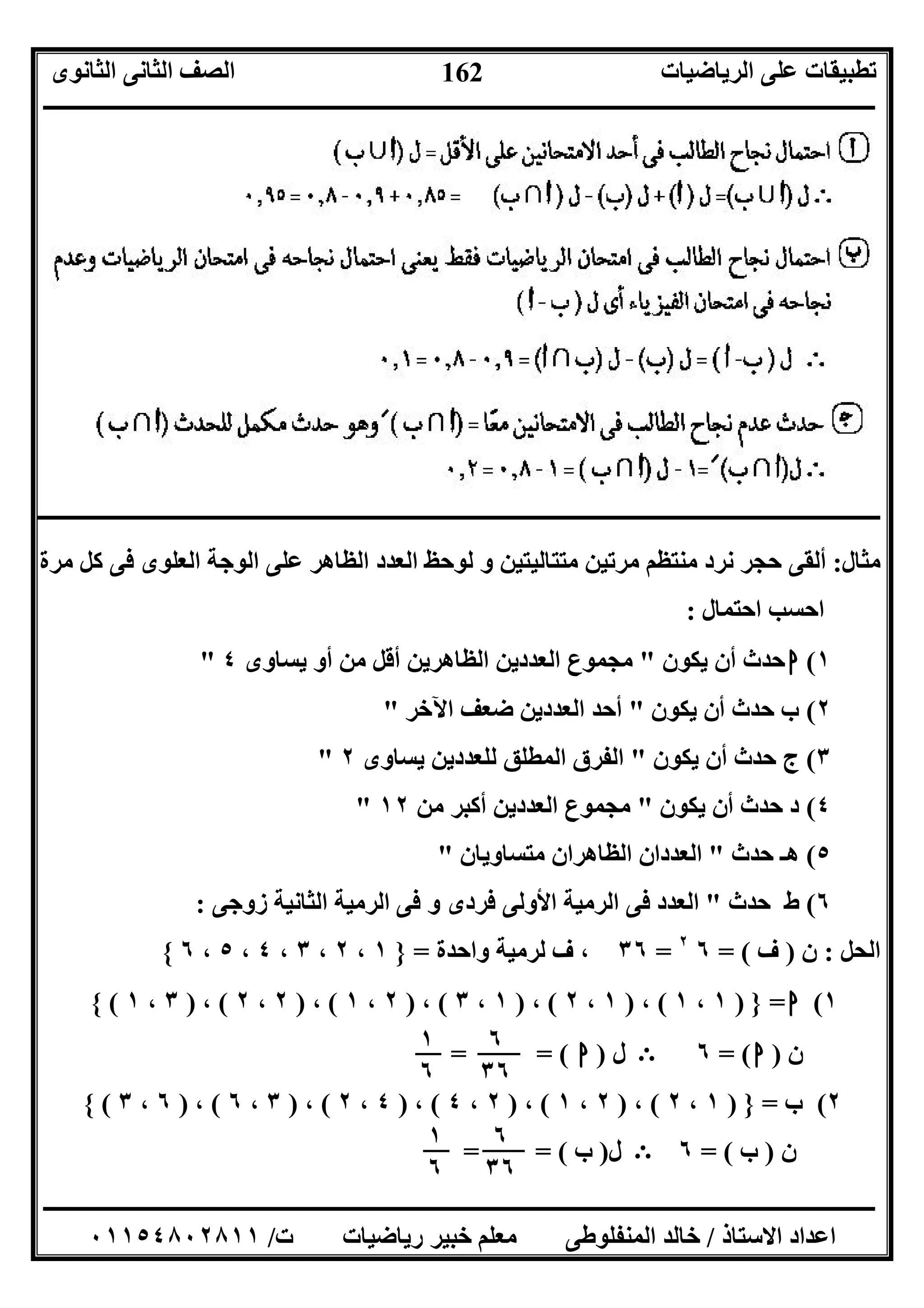 ‫اﻟﺮﯾﺎﺿﯿﺎت‬ ‫ﻋﻠﻰ‬ ‫ﺗﻄﺒﯿﻘﺎت‬‫اﻟﺜﺎﻧﻮى‬ ‫اﻟﺜﺎﻧﻰ‬ ‫اﻟﺼﻒ‬
‫ــــــــــــــــــــــــــــــــــــــــــــــــــــــــــــــــــــــــــــــــــــــــــــــــــــــــــــــــــــــــــــــــــــــــــــــــــــــ‬
‫ـــــــــــــــــــــــــــــــــــــــــــــــــــــــــــــــــــــــــــــــــــ‬‫ـــــــــــــــــــــــــــــــــــــــــــــــــــــــــــــــــــ‬
‫اﻻﺳﺘﺎذ‬ ‫اﻋﺪاد‬/‫ت‬ ‫رﯾﺎﺿﯿﺎت‬ ‫ﺧﺒﯿﺮ‬ ‫ﻣﻌﻠﻢ‬ ‫اﻟﻤﻨﻔﻠﻮﻃﻰ‬ ‫ﺧﺎﻟﺪ‬/٠١١٥٤٨٠٢٨١١
162
‫ــــــــــــــــــــــــــــــــــــــــــــــــــــــــــــــــــــــــــــــــــــ‬‫ــــــــــــــــــــــــــــــــــــــــــــــــــــــــــــــــــــ‬
‫ﻣﺜﺎل‬:‫ﻣﺮة‬ ‫ﻛﻞ‬ ‫ﻓﻰ‬ ‫اﻟﻌﻠﻮى‬ ‫اﻟﻮﺟﺔ‬ ‫ﻋﻠﻰ‬ ‫اﻟﻈﺎھﺮ‬ ‫اﻟﻌﺪد‬ ‫ﻟﻮﺣﻆ‬ ‫و‬ ‫ﻣﺘﺘﺎﻟﯿﺘﯿﻦ‬ ‫ﻣﺮﺗﯿﻦ‬ ‫ﻣﻨﺘﻈﻢ‬ ‫ﻧﺮد‬ ‫ﺣﺠﺮ‬ ‫أﻟﻘﻰ‬
‫اﺣﺘﻤﺎل‬ ‫اﺣﺴﺐ‬:
١(‫ا‬‫ﯾﻜﻮن‬ ‫أن‬ ‫ﺣﺪث‬"‫ﯾﺴﺎوى‬ ‫أو‬ ‫ﻣﻦ‬ ‫أﻗﻞ‬ ‫اﻟﻈﺎھﺮﯾﻦ‬ ‫اﻟﻌﺪدﯾﻦ‬ ‫ﻣﺠﻤﻮع‬٤"
٢(‫ﯾﻜﻮن‬ ‫أن‬ ‫ﺣﺪث‬ ‫ب‬"‫اﻵﺧﺮ‬ ‫ﺿﻌﻒ‬ ‫اﻟﻌﺪدﯾﻦ‬ ‫أﺣﺪ‬"
٣(‫ﯾﻜﻮن‬ ‫أن‬ ‫ﺣﺪث‬ ‫ج‬"‫ﯾﺴﺎوى‬ ‫ﻟﻠﻌﺪدﯾﻦ‬ ‫اﻟﻤﻄﻠﻖ‬ ‫اﻟﻔﺮق‬٢"
٤(‫ﯾﻜﻮن‬ ‫أن‬ ‫ﺣﺪث‬ ‫د‬"‫ﻣﻦ‬ ‫أﻛﺒﺮ‬ ‫اﻟﻌﺪدﯾﻦ‬ ‫ﻣﺠﻤﻮع‬١٢"
٥(‫ﺣﺪث‬ ‫ھـ‬"‫ﻣﺘﺴﺎوﯾﺎن‬ ‫اﻟﻈﺎھﺮان‬ ‫اﻟﻌﺪدان‬"
٦(‫ﺣﺪث‬ ‫ط‬"‫اﻟ‬ ‫ﻓﻰ‬ ‫و‬ ‫ﻓﺮدى‬ ‫اﻷوﻟﻰ‬ ‫اﻟﺮﻣﯿﺔ‬ ‫ﻓﻰ‬ ‫اﻟﻌﺪد‬‫زوﺟﻰ‬ ‫اﻟﺜﺎﻧﯿﺔ‬ ‫ﺮﻣﯿﺔ‬:
‫اﻟﺤﻞ‬:‫ن‬)‫ف‬= (٦٢
=٣٦‫واﺣﺪة‬ ‫ﻟﺮﻣﯿﺔ‬ ‫ف‬ ،=}١،٢،٣،٤،٥،٦{
١(‫ا‬=})١،١(،)١،٢(،)١،٣(،)٢،١(،)٢،٢(،)٣،١({
‫ن‬)‫ا‬= (٦E‫ل‬)‫ا‬= = (
٢(‫ب‬=})١،٢(،)٢،١(،)٢،٤(،)٤،٢(،)٣،٦(،)٦،٣({
‫ن‬)‫ب‬= (٦E‫ل‬)‫ب‬= = (
٦
٣٦
١
٦
٦
٣٦
١
٦
 