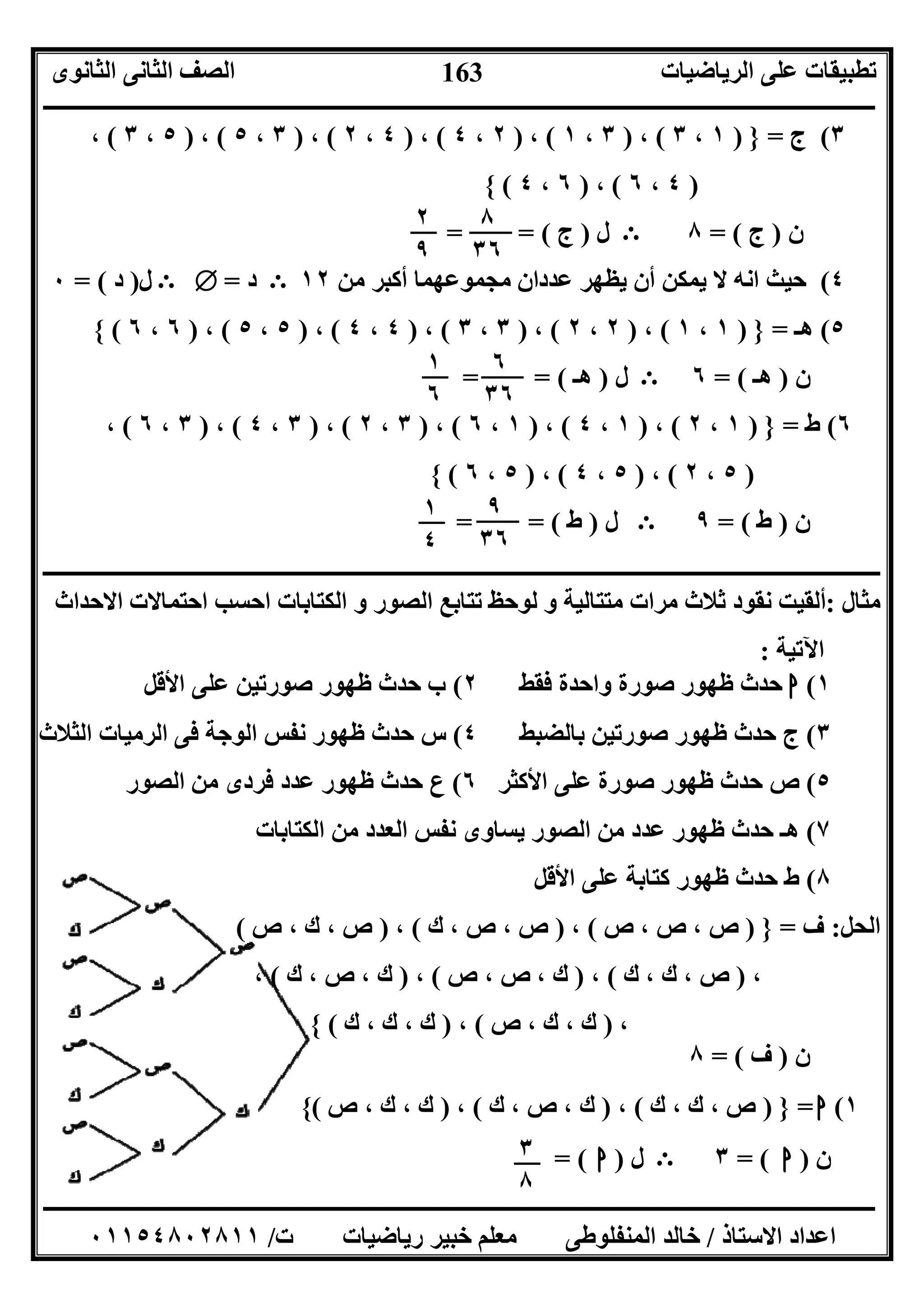 ‫اﻟﺮﯾﺎﺿﯿﺎت‬ ‫ﻋﻠﻰ‬ ‫ﺗﻄﺒﯿﻘﺎت‬‫اﻟﺜﺎﻧﻮى‬ ‫اﻟﺜﺎﻧﻰ‬ ‫اﻟﺼﻒ‬
‫ــــــــــــــــــــــــــــــــــــــــــــــــــــــــــــــــــــــــــــــــــــــــــــــــــــــــــــــــــــــــــــــــــــــــــــــــــــــ‬
‫ـــــــــــــــــــــــــــــــــــــــــــــــــــــــــــــــــــــــــــــــــــ‬‫ـــــــــــــــــــــــــــــــــــــــــــــــــــــــــــــــــــ‬
‫اﻻﺳﺘﺎذ‬ ‫اﻋﺪاد‬/‫ت‬ ‫رﯾﺎﺿﯿﺎت‬ ‫ﺧﺒﯿﺮ‬ ‫ﻣﻌﻠﻢ‬ ‫اﻟﻤﻨﻔﻠﻮﻃﻰ‬ ‫ﺧﺎﻟﺪ‬/٠١١٥٤٨٠٢٨١١
163
٣(‫ج‬=})١،٣(،)٣،١(،)٢،٤(،)٤،٢(،)٣،٥(،)٥،٣(،
)٤،٦(،)٦،٤({
‫ن‬)‫ج‬= (٨E‫ل‬)‫ج‬= = (
٤(‫ﻣﻦ‬ ‫أﻛﺒﺮ‬ ‫ﻣﺠﻤﻮﻋﮭﻤﺎ‬ ‫ﻋﺪدان‬ ‫ﯾﻈﮭﺮ‬ ‫أن‬ ‫ﯾﻤﻜﻦ‬ ‫ﻻ‬ ‫اﻧﮫ‬ ‫ﺣﯿﺚ‬١٢E‫د‬=ТE‫ل‬)‫د‬= (٠
٥(‫ھـ‬=})١،١(،)٢،٢(،)٣،٣(،)٤،٤(،)٥،٥(،)٦،٦({
‫ن‬)‫ھـ‬= (٦E‫ل‬)‫ھـ‬= = (
٦(‫ط‬=})١،٢(،)١،٤(،)١،٦(،)٣،٢(،)٣،٤(،)٣،٦(،
)٥،٢(،)٥،٤(،)٥،٦({
‫ن‬)‫ط‬= (٩E‫ل‬)‫ط‬= = (
‫ــــــــــــــــــــــــــــــــــــــــــــــــ‬‫ـــــــــــــــــــــــــــــــــــــــــــــــــــــــــــــــــــــــــــــــــــــــــــــــــــــــ‬
‫ﻣﺜﺎل‬:‫اﻻﺣﺪاث‬ ‫اﺣﺘﻤﺎﻻت‬ ‫اﺣﺴﺐ‬ ‫اﻟﻜﺘﺎﺑﺎت‬ ‫و‬ ‫اﻟﺼﻮر‬ ‫ﺗﺘﺎﺑﻊ‬ ‫ﻟﻮﺣﻆ‬ ‫و‬ ‫ﻣﺘﺘﺎﻟﯿﺔ‬ ‫ﻣﺮات‬ ‫ﺛﻼث‬ ‫ﻧﻘﻮد‬ ‫أﻟﻘﯿﺖ‬
‫اﻵﺗﯿﺔ‬:
١(‫ا‬‫ﻓﻘﻂ‬ ‫واﺣﺪة‬ ‫ﺻﻮرة‬ ‫ﻇﮭﻮر‬ ‫ﺣﺪث‬٢(‫ب‬‫اﻷﻗﻞ‬ ‫ﻋﻠﻰ‬ ‫ﺻﻮرﺗﯿﻦ‬ ‫ﻇﮭﻮر‬ ‫ﺣﺪث‬
٣(‫ﺑﺎﻟﻀﺒﻂ‬ ‫ﺻﻮرﺗﯿﻦ‬ ‫ﻇﮭﻮر‬ ‫ﺣﺪث‬ ‫ج‬٤(‫اﻟﺜﻼث‬ ‫اﻟﺮﻣﯿﺎت‬ ‫ﻓﻰ‬ ‫اﻟﻮﺟﺔ‬ ‫ﻧﻔﺲ‬ ‫ﻇﮭﻮر‬ ‫ﺣﺪث‬ ‫س‬
٥(‫اﻷﻛﺜﺮ‬ ‫ﻋﻠﻰ‬ ‫ﺻﻮرة‬ ‫ﻇﮭﻮر‬ ‫ﺣﺪث‬ ‫ص‬٦(‫اﻟﺼﻮر‬ ‫ﻣﻦ‬ ‫ﻓﺮدى‬ ‫ﻋﺪد‬ ‫ﻇﮭﻮر‬ ‫ﺣﺪث‬ ‫ع‬
٧(‫ﻣﻦ‬ ‫اﻟﻌﺪد‬ ‫ﻧﻔﺲ‬ ‫ﯾﺴﺎوى‬ ‫اﻟﺼﻮر‬ ‫ﻣﻦ‬ ‫ﻋﺪد‬ ‫ﻇﮭﻮر‬ ‫ﺣﺪث‬ ‫ھـ‬‫اﻟﻜﺘﺎﺑﺎت‬
٨(‫اﻷﻗﻞ‬ ‫ﻋﻠﻰ‬ ‫ﻛﺘﺎﺑﺔ‬ ‫ﻇﮭﻮر‬ ‫ﺣﺪث‬ ‫ط‬
‫اﻟﺤﻞ‬:‫ف‬=})‫ص‬ ، ‫ص‬ ، ‫ص‬(،)‫ك‬ ، ‫ص‬ ، ‫ص‬(،)‫ص‬ ، ‫ك‬ ، ‫ص‬(
،)‫ك‬ ، ‫ك‬ ، ‫ص‬(،)‫ص‬ ، ‫ص‬ ، ‫ك‬(،)‫ك‬ ، ‫ص‬ ، ‫ك‬(،
،)‫ص‬ ، ‫ك‬ ، ‫ك‬(،)‫ك‬ ، ‫ك‬ ، ‫ك‬({
‫ن‬)‫ف‬= (٨
١(‫ا‬=})‫ك‬ ، ‫ك‬ ، ‫ص‬(،)‫ك‬ ، ‫ص‬ ، ‫ك‬(،)‫ص‬ ، ‫ك‬ ، ‫ك‬({
‫ن‬)‫ا‬= (٣E‫ل‬)‫ا‬= (
٨
٣٦
٢
٩
٦
٣٦
١
٦
٩
٣٦
١
٤
٣
٨
 