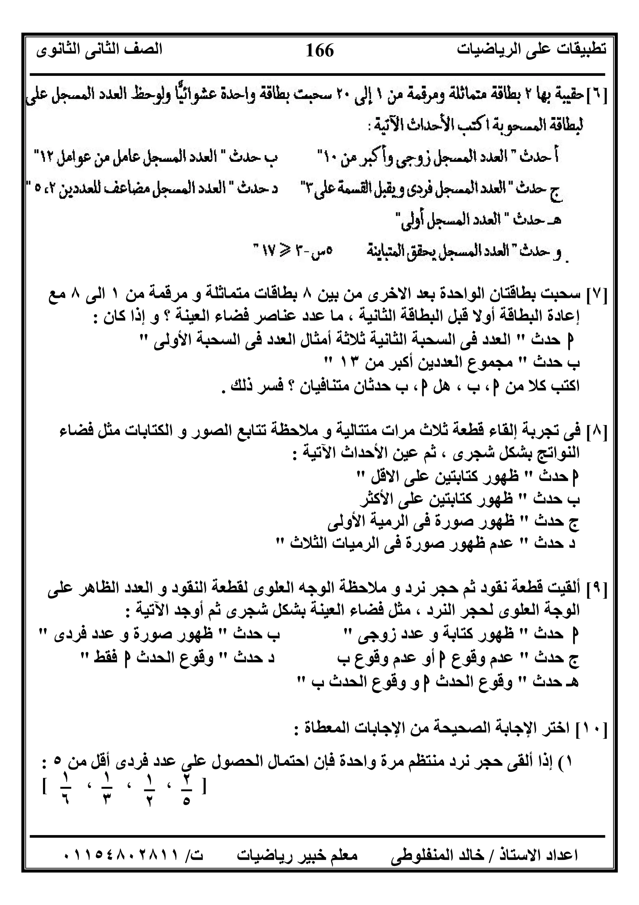 ‫اﻟﺮﯾﺎﺿﯿﺎت‬ ‫ﻋﻠﻰ‬ ‫ﺗﻄﺒﯿﻘﺎت‬‫اﻟﺜﺎﻧﻮى‬ ‫اﻟﺜﺎﻧﻰ‬ ‫اﻟﺼﻒ‬
‫ــــــــــــــــــــــــــــــــــــــــــــــــــــــــــــــــــــــــــــــــــــــــــــــــــــــــــــــــــــــــــــــــــــــــــــــــــــــ‬
‫ـــــــــــــــــــــــــــــــــــــــــــــــــــــــــــــــــــــــــــــــــــ‬‫ـــــــــــــــــــــــــــــــــــــــــــــــــــــــــــــــــــ‬
‫اﻻﺳﺘﺎذ‬ ‫اﻋﺪاد‬/‫ت‬ ‫رﯾﺎﺿﯿﺎت‬ ‫ﺧﺒﯿﺮ‬ ‫ﻣﻌﻠﻢ‬ ‫اﻟﻤﻨﻔﻠﻮﻃﻰ‬ ‫ﺧﺎﻟﺪ‬/٠١١٥٤٨٠٢٨١١
166
]٦[
]٧[‫ﺑﯿﻦ‬ ‫ﻣﻦ‬ ‫اﻻﺧﺮى‬ ‫ﺑﻌﺪ‬ ‫اﻟﻮاﺣﺪة‬ ‫ﺑﻄﺎﻗﺘﺎن‬ ‫ﺳﺤﺒﺖ‬٨‫ﻣﻦ‬ ‫ﻣﺮﻗﻤﺔ‬ ‫و‬ ‫ﻣﺘﻤﺎﺛﻠﺔ‬ ‫ﺑﻄﺎﻗﺎت‬١‫اﻟﻰ‬٨‫ﻣﻊ‬
‫ﻛﺎن‬ ‫إذا‬ ‫و‬ ‫؟‬ ‫اﻟﻌﯿﻨﺔ‬ ‫ﻓﻀﺎء‬ ‫ﻋﻨﺎﺻﺮ‬ ‫ﻋﺪد‬ ‫ﻣﺎ‬ ، ‫اﻟﺜﺎﻧﯿﺔ‬ ‫اﻟﺒﻄﺎﻗﺔ‬ ‫ﻗﺒﻞ‬ ‫أوﻻ‬ ‫اﻟﺒﻄﺎﻗﺔ‬ ‫إﻋﺎدة‬:
‫ا‬‫ﺣﺪث‬"‫اﻷوﻟﻰ‬ ‫اﻟﺴﺤﺒﺔ‬ ‫ﻓﻰ‬ ‫اﻟﻌﺪد‬ ‫أﻣﺜﺎل‬ ‫ﺛﻼﺛﺔ‬ ‫اﻟﺜﺎﻧﯿﺔ‬ ‫اﻟﺴﺤﺒﺔ‬ ‫ﻓﻰ‬ ‫اﻟﻌﺪد‬"
‫ﺣﺪث‬ ‫ب‬"‫ﻣﻦ‬ ‫أﻛﺒﺮ‬ ‫اﻟﻌﺪدﯾﻦ‬ ‫ﻣﺠﻤﻮع‬١٣"
‫ﻣﻦ‬ ‫ﻛﻼ‬ ‫اﻛﺘﺐ‬‫ا‬‫ب‬ ،‫ھﻞ‬ ،‫ا‬‫ذﻟﻚ‬ ‫ﻓﺴﺮ‬ ‫؟‬ ‫ﻣﺘﻨﺎﻓﯿﺎن‬ ‫ﺣﺪﺛﺎن‬ ‫ب‬ ،.
]٨[‫اﻟﻜﺘﺎﺑﺎ‬ ‫و‬ ‫اﻟﺼﻮر‬ ‫ﺗﺘﺎﺑﻊ‬ ‫ﻣﻼﺣﻈﺔ‬ ‫و‬ ‫ﻣﺘﺘﺎﻟﯿﺔ‬ ‫ﻣﺮات‬ ‫ﺛﻼث‬ ‫ﻗﻄﻌﺔ‬ ‫إﻟﻘﺎء‬ ‫ﺗﺠﺮﺑﺔ‬ ‫ﻓﻰ‬‫ﻓﻀﺎء‬ ‫ﻣﺜﻞ‬ ‫ت‬
‫اﻵﺗﯿﺔ‬ ‫اﻷﺣﺪاث‬ ‫ﻋﯿﻦ‬ ‫ﺛﻢ‬ ، ‫ﺷﺠﺮى‬ ‫ﺑﺸﻜﻞ‬ ‫اﻟﻨﻮاﺗﺞ‬:
‫ا‬‫ﺣﺪث‬"‫اﻻﻗﻞ‬ ‫ﻋﻠﻰ‬ ‫ﻛﺘﺎﺑﺘﯿﻦ‬ ‫ﻇﮭﻮر‬"
‫ﺣﺪث‬ ‫ب‬"‫اﻷﻛﺜﺮ‬ ‫ﻋﻠﻰ‬ ‫ﻛﺘﺎﺑﺘﯿﻦ‬ ‫ﻇﮭﻮر‬
‫ﺣﺪث‬ ‫ج‬"‫اﻷوﻟﻰ‬ ‫اﻟﺮﻣﯿﺔ‬ ‫ﻓﻰ‬ ‫ﺻﻮرة‬ ‫ﻇﮭﻮر‬
‫ﺣﺪث‬ ‫د‬"‫اﻟﺜﻼث‬ ‫اﻟﺮﻣﯿﺎت‬ ‫ﻓﻰ‬ ‫ﺻﻮرة‬ ‫ﻇﮭﻮر‬ ‫ﻋﺪم‬"
]٩[‫ﻗﻄﻌﺔ‬ ‫أﻟﻘﯿﺖ‬‫ﻋﻠﻰ‬ ‫اﻟﻈﺎھﺮ‬ ‫اﻟﻌﺪد‬ ‫و‬ ‫اﻟﻨﻘﻮد‬ ‫ﻟﻘﻄﻌﺔ‬ ‫اﻟﻌﻠﻮى‬ ‫اﻟﻮﺟﮫ‬ ‫ﻣﻼﺣﻈﺔ‬ ‫و‬ ‫ﻧﺮد‬ ‫ﺣﺠﺮ‬ ‫ﺛﻢ‬ ‫ﻧﻘﻮد‬
‫اﻵﺗﯿﺔ‬ ‫أوﺟﺪ‬ ‫ﺛﻢ‬ ‫ﺷﺠﺮى‬ ‫ﺑﺸﻜﻞ‬ ‫اﻟﻌﯿﻨﺔ‬ ‫ﻓﻀﺎء‬ ‫ﻣﺜﻞ‬ ، ‫اﻟﻨﺮد‬ ‫ﻟﺤﺠﺮ‬ ‫اﻟﻌﻠﻮى‬ ‫اﻟﻮﺟﺔ‬:
‫ا‬‫ﺣﺪث‬"‫زوﺟﻰ‬ ‫ﻋﺪد‬ ‫و‬ ‫ﻛﺘﺎﺑﺔ‬ ‫ﻇﮭﻮر‬"‫ﺣﺪث‬ ‫ب‬"‫ﻓﺮدى‬ ‫ﻋﺪد‬ ‫و‬ ‫ﺻﻮرة‬ ‫ﻇﮭﻮر‬"
‫ﺣﺪث‬ ‫ج‬"‫وﻗﻮع‬ ‫ﻋﺪم‬‫ا‬‫أ‬‫ﺣﺪث‬ ‫د‬ ‫ب‬ ‫وﻗﻮع‬ ‫ﻋﺪم‬ ‫و‬"‫اﻟﺤﺪث‬ ‫وﻗﻮع‬‫ا‬‫ﻓﻘﻂ‬"
‫ﺣﺪث‬ ‫ھـ‬"‫اﻟﺤﺪث‬ ‫وﻗﻮع‬‫ا‬‫ب‬ ‫اﻟﺤﺪث‬ ‫وﻗﻮع‬ ‫و‬"
]١٠[‫اﻟﻤﻌﻄﺎة‬ ‫اﻹﺟﺎﺑﺎت‬ ‫ﻣﻦ‬ ‫اﻟﺼﺤﯿﺤﺔ‬ ‫اﻹﺟﺎﺑﺔ‬ ‫اﺧﺘﺮ‬:
١(‫ﻣﻦ‬ ‫أﻗﻞ‬ ‫ﻓﺮدى‬ ‫ﻋﺪد‬ ‫ﻋﻠﻰ‬ ‫اﻟﺤﺼﻮل‬ ‫اﺣﺘﻤﺎل‬ ‫ﻓﺈن‬ ‫واﺣﺪة‬ ‫ﻣﺮة‬ ‫ﻣﻨﺘﻈﻢ‬ ‫ﻧﺮد‬ ‫ﺣﺠﺮ‬ ‫أﻟﻘﻰ‬ ‫إذا‬٥:
]، ، ،[ ١
٦
٢
٥
١
٢
١
٣
 