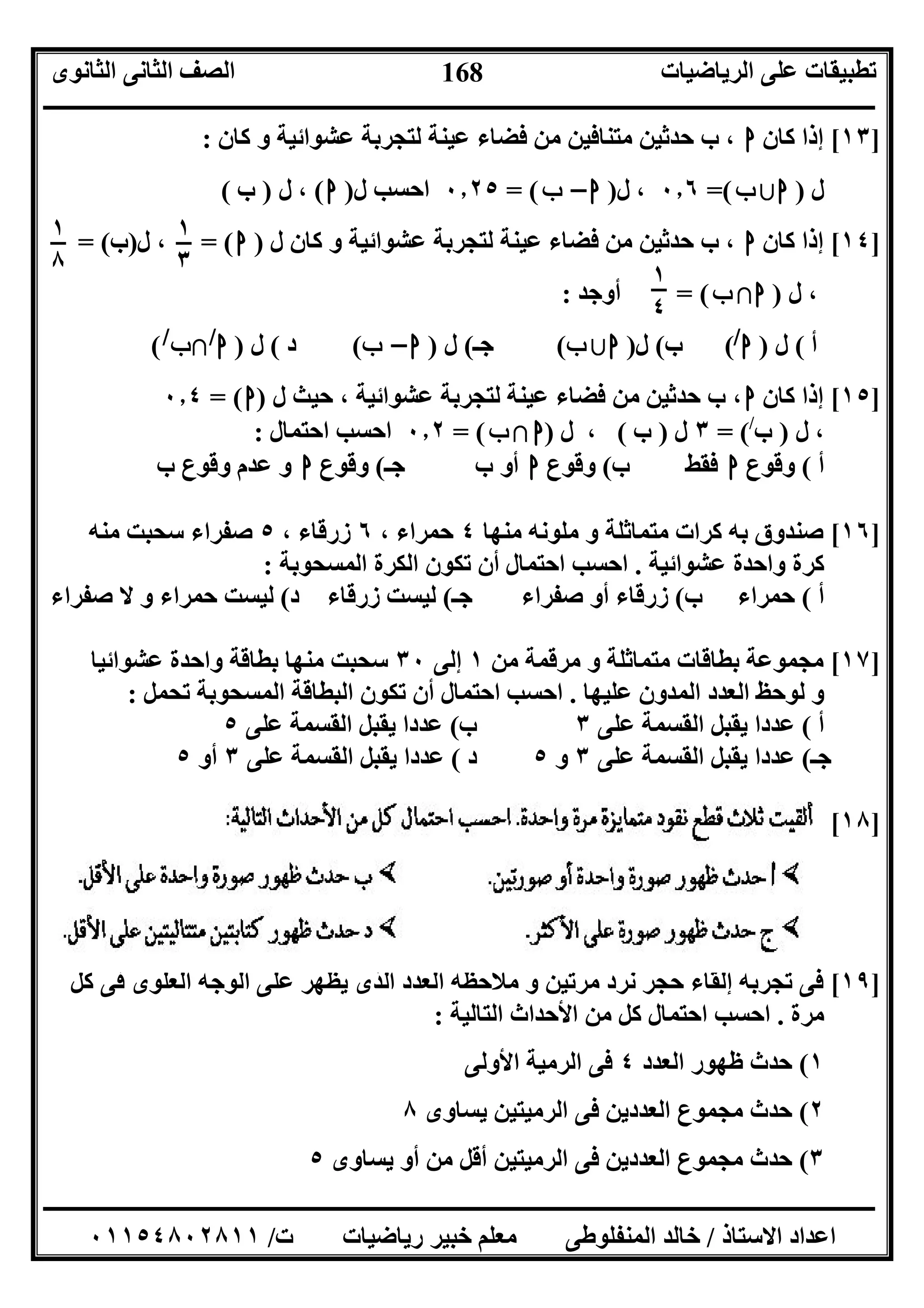 ‫اﻟﺮﯾﺎﺿﯿﺎت‬ ‫ﻋﻠﻰ‬ ‫ﺗﻄﺒﯿﻘﺎت‬‫اﻟﺜﺎﻧﻮى‬ ‫اﻟﺜﺎﻧﻰ‬ ‫اﻟﺼﻒ‬
‫ــــــــــــــــــــــــــــــــــــــــــــــــــــــــــــــــــــــــــــــــــــــــــــــــــــــــــــــــــــــــــــــــــــــــــــــــــــــ‬
‫ـــــــــــــــــــــــــــــــــــــــــــــــــــــــــــــــــــــــــــــــــــ‬‫ـــــــــــــــــــــــــــــــــــــــــــــــــــــــــــــــــــ‬
‫اﻻﺳﺘﺎذ‬ ‫اﻋﺪاد‬/‫ت‬ ‫رﯾﺎﺿﯿﺎت‬ ‫ﺧﺒﯿﺮ‬ ‫ﻣﻌﻠﻢ‬ ‫اﻟﻤﻨﻔﻠﻮﻃﻰ‬ ‫ﺧﺎﻟﺪ‬/٠١١٥٤٨٠٢٨١١
168
]١٣[‫ﻛﺎن‬ ‫إذا‬‫ا‬‫ﺣ‬ ‫ب‬ ،‫ﻛﺎن‬ ‫و‬ ‫ﻋﺸﻮاﺋﯿﺔ‬ ‫ﻟﺘﺠﺮﺑﺔ‬ ‫ﻋﯿﻨﺔ‬ ‫ﻓﻀﺎء‬ ‫ﻣﻦ‬ ‫ﻣﺘﻨﺎﻓﯿﻦ‬ ‫ﺪﺛﯿﻦ‬:
‫ل‬)‫ا‬‫ﺑﻶ‬‫ب‬=(٠٫٦‫ل‬ ،)‫ا‬–‫ب‬= (٠٫٢٥‫ل‬ ‫اﺣﺴﺐ‬)‫ا‬(‫ل‬ ،)‫ب‬(
]١٤[‫ﻛﺎن‬ ‫إذا‬‫ا‬‫ل‬ ‫ﻛﺎن‬ ‫و‬ ‫ﻋﺸﻮاﺋﯿﺔ‬ ‫ﻟﺘﺠﺮﺑﺔ‬ ‫ﻋﯿﻨﺔ‬ ‫ﻓﻀﺎء‬ ‫ﻣﻦ‬ ‫ﺣﺪﺛﯿﻦ‬ ‫ب‬ ،)‫ا‬= (‫ل‬ ،)‫ب‬= (
‫ل‬ ،)‫ا‬‫ﺑﻼ‬‫ب‬= (‫أوﺟﺪ‬:
‫أ‬(‫ل‬)‫ا‬/
(‫ب‬(‫ل‬)‫ا‬‫ﺑﻶ‬‫ب‬(‫ﺟـ‬(‫ل‬)‫ا‬–‫ب‬(‫د‬(‫ل‬)‫ا‬/
‫ﺑﻼ‬‫ب‬/
(
]١٥[‫ﻛﺎن‬ ‫إذا‬‫ا‬‫ل‬ ‫ﺣﯿﺚ‬ ، ‫ﻋﺸﻮاﺋﯿﺔ‬ ‫ﻟﺘﺠﺮﺑﺔ‬ ‫ﻋﯿﻨﺔ‬ ‫ﻓﻀﺎء‬ ‫ﻣﻦ‬ ‫ﺣﺪﺛﯿﻦ‬ ‫ب‬ ،)‫ا‬= (٠٫٤
‫ل‬ ،)‫ب‬/
= (٣‫ل‬)‫ب‬(‫ل‬ ،)‫ا‬‫ﺑﻼ‬‫ب‬= (٠٫٢‫اﺣﺘﻤﺎل‬ ‫اﺣﺴﺐ‬:
‫أ‬(‫وﻗﻮع‬‫ا‬‫ب‬ ‫ﻓﻘﻂ‬(‫وﻗﻮع‬‫ا‬‫ﺟـ‬ ‫ب‬ ‫أو‬(‫وﻗﻮع‬‫ا‬‫ب‬ ‫وﻗﻮع‬ ‫ﻋﺪم‬ ‫و‬
]١٦[‫ﻣﻨﮭﺎ‬ ‫ﻣﻠﻮﻧﮫ‬ ‫و‬ ‫ﻣﺘﻤﺎﺛﻠﺔ‬ ‫ﻛﺮات‬ ‫ﺑﮫ‬ ‫ﺻﻨﺪوق‬٤، ‫ﺣﻤﺮاء‬٦، ‫زرﻗﺎء‬٥‫ﻣﻨﮫ‬ ‫ﺳﺤﺒﺖ‬ ‫ﺻﻔﺮاء‬
‫ﻋﺸﻮاﺋﯿﺔ‬ ‫واﺣﺪة‬ ‫ﻛﺮة‬.‫اﻟﻤﺴﺤﻮﺑﺔ‬ ‫اﻟﻜﺮة‬ ‫ﺗﻜﻮن‬ ‫أن‬ ‫اﺣﺘﻤﺎل‬ ‫اﺣﺴﺐ‬:
‫أ‬(‫ب‬ ‫ﺣﻤﺮاء‬(‫ﺟـ‬ ‫ﺻﻔﺮاء‬ ‫أو‬ ‫زرﻗﺎء‬(‫د‬ ‫زرﻗﺎء‬ ‫ﻟﯿﺴﺖ‬(‫ﺻﻔﺮاء‬ ‫ﻻ‬ ‫و‬ ‫ﺣﻤﺮاء‬ ‫ﻟﯿﺴﺖ‬
]١٧[‫ﻣﻦ‬ ‫ﻣﺮﻗﻤﺔ‬ ‫و‬ ‫ﻣﺘﻤﺎﺛﻠﺔ‬ ‫ﺑﻄﺎﻗﺎت‬ ‫ﻣﺠﻤﻮﻋﺔ‬١‫إﻟﻰ‬٣٠‫ﻋﺸﻮاﺋﯿﺎ‬ ‫واﺣﺪة‬ ‫ﺑﻄﺎﻗﺔ‬ ‫ﻣﻨﮭﺎ‬ ‫ﺳﺤﺒﺖ‬
‫ﻋﻠﯿﮭﺎ‬ ‫اﻟﻤﺪون‬ ‫اﻟﻌﺪد‬ ‫ﻟﻮﺣﻆ‬ ‫و‬.‫ﺗﺤﻤﻞ‬ ‫اﻟﻤﺴﺤﻮﺑﺔ‬ ‫اﻟﺒﻄﺎﻗﺔ‬ ‫ﺗﻜﻮن‬ ‫أن‬ ‫اﺣﺘﻤﺎل‬ ‫اﺣﺴﺐ‬:
‫أ‬(‫ﻋﻠﻰ‬ ‫اﻟﻘﺴﻤﺔ‬ ‫ﯾﻘﺒﻞ‬ ‫ﻋﺪدا‬٣‫ب‬(‫ﯾﻘ‬ ‫ﻋﺪدا‬‫ﻋﻠﻰ‬ ‫اﻟﻘﺴﻤﺔ‬ ‫ﺒﻞ‬٥
‫ﺟـ‬(‫ﻋﻠﻰ‬ ‫اﻟﻘﺴﻤﺔ‬ ‫ﯾﻘﺒﻞ‬ ‫ﻋﺪدا‬٣‫و‬٥‫د‬(‫ﻋﻠﻰ‬ ‫اﻟﻘﺴﻤﺔ‬ ‫ﯾﻘﺒﻞ‬ ‫ﻋﺪدا‬٣‫أو‬٥
]١٨[
]١٩[‫ﻛﻞ‬ ‫ﻓﻰ‬ ‫اﻟﻌﻠﻮى‬ ‫اﻟﻮﺟﮫ‬ ‫ﻋﻠﻰ‬ ‫ﯾﻈﮭﺮ‬ ‫اﻟﺬى‬ ‫اﻟﻌﺪد‬ ‫ﻣﻼﺣﻈﺔ‬ ‫و‬ ‫ﻣﺮﺗﯿﻦ‬ ‫ﻧﺮد‬ ‫ﺣﺠﺮ‬ ‫إﻟﻘﺎء‬ ‫ﺗﺠﺮﺑﺔ‬ ‫ﻓﻰ‬
‫ﻣﺮة‬.‫اﻟﺘﺎﻟﯿﺔ‬ ‫اﻷﺣﺪاث‬ ‫ﻣﻦ‬ ‫ﻛﻞ‬ ‫اﺣﺘﻤﺎل‬ ‫اﺣﺴﺐ‬:
١(‫ﻇﮭﻮ‬ ‫ﺣﺪث‬‫اﻟﻌﺪد‬ ‫ر‬٤‫اﻷوﻟﻰ‬ ‫اﻟﺮﻣﯿﺔ‬ ‫ﻓﻰ‬
٢(‫ﯾﺴﺎوى‬ ‫اﻟﺮﻣﯿﺘﯿﻦ‬ ‫ﻓﻰ‬ ‫اﻟﻌﺪدﯾﻦ‬ ‫ﻣﺠﻤﻮع‬ ‫ﺣﺪث‬٨
٣(‫ﯾﺴﺎوى‬ ‫أو‬ ‫ﻣﻦ‬ ‫أﻗﻞ‬ ‫اﻟﺮﻣﯿﺘﯿﻦ‬ ‫ﻓﻰ‬ ‫اﻟﻌﺪدﯾﻦ‬ ‫ﻣﺠﻤﻮع‬ ‫ﺣﺪث‬٥
١
٨
١
٤
١
٣
 