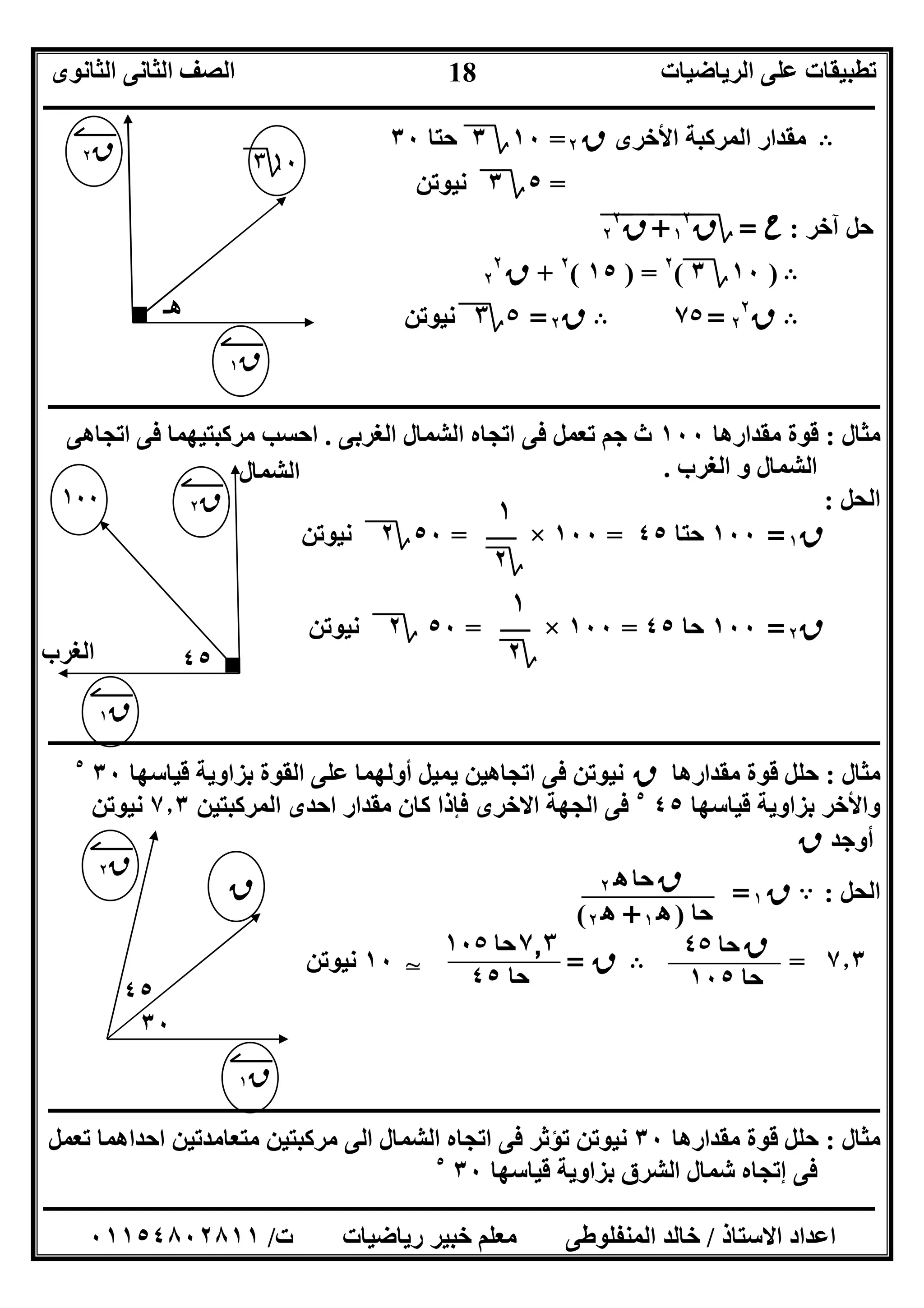 ‫اﻟﺮﯾﺎﺿﯿﺎت‬ ‫ﻋﻠﻰ‬ ‫ﺗﻄﺒﯿﻘﺎت‬‫اﻟﺜﺎﻧﻮى‬ ‫اﻟﺜﺎﻧﻰ‬ ‫اﻟﺼﻒ‬
‫ــــــــــــــــــــــــــــــــــــــــــــــــــــــــــــــــــــــــــــــــــــــــــــــــــــــــــــــــــــــــــــــــــــــــــــــــــــــ‬
‫ـــــــــــــــــــــــــــــــــــــــــــــــــــــــــــــــــــــــــــــــــــ‬‫ـــــــــــــــــــــــــــــــــــــــــــــــــــــــــــــــــــ‬
‫اﻻﺳﺘﺎذ‬ ‫اﻋﺪاد‬/‫ت‬ ‫رﯾﺎﺿﯿﺎت‬ ‫ﺧﺒﯿﺮ‬ ‫ﻣﻌﻠﻢ‬ ‫اﻟﻤﻨﻔﻠﻮﻃﻰ‬ ‫ﺧﺎﻟﺪ‬/٠١١٥٤٨٠٢٨١١
18
B‫اﻷﺧﺮى‬ ‫اﻟﻤﺮﻛﺒﺔ‬ ‫ﻣﻘﺪار‬‫ق‬٢=١٠‫؟‬٣‫ﺣﺘﺎ‬٣٠
=٥‫؟‬٣‫ﻧﯿﻮﺗﻦ‬
‫آﺧﺮ‬ ‫ﺣﻞ‬:‫ح‬=‫؟‬‫ق‬١
٢
"+"‫ق‬"٢
٢
"
B)١٠‫؟‬٣(٢
) =١٥(٢
+‫ق‬٢
٢
B‫ق‬٢
٢
=٧٥B‫ق‬٢=٥‫؟‬٣‫ﻧﯿﻮﺗﻦ‬
‫ــــــــــــــــــــــــــــــــــــــــــــــــــــــــــــــــــــــــــــــــــــــــــــــــــــــــــــــــــــــــــــــــــــ‬‫ــــــــــــــــــ‬
‫ﻣﺜﺎل‬:‫ﻣﻘﺪارھﺎ‬ ‫ﻗﻮة‬١٠٠‫اﻟﻐﺮﺑﻰ‬ ‫اﻟﺸﻤﺎل‬ ‫اﺗﺠﺎه‬ ‫ﻓﻰ‬ ‫ﺗﻌﻤﻞ‬ ‫ﺟﻢ‬ ‫ث‬.‫اﺗﺠﺎھﻰ‬ ‫ﻓﻰ‬ ‫ﻣﺮﻛﺒﺘﯿﮭﻤﺎ‬ ‫اﺣﺴﺐ‬
‫اﻟﻐﺮب‬ ‫و‬ ‫اﻟﺸﻤﺎل‬.
‫اﻟﺤﻞ‬:
‫ق‬١=١٠٠‫ﺣﺘﺎ‬٤٥=١٠٠×=٥٠‫؟‬٢‫ﻧﯿﻮﺗﻦ‬
‫ق‬٢=١٠٠‫ﺣﺎ‬٤٥=١٠٠×=٥٠‫؟‬٢‫ﻧﯿﻮﺗﻦ‬
‫ــــــــــــــــــــــــــــــــــــــــــــــــــــــــــــــــــــــــــــــــــــــــــــــــــــــــــــــــــــــــــــــــــــــــــــــــــــــ‬
‫ﻣﺜﺎل‬:‫ﻣﻘﺪارھﺎ‬ ‫ﻗﻮة‬ ‫ﺣﻠﻞ‬‫ق‬‫ﻗﯿﺎﺳﮭﺎ‬ ‫ﺑﺰاوﯾﺔ‬ ‫اﻟﻘﻮة‬ ‫ﻋﻠﻰ‬ ‫أوﻟﮭﻤﺎ‬ ‫ﯾﻤﯿﻞ‬ ‫اﺗﺠﺎھﯿﻦ‬ ‫ﻓﻰ‬ ‫ﻧﯿﻮﺗﻦ‬٣٠٥
‫و‬‫ﺑ‬ ‫اﻷﺧﺮ‬‫ﻗﯿﺎﺳﮭﺎ‬ ‫ﺰاوﯾﺔ‬٤٥٥
‫اﻟﻤﺮﻛﺒﺘﯿﻦ‬ ‫اﺣﺪى‬ ‫ﻣﻘﺪار‬ ‫ﻛﺎن‬ ‫ﻓﺈذا‬ ‫اﻻﺧﺮى‬ ‫اﻟﺠﮭﺔ‬ ‫ﻓﻰ‬٧٫٣‫ﻧﯿﻮﺗﻦ‬
‫أوﺟﺪ‬‫ق‬
‫اﻟﺤﻞ‬:A‫ق‬١=
٧٫٣=B‫ق‬=T١٠‫ﻧﯿﻮﺗﻦ‬
‫ــــــــــــــــــــــــــــــــــــــــــــــــــــــــــــــــــــــــــــــــــــــــــــــــــــــــــــــــــــــــــــــــــــــــــــــــــــــ‬
‫ﻣﺜﺎل‬:‫ﺣﻠﻞ‬‫ﻣﻘﺪارھﺎ‬ ‫ﻗﻮة‬٣٠‫ﻣﺮﻛﺒﺘ‬ ‫اﻟﻰ‬ ‫اﻟﺸﻤﺎل‬ ‫اﺗﺠﺎه‬ ‫ﻓﻰ‬ ‫ﺗﺆﺛﺮ‬ ‫ﻧﯿﻮﺗﻦ‬‫ﺗﻌﻤﻞ‬ ‫اﺣﺪاھﻤﺎ‬ ‫ﻣﺘﻌﺎﻣﺪﺗﯿﻦ‬ ‫ﯿﻦ‬
‫ﻓﻰ‬‫ﻗﯿﺎﺳﮭﺎ‬ ‫ﺑﺰاوﯾﺔ‬ ‫اﻟﺸﺮق‬ ‫ﺷﻤﺎل‬ ‫إﺗﺠﺎه‬٣٠٥
‫ھـ‬
١٠‫؟‬٣
‫ق‬١
‫ق‬٢
٤٥
١٠٠
‫ق‬١
‫ق‬٢
‫اﻟﻐﺮب‬
‫اﻟﺸﻤﺎل‬
١
‫؟‬٢
١
‫؟‬٢
‫ق‬‫ﺣﺎ‬٤٥
‫ﺣﺎ‬١٠٥
٧٫٣‫ﺣﺎ‬١٠٥
‫ﺣﺎ‬٤٥
٣٠
‫ق‬
‫ق‬١
‫ق‬٢
٤٥
‫ق‬‫ﺣﺎ‬‫ه‬٢
‫ﺣﺎ‬)‫ه‬١+‫ه‬٢(
 