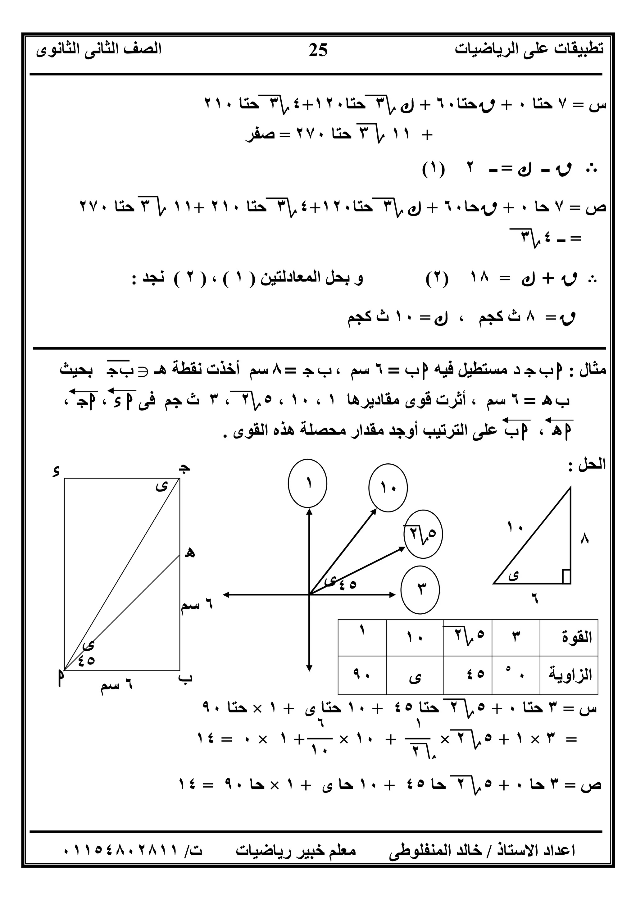 ‫اﻟﺮﯾﺎﺿﯿﺎت‬ ‫ﻋﻠﻰ‬ ‫ﺗﻄﺒﯿﻘﺎت‬‫اﻟﺜﺎﻧﻮى‬ ‫اﻟﺜﺎﻧﻰ‬ ‫اﻟﺼﻒ‬
‫ــــــــــــــــــــــــــــــــــــــــــــــــــــــــــــــــــــــــــــــــــــــــــــــــــــــــــــــــــــــــــــــــــــــــــــــــــــــ‬
‫ـــــــــــــــــــــــــــــــــــــــــــــــــــــــــــــــــــــــــــــــــــ‬‫ـــــــــــــــــــــــــــــــــــــــــــــــــــــــــــــــــــ‬
‫اﻻﺳﺘﺎذ‬ ‫اﻋﺪاد‬/‫ت‬ ‫رﯾﺎﺿﯿﺎت‬ ‫ﺧﺒﯿﺮ‬ ‫ﻣﻌﻠﻢ‬ ‫اﻟﻤﻨﻔﻠﻮﻃﻰ‬ ‫ﺧﺎﻟﺪ‬/٠١١٥٤٨٠٢٨١١
25
‫س‬=٧‫ﺣﺘﺎ‬٠+‫ﻕ‬‫ﺣﺘﺎ‬٦٠+‫ﻙ‬‫؟‬٣‫ﺣﺘﺎ‬١٢٠+٤‫؟‬٣‫ﺣﺘﺎ‬٢١٠
+١١‫ة‬٣‫ﺣﺘﺎ‬٢٧٠=‫ﺻﻔﺮ‬
B‫ﻕ‬‫ــ‬‫ﻙ‬=‫ــ‬٢)١(
‫ص‬=٧‫ﺣﺎ‬٠+‫ﻕ‬‫ﺣﺎ‬٦٠+‫ﻙ‬‫؟‬٣‫ﺣﺘﺎ‬١٢٠+٤‫؟‬٣‫ﺣﺘﺎ‬٢١٠+١١‫ة‬٣‫ﺣﺘﺎ‬٢٧٠
=‫ــ‬٤‫؟‬٣
B‫ﻕ‬+‫ﻙ‬=١٨)٢(‫اﻟﻤﻌﺎدﻟﺘﯿﻦ‬ ‫ﺑﺤﻞ‬ ‫و‬)١(،)٢(‫ﻧﺠﺪ‬:
‫ﻕ‬=٨، ‫ﻛﺠﻢ‬ ‫ث‬‫ﻙ‬=١٠‫ﻛﺠﻢ‬ ‫ث‬
‫ــ‬‫ــــــــــــــــــــــــــــــــــــــــــــــــــــــــــــــــــــــــــــــــــــــــــــــــــــــــــــــــــــــــــــــــــــــــــــــــــــ‬
‫ﻣﺜﺎل‬:‫د‬ ‫ج‬ ‫ب‬ ‫ا‬‫ﻓﯿﮫ‬ ‫ﻣﺴﺘﻄﯿﻞ‬‫ب‬ ‫ا‬=٦، ‫ﺳﻢ‬‫ج‬ ‫ب‬=٨‫ھـ‬ ‫ﻧﻘﻄﺔ‬ ‫أﺧﺬت‬ ‫ﺳﻢ‬g‫ج‬‫ب‬"‫ﺑﺤﯿﺚ‬
‫ه‬‫ـ‬‫ھ‬‫ب‬=٦‫ﻣﻘﺎدﯾﺮھﺎ‬ ‫ﻗﻮى‬ ‫أﺛﺮت‬ ، ‫ﺳﻢ‬١،١٠،٥‫؟‬٢،٣‫ﻓﻰ‬ ‫ﺟﻢ‬ ‫ث‬‫ء‬ ‫ا‬،‫ج‬‫ا‬،
‫ه‬ ‫ا‬،‫ب‬ ‫ا‬‫اﻟﻘﻮى‬ ‫ھﺬه‬ ‫ﻣﺤﺼﻠﺔ‬ ‫ﻣﻘﺪار‬ ‫أوﺟﺪ‬ ‫اﻟﺘﺮﺗﯿﺐ‬ ‫ﻋﻠﻰ‬.
‫اﻟﺤﻞ‬:
‫اﻟﻘﻮة‬٣٥‫؟‬٢١٠١
‫اﻟﺰاوﯾﺔ‬٠٥
٤٥‫ى‬٩٠
‫س‬=٣‫ﺣﺘﺎ‬٠+٥‫؟‬٢‫ﺣﺘﺎ‬٤٥+١٠‫ى‬ ‫ﺣﺘﺎ‬+١×‫ﺣﺘﺎ‬٩٠
=٣×١+٥‫؟‬٢×+١٠×+١×٠=١٤
‫ص‬=٣‫ﺣﺎ‬٠+٥‫؟‬٢‫ﺣﺎ‬٤٥+١٠‫ى‬ ‫ﺣﺎ‬+١×‫ﺣﺎ‬٩٠=١٤
٦‫ﺳﻢ‬‫ا‬ ‫ب‬
‫ج‬‫ء‬
‫ى‬
‫ى‬
٤٥
‫ه‬
٦‫ﺳﻢ‬
١٠
٥‫؟‬٢
‫ى‬٤٥
١
٣
‫ى‬
٨
٦
١٠
٦
١٠
١
‫؟‬٢
 
