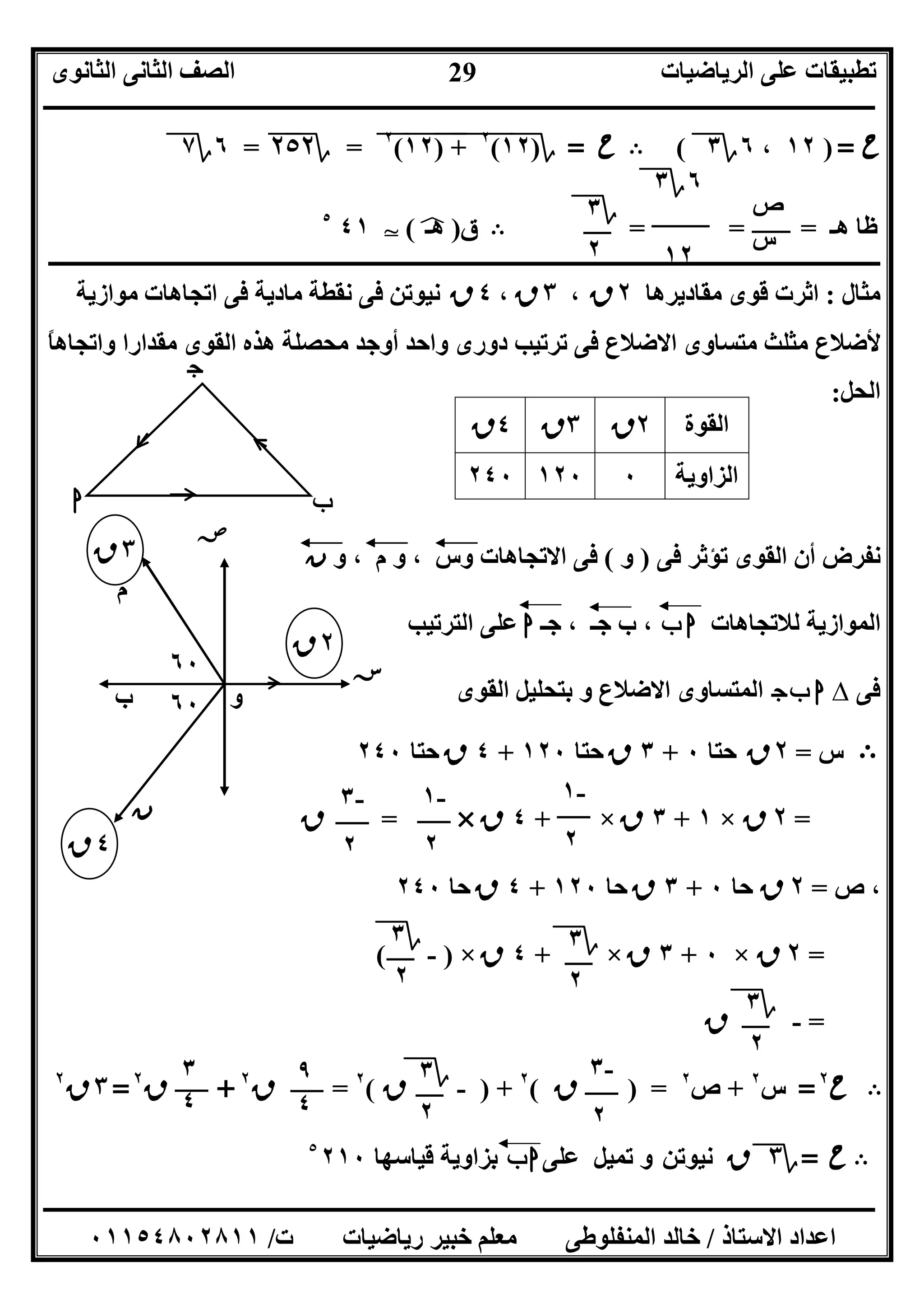 ‫اﻟﺮﯾﺎﺿﯿﺎت‬ ‫ﻋﻠﻰ‬ ‫ﺗﻄﺒﯿﻘﺎت‬‫اﻟﺜﺎﻧﻮى‬ ‫اﻟﺜﺎﻧﻰ‬ ‫اﻟﺼﻒ‬
‫ــــــــــــــــــــــــــــــــــــــــــــــــــــــــــــــــــــــــــــــــــــــــــــــــــــــــــــــــــــــــــــــــــــــــــــــــــــــ‬
‫ـــــــــــــــــــــــــــــــــــــــــــــــــــــــــــــــــــــــــــــــــــ‬‫ـــــــــــــــــــــــــــــــــــــــــــــــــــــــــــــــــــ‬
‫اﻻﺳﺘﺎذ‬ ‫اﻋﺪاد‬/‫ت‬ ‫رﯾﺎﺿﯿﺎت‬ ‫ﺧﺒﯿﺮ‬ ‫ﻣﻌﻠﻢ‬ ‫اﻟﻤﻨﻔﻠﻮﻃﻰ‬ ‫ﺧﺎﻟﺪ‬/٠١١٥٤٨٠٢٨١١
29
‫ح‬=)١٢،٦‫؟‬٣(B‫ح‬=‫؟‬)١٢(٢
"+")""١٢"(٢
"=‫؟‬٢٥٢"=٦‫؟‬٧
‫ھـ‬ ‫ﻇﺎ‬= = =B‫ق‬)‫ھـ‬p(T٤١٥
‫ـــــــــــــــــــــــــــــــــــــــــــــــــــــــــــــــــــــــــــــ‬‫ـــــــــــــــــــــــــــــــــــــــــــــــــــــــــــــــــــــــــ‬
‫ﻣﺜﺎل‬:‫ﻣﻘﺎدﯾﺮھﺎ‬ ‫ﻗﻮى‬ ‫اﺛﺮت‬٢‫ق‬،٣‫ق‬،٤‫ق‬‫ﻣﻮازﯾﺔ‬ ‫اﺗﺠﺎھﺎت‬ ‫ﻓﻰ‬ ‫ﻣﺎدﯾﺔ‬ ‫ﻧﻘﻄﺔ‬ ‫ﻓﻰ‬ ‫ﻧﯿﻮﺗﻦ‬
ً‫ﺎ‬‫واﺗﺠﺎھ‬ ‫ﻣﻘﺪارا‬ ‫اﻟﻘﻮى‬ ‫ھﺬه‬ ‫ﻣﺤﺼﻠﺔ‬ ‫أوﺟﺪ‬ ‫واﺣﺪ‬ ‫دورى‬ ‫ﺗﺮﺗﯿﺐ‬ ‫ﻓﻰ‬ ‫اﻻﺿﻼع‬ ‫ﻣﺘﺴﺎوى‬ ‫ﻣﺜﻠﺚ‬ ‫ﻷﺿﻼع‬
‫اﻟﺤﻞ‬:
‫ﻓﻰ‬ ‫ﺗﺆﺛﺮ‬ ‫اﻟﻘﻮى‬ ‫أن‬ ‫ﻧﻔﺮض‬)‫و‬(‫و‬ ، ‫م‬ ‫و‬ ، ‫وس‬ ‫اﻻﺗﺠﺎھﺎت‬ ‫ﻓﻰ‬‫ن‬
‫ﻟﻼﺗﺠﺎھﺎت‬ ‫اﻟﻤﻮازﯾﺔ‬‫ب‬ ‫ا‬‫ﺟـ‬ ، ‫ﺟـ‬ ‫ب‬ ،‫ا‬‫اﻟﺘﺮﺗﯿﺐ‬ ‫ﻋﻠﻰ‬
‫ﻓﻰ‬∆‫ج‬‫ب‬ ‫ا‬‫اﻟﻘﻮى‬ ‫ﺑﺘﺤﻠﯿﻞ‬ ‫و‬ ‫اﻻﺿﻼع‬ ‫اﻟﻤﺘﺴﺎوى‬
B‫س‬=٢‫ق‬‫ﺣﺘﺎ‬٠+٣‫ق‬‫ﺣﺘﺎ‬١٢٠+٤‫ق‬‫ﺣﺘﺎ‬٢٤٠
=٢‫ق‬×١+٣‫ق‬×+٤‫ق‬×=‫ق‬
‫ص‬ ،=٢‫ق‬‫ﺣﺎ‬٠+٣‫ق‬‫ﺣﺎ‬١٢٠+٤‫ق‬‫ﺣﺎ‬٢٤٠
=٢‫ق‬×٠+٣‫ق‬×+٤‫ق‬×)-(
=-‫ق‬
B‫ح‬٢
=‫س‬٢
+‫ص‬٢
) =‫ق‬(٢
) +-‫ق‬(٢
=‫ق‬٢
+‫ق‬٢
=٣‫ق‬٢
B‫ح‬=‫؟‬٣‫ق‬‫ﻧﯿﻮﺗﻦ‬‫ﻋﻠﻰ‬ ‫ﺗﻤﯿﻞ‬ ‫و‬‫ب‬‫ا‬‫ﻗﯿﺎﺳﮭﺎ‬ ‫ﺑﺰاوﯾﺔ‬٢١٠٥
‫ـ‬‫ـ‬‫ـ‬‫ـ‬‫ـ‬‫ـ‬‫ـ‬‫ـ‬‫ـ‬‫ـ‬‫ـ‬‫ـ‬‫ـ‬‫ـ‬‫ـ‬‫ـ‬‫ـ‬‫ـ‬‫ـ‬
‫اﻟﻘﻮة‬٢‫ق‬٣‫ق‬٤‫ق‬
‫اﻟﺰاوﯾﺔ‬٠١٢٠٢٤٠
‫ص‬
‫س‬
٦‫؟‬٣
١٢
‫؟‬٣
٢
‫ج‬
‫ا‬ ‫ب‬
٦٠
٤‫ق‬
٦٠
٢‫ق‬
٣‫ق‬
‫ﺻﺺ‬
‫م‬
‫و‬
‫ن‬
‫ﺳﺲ‬
‫ب‬
-١
٢
-١
٢
-٣
٢
‫؟‬٣
٢
‫؟‬٣
٢
‫؟‬٣
٢
-٣
٢
‫؟‬٣
٢
٩
٤
٣
٤
 