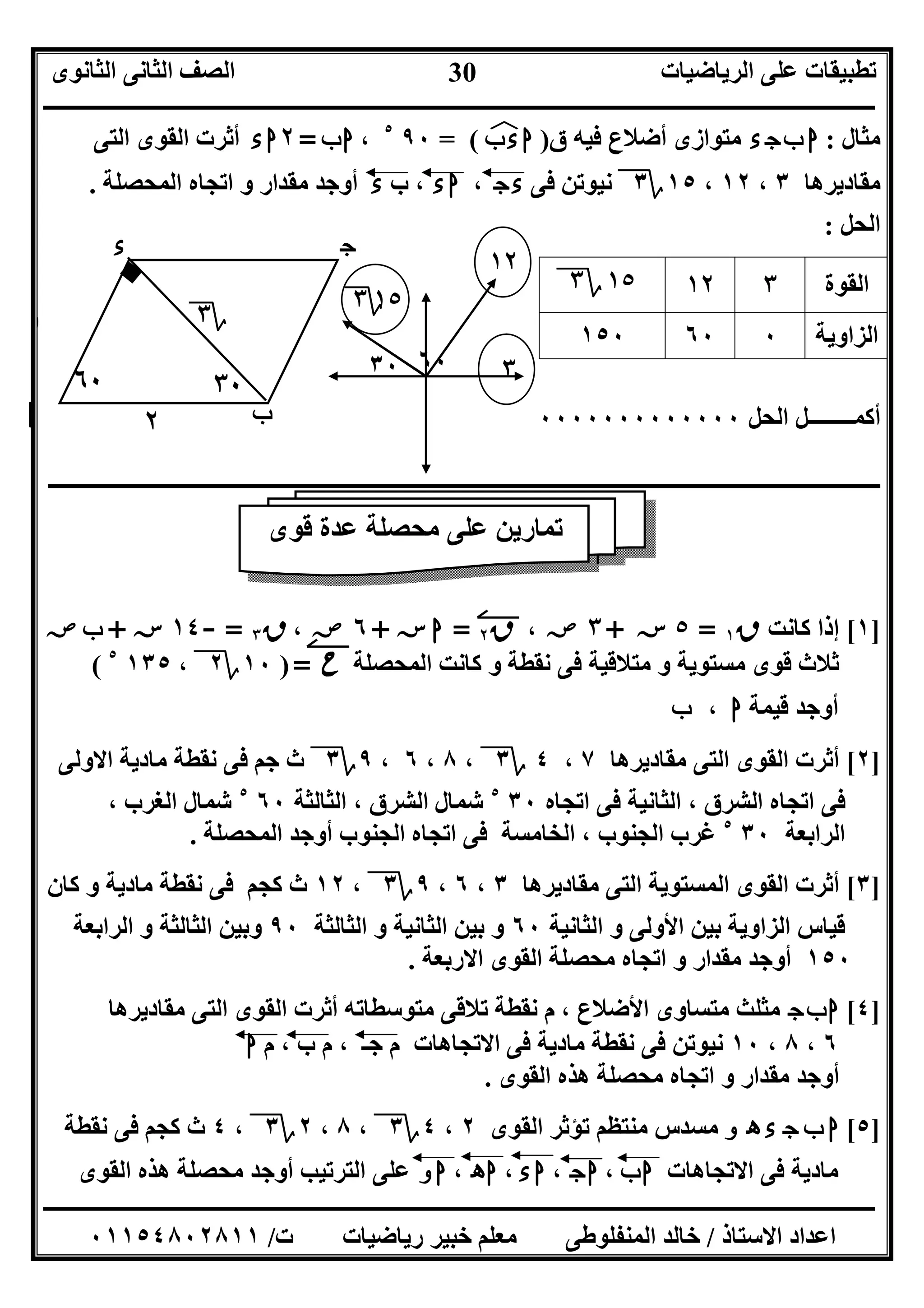‫اﻟﺮﯾﺎﺿﯿﺎت‬ ‫ﻋﻠﻰ‬ ‫ﺗﻄﺒﯿﻘﺎت‬‫اﻟﺜﺎﻧﻮى‬ ‫اﻟﺜﺎﻧﻰ‬ ‫اﻟﺼﻒ‬
‫ــــــــــــــــــــــــــــــــــــــــــــــــــــــــــــــــــــــــــــــــــــــــــــــــــــــــــــــــــــــــــــــــــــــــــــــــــــــ‬
‫ـــــــــــــــــــــــــــــــــــــــــــــــــــــــــــــــــــــــــــــــــــ‬‫ـــــــــــــــــــــــــــــــــــــــــــــــــــــــــــــــــــ‬
‫اﻻﺳﺘﺎذ‬ ‫اﻋﺪاد‬/‫ت‬ ‫رﯾﺎﺿﯿﺎت‬ ‫ﺧﺒﯿﺮ‬ ‫ﻣﻌﻠﻢ‬ ‫اﻟﻤﻨﻔﻠﻮﻃﻰ‬ ‫ﺧﺎﻟﺪ‬/٠١١٥٤٨٠٢٨١١
30
‫ﻣﺜﺎل‬:‫ء‬‫ج‬‫ب‬ ‫ا‬‫ق‬ ‫ﻓﯿﮫ‬ ‫أﺿﻼع‬ ‫ﻣﺘﻮازى‬)‫ب‬‫ء‬‫ا‬‫ﻒ‬‫ﻓ‬= (٩٠٥
،‫ب‬‫ا‬=٢‫ء‬‫ا‬‫اﻟﺘﻰ‬ ‫اﻟﻘﻮى‬ ‫أﺛﺮت‬
‫ﻣﻘﺎدﯾﺮھﺎ‬٣،١٢،١٥‫؟‬٣‫ﻓﻰ‬ ‫ﻧﯿﻮﺗﻦ‬‫ج‬‫ء‬،‫ء‬‫ا‬‫ب‬ ،‫ء‬‫اﻟﻤﺤﺼﻠﺔ‬ ‫اﺗﺠﺎه‬ ‫و‬ ‫ﻣﻘﺪار‬ ‫أوﺟﺪ‬.
‫اﻟﺤﻞ‬:
‫اﻟﺤﻞ‬ ‫أﻛﻤــــــــﻞ‬٠٠٠٠٠٠٠٠٠٠٠٠٠
‫ــــــــــــــــــــــــــــــــــــــــــــــــــــــــــــــــــــــــــــــــــــــــــــــ‬‫ــــــــــــــــــــــــــــــــــــــــــــــــــــــــ‬
]١[‫ﻛﺎﻧﺖ‬ ‫إذا‬‫ق‬١=٥‫ﺳﺲ‬+٣‫ﺻﺺ‬،‫ق‬٢=‫ا‬‫ﺳﺲ‬+٦‫ﺻﺺ‬،‫ق‬٣=-١٤‫ﺳﺲ‬+‫ب‬‫ﺻﺺ‬
‫اﻟﻤﺤﺼﻠﺔ‬ ‫ﻛﺎﻧﺖ‬ ‫و‬ ‫ﻧﻘﻄﺔ‬ ‫ﻓﻰ‬ ‫ﻣﺘﻼﻗﯿﺔ‬ ‫و‬ ‫ﻣﺴﺘﻮﯾﺔ‬ ‫ﻗﻮى‬ ‫ﺛﻼث‬‫ح‬=)١٠‫؟‬٢،١٣٥٥
(
‫ﻗﯿﻤﺔ‬ ‫أوﺟﺪ‬‫ا‬،‫ب‬
]٢[‫ﻣﻘﺎدﯾﺮھﺎ‬ ‫اﻟﺘﻰ‬ ‫اﻟﻘﻮى‬ ‫أﺛﺮت‬٧،٤‫؟‬٣،٨،٦،٩‫؟‬٣‫اﻻوﻟﻰ‬ ‫ﻣﺎدﯾﺔ‬ ‫ﻧﻘﻄﺔ‬ ‫ﻓﻰ‬ ‫ﺟﻢ‬ ‫ث‬
‫اﺗﺠﺎه‬ ‫ﻓﻰ‬ ‫اﻟﺜﺎﻧﯿﺔ‬ ، ‫اﻟﺸﺮق‬ ‫اﺗﺠﺎه‬ ‫ﻓﻰ‬٣٠٥
‫اﻟﺜﺎﻟﺜﺔ‬ ، ‫اﻟﺸﺮق‬ ‫ﺷﻤﺎل‬٦٠٥
، ‫اﻟﻐﺮب‬ ‫ﺷﻤﺎل‬
‫اﻟﺮاﺑﻌﺔ‬٣٠٥
، ‫اﻟﺠﻨﻮب‬ ‫ﻏﺮب‬‫اﻟﻤﺤﺼﻠﺔ‬ ‫أوﺟﺪ‬ ‫اﻟﺠﻨﻮب‬ ‫اﺗﺠﺎه‬ ‫ﻓﻰ‬ ‫اﻟﺨﺎﻣﺴﺔ‬.
]٣[‫ﻣﻘﺎدﯾﺮھﺎ‬ ‫اﻟﺘﻰ‬ ‫اﻟﻤﺴﺘﻮﯾﺔ‬ ‫اﻟﻘﻮى‬ ‫أﺛﺮت‬٣،٦،٩‫؟‬٣،١٢‫ﻛﺎن‬ ‫و‬ ‫ﻣﺎدﯾﺔ‬ ‫ﻧﻘﻄﺔ‬ ‫ﻓﻰ‬ ‫ﻛﺠﻢ‬ ‫ث‬
‫اﻟﺜﺎﻧﯿﺔ‬ ‫و‬ ‫اﻷوﻟﻰ‬ ‫ﺑﯿﻦ‬ ‫اﻟﺰاوﯾﺔ‬ ‫ﻗﯿﺎس‬٦٠‫اﻟﺜﺎﻟﺜﺔ‬ ‫و‬ ‫اﻟﺜﺎﻧﯿﺔ‬ ‫ﺑﯿﻦ‬ ‫و‬٩٠‫اﻟﺮاﺑﻌﺔ‬ ‫و‬ ‫اﻟﺜﺎﻟﺜﺔ‬ ‫وﺑﯿﻦ‬
١٥٠‫ﻣﺤﺼﻠﺔ‬ ‫اﺗﺠﺎه‬ ‫و‬ ‫ﻣﻘﺪار‬ ‫أوﺟﺪ‬‫اﻻرﺑﻌﺔ‬ ‫اﻟﻘﻮى‬.
]٤[‫ج‬‫ب‬‫ا‬‫ﻣﻘﺎدﯾﺮھﺎ‬ ‫اﻟﺘﻰ‬ ‫اﻟﻘﻮى‬ ‫أﺛﺮت‬ ‫ﻣﺘﻮﺳﻄﺎﺗﮫ‬ ‫ﺗﻼﻗﻰ‬ ‫ﻧﻘﻄﺔ‬ ‫م‬ ، ‫اﻷﺿﻼع‬ ‫ﻣﺘﺴﺎوى‬ ‫ﻣﺜﻠﺚ‬
٦،٨،١٠‫م‬ ، ‫ب‬ ‫م‬ ، ‫ﺟـ‬ ‫م‬ ‫اﻻﺗﺠﺎھﺎت‬ ‫ﻓﻰ‬ ‫ﻣﺎدﯾﺔ‬ ‫ﻧﻘﻄﺔ‬ ‫ﻓﻰ‬ ‫ﻧﯿﻮﺗﻦ‬‫ا‬
‫اﻟﻘﻮى‬ ‫ھﺬه‬ ‫ﻣﺤﺼﻠﺔ‬ ‫اﺗﺠﺎه‬ ‫و‬ ‫ﻣﻘﺪار‬ ‫أوﺟﺪ‬.
]٥[‫ه‬ ‫ء‬ ‫ج‬ ‫ب‬ ‫ا‬‫و‬‫اﻟﻘﻮى‬ ‫ﺗﺆﺛﺮ‬ ‫ﻣﻨﺘﻈﻢ‬ ‫ﻣﺴﺪس‬٢،٤‫؟‬٣،٨،٢‫؟‬٣،٤‫ﻧﻘﻄﺔ‬ ‫ﻓﻰ‬ ‫ﻛﺠﻢ‬ ‫ث‬
‫اﻻﺗﺠﺎھﺎت‬ ‫ﻓﻰ‬ ‫ﻣﺎدﯾﺔ‬‫ب‬‫ا‬،‫ج‬‫ا‬،‫ء‬‫ا‬،‫ه‬‫ا‬،‫ا‬‫و‬‫اﻟﻘﻮى‬ ‫ھﺬه‬ ‫ﻣﺤﺼﻠﺔ‬ ‫أوﺟﺪ‬ ‫اﻟﺘﺮﺗﯿﺐ‬ ‫ﻋﻠﻰ‬
‫اﻟﻘﻮة‬٣١٢١٥‫؟‬٣
‫اﻟﺰاوﯾﺔ‬٠٦٠١٥٠
٦٠
‫ا‬ ‫ب‬
‫ج‬‫ء‬
‫؟‬٣١
٢
٣٠
٣٠ ٦٠
١٢
٣
١٥‫؟‬٣
‫ﻗﻮى‬ ‫ﻋﺪة‬ ‫ﻣﺤﺼﻠﺔ‬ ‫ﻋﻠﻰ‬ ‫ﺗﻤﺎرﯾﻦ‬
 