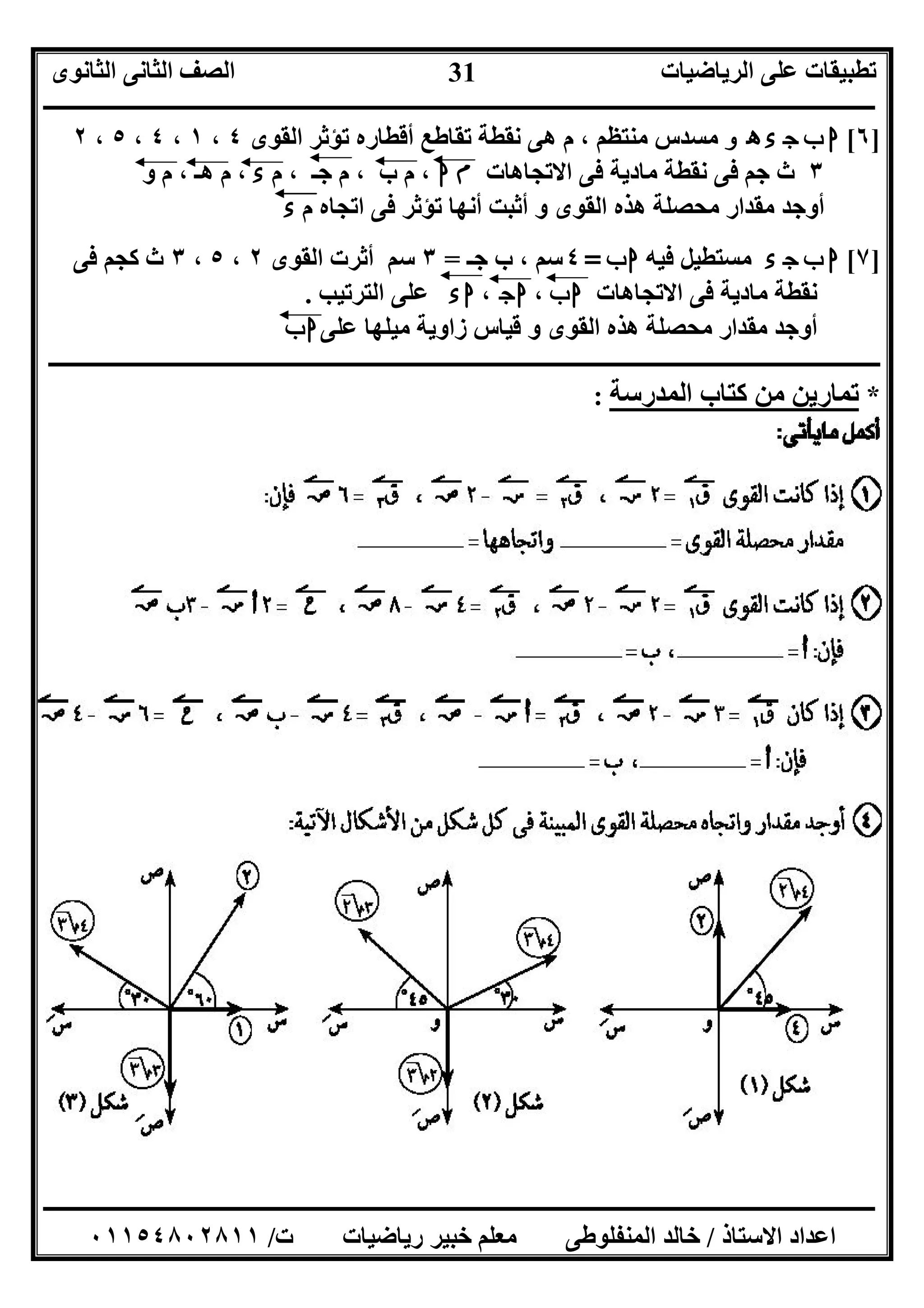 ‫اﻟﺮﯾﺎﺿﯿﺎت‬ ‫ﻋﻠﻰ‬ ‫ﺗﻄﺒﯿﻘﺎت‬‫اﻟﺜﺎﻧﻮى‬ ‫اﻟﺜﺎﻧﻰ‬ ‫اﻟﺼﻒ‬
‫ــــــــــــــــــــــــــــــــــــــــــــــــــــــــــــــــــــــــــــــــــــــــــــــــــــــــــــــــــــــــــــــــــــــــــــــــــــــ‬
‫ـــــــــــــــــــــــــــــــــــــــــــــــــــــــــــــــــــــــــــــــــــ‬‫ـــــــــــــــــــــــــــــــــــــــــــــــــــــــــــــــــــ‬
‫اﻻﺳﺘﺎذ‬ ‫اﻋﺪاد‬/‫ت‬ ‫رﯾﺎﺿﯿﺎت‬ ‫ﺧﺒﯿﺮ‬ ‫ﻣﻌﻠﻢ‬ ‫اﻟﻤﻨﻔﻠﻮﻃﻰ‬ ‫ﺧﺎﻟﺪ‬/٠١١٥٤٨٠٢٨١١
31
]٦[‫و‬ ‫ه‬ ‫ء‬ ‫ج‬ ‫ب‬ ‫ا‬‫اﻟﻘﻮى‬ ‫ﺗﺆﺛﺮ‬ ‫أﻗﻄﺎره‬ ‫ﺗﻘﺎﻃﻊ‬ ‫ﻧﻘﻄﺔ‬ ‫ھﻰ‬ ‫م‬ ، ‫ﻣﻨﺘﻈﻢ‬ ‫ﻣﺴﺪس‬٤،١،٤،٥،٢
٣‫اﻻﺗﺠﺎھﺎت‬ ‫ﻓﻰ‬ ‫ﻣﺎدﯾﺔ‬ ‫ﻧﻘﻄﺔ‬ ‫ﻓﻰ‬ ‫ﺟﻢ‬ ‫ث‬‫ا‬ ‫م‬‫م‬ ، ‫ﺟـ‬ ‫م‬ ، ‫ب‬ ‫م‬ ،‫ء‬‫و‬ ‫م‬ ، ‫ھـ‬ ‫م‬ ،
‫م‬ ‫اﺗﺠﺎه‬ ‫ﻓﻰ‬ ‫ﺗﺆﺛﺮ‬ ‫أﻧﮭﺎ‬ ‫أﺛﺒﺖ‬ ‫و‬ ‫اﻟﻘﻮى‬ ‫ھﺬه‬ ‫ﻣﺤﺼﻠﺔ‬ ‫ﻣﻘﺪار‬ ‫أوﺟﺪ‬‫ء‬
]٧[‫ء‬ ‫ج‬ ‫ب‬ ‫ا‬‫ﻓﯿﮫ‬ ‫ﻣﺴﺘﻄﯿﻞ‬‫ب‬‫ا‬=٤‫ب‬ ، ‫ﺳﻢ‬‫ﺟـ‬=٣‫اﻟﻘﻮى‬ ‫أﺛﺮت‬ ‫ﺳﻢ‬٢،٥،٣‫ﻓﻰ‬ ‫ﻛﺠﻢ‬ ‫ث‬
‫اﻻﺗﺠﺎھﺎت‬ ‫ﻓﻰ‬ ‫ﻣﺎدﯾﺔ‬ ‫ﻧﻘﻄﺔ‬‫ب‬‫ا‬،‫ج‬‫ا‬،‫ء‬‫ا‬‫اﻟﺘﺮﺗﯿﺐ‬ ‫ﻋﻠﻰ‬.
‫ﻣﯿ‬ ‫زاوﯾﺔ‬ ‫ﻗﯿﺎس‬ ‫و‬ ‫اﻟﻘﻮى‬ ‫ھﺬه‬ ‫ﻣﺤﺼﻠﺔ‬ ‫ﻣﻘﺪار‬ ‫أوﺟﺪ‬‫ﻋﻠﻰ‬ ‫ﻠﮭﺎ‬‫ب‬‫ا‬
‫ـــــــــــــــــــــــــــــــــــــــــــــــــــــــــــــــــــــــــــــ‬‫ـــــــــــــــــــــــــــــــــــــــــــــــــــــــــــــــــــــــــ‬
*‫اﻟﻤﺪرﺳﺔ‬ ‫ﻛﺘﺎب‬ ‫ﻣﻦ‬ ‫ﺗﻤﺎرﯾﻦ‬:
 