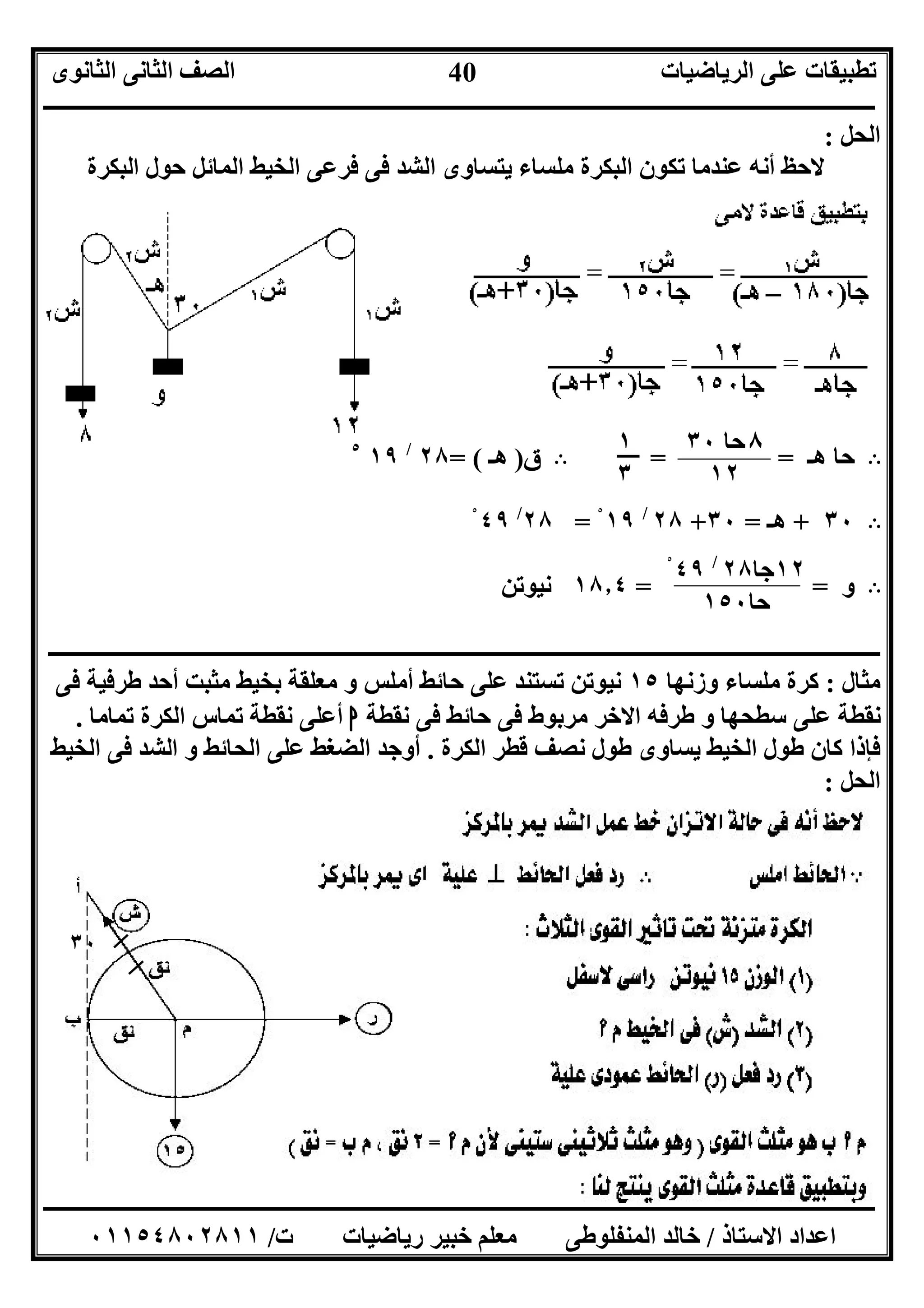 ‫اﻟﺮﯾﺎﺿﯿﺎت‬ ‫ﻋﻠﻰ‬ ‫ﺗﻄﺒﯿﻘﺎت‬‫اﻟﺜﺎﻧﻮى‬ ‫اﻟﺜﺎﻧﻰ‬ ‫اﻟﺼﻒ‬
‫ــــــــــــــــــــــــــــــــــــــــــــــــــــــــــــــــــــــــــــــــــــــــــــــــــــــــــــــــــــــــــــــــــــــــــــــــــــــ‬
‫ـــــــــــــــــــــــــــــــــــــــــــــــــــــــــــــــــــــــــــــــــــ‬‫ـــــــــــــــــــــــــــــــــــــــــــــــــــــــــــــــــــ‬
‫اﻻﺳﺘﺎذ‬ ‫اﻋﺪاد‬/‫ت‬ ‫رﯾﺎﺿﯿﺎت‬ ‫ﺧﺒﯿﺮ‬ ‫ﻣﻌﻠﻢ‬ ‫اﻟﻤﻨﻔﻠﻮﻃﻰ‬ ‫ﺧﺎﻟﺪ‬/٠١١٥٤٨٠٢٨١١
40
٣٠
‫اﻟﺤﻞ‬:
‫اﻟﺒﻜﺮة‬ ‫ﺣﻮل‬ ‫اﻟﻤﺎﺋﻞ‬ ‫اﻟﺨﯿﻂ‬ ‫ﻓﺮﻋﻰ‬ ‫ﻓﻰ‬ ‫اﻟﺸﺪ‬ ‫ﯾﺘﺴﺎوى‬ ‫ﻣﻠﺴﺎء‬ ‫اﻟﺒﻜﺮة‬ ‫ﺗﻜﻮن‬ ‫ﻋﻨﺪﻣﺎ‬ ‫أﻧﮫ‬ ‫ﻻﺣﻆ‬
B‫ھـ‬ ‫ﺣﺎ‬= =B‫ق‬)‫ھـ‬= (٢٨/
١٩٥
B٣٠+‫ھـ‬=٣٠+٢٨/
١٩ْ=٢٨/
٤٩ْ
B‫و‬==١٨٫٤‫ﻧﯿﻮﺗﻦ‬
‫ــــــــــــــــــــــــــــــــــــــــــــــــــــــــــــــــــــــــــــــــــــــــــــ‬‫ــــــــــــــــــــــــــــــــــــــــــــــــــــــــــ‬
‫ﻣﺜﺎل‬:‫ﻣﻠﺴﺎء‬ ‫ﻛﺮة‬‫وزﻧﮭﺎ‬١٥‫ﻓﻰ‬ ‫ﻃﺮﻓﯿﺔ‬ ‫أﺣﺪ‬ ‫ﻣﺜﺒﺖ‬ ‫ﺑﺨﯿﻂ‬ ‫ﻣﻌﻠﻘﺔ‬ ‫و‬ ‫أﻣﻠﺲ‬ ‫ﺣﺎﺋﻂ‬ ‫ﻋﻠﻰ‬ ‫ﺗﺴﺘﻨﺪ‬ ‫ﻧﯿﻮﺗﻦ‬
‫ﻧﻘﻄﺔ‬ ‫ﻓﻰ‬ ‫ﺣﺎﺋﻂ‬ ‫ﻓﻰ‬ ‫ﻣﺮﺑﻮط‬ ‫اﻻﺧﺮ‬ ‫ﻃﺮﻓﮫ‬ ‫و‬ ‫ﺳﻄﺤﮭﺎ‬ ‫ﻋﻠﻰ‬ ‫ﻧﻘﻄﺔ‬‫ا‬‫ﺗﻤﺎﻣﺎ‬ ‫اﻟﻜﺮة‬ ‫ﺗﻤﺎس‬ ‫ﻧﻘﻄﺔ‬ ‫أﻋﻠﻰ‬.
‫ﻧﺼ‬ ‫ﻃﻮل‬ ‫ﯾﺴﺎوى‬ ‫اﻟﺨﯿﻂ‬ ‫ﻃﻮل‬ ‫ﻛﺎن‬ ‫ﻓﺈذا‬‫اﻟﻜﺮة‬ ‫ﻗﻄﺮ‬ ‫ﻒ‬.‫اﻟﺨﯿﻂ‬ ‫ﻓﻰ‬ ‫اﻟﺸﺪ‬ ‫و‬ ‫اﻟﺤﺎﺋﻂ‬ ‫ﻋﻠﻰ‬ ‫اﻟﻀﻐﻂ‬ ‫أوﺟﺪ‬
‫اﻟﺤﻞ‬:
٨‫ﺣﺎ‬٣٠
١٢
١
٣
١٢‫ﺟﺎ‬٢٨/
٤٩ْ
‫ﺣﺎ‬١٥٠
 