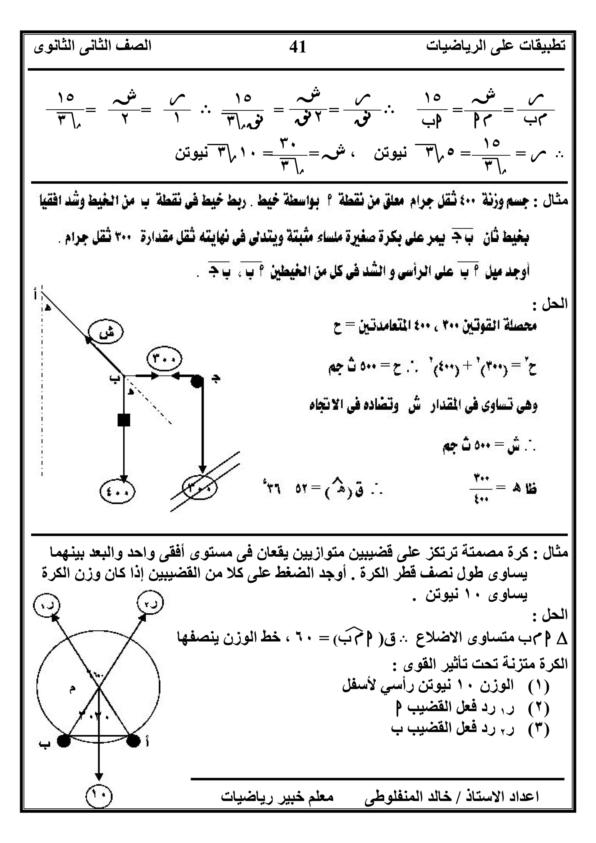 ‫اﻟﺮﯾﺎﺿﯿﺎت‬ ‫ﻋﻠﻰ‬ ‫ﺗﻄﺒﯿﻘﺎت‬‫اﻟﺜﺎﻧﻮى‬ ‫اﻟﺜﺎﻧﻰ‬ ‫اﻟﺼﻒ‬
‫ــــــــــــــــــــــــــــــــــــــــــــــــــــــــــــــــــــــــــــــــــــــــــــــــــــــــــــــــــــــــــــــــــــــــــــــــــــــ‬
‫ـــــــــــــــــــــــــــــــــــــــــــــــــــــــــــــــــــــــــــــــــــ‬‫ـــــــــــــــــــــــــــــــــــــــــــــــــــــــــــــــــــ‬
‫اﻻﺳﺘﺎذ‬ ‫اﻋﺪاد‬/‫ت‬ ‫رﯾﺎﺿﯿﺎت‬ ‫ﺧﺒﯿﺮ‬ ‫ﻣﻌﻠﻢ‬ ‫اﻟﻤﻨﻔﻠﻮﻃﻰ‬ ‫ﺧﺎﻟﺪ‬/٠١١٥٤٨٠٢٨١١
41
٦٠
٣٠٣٠
‫م‬
==B= =B= =
B‫ر‬= =٥‫؟‬٣، ‫ﻧﯿﻮﺗﻦ‬‫ش‬= =١٠‫؟‬٣‫ﻧﯿﻮﺗﻦ‬
‫ــــــــــــــــــــــــــــــــــــــــــــــــــــــــــــــــــــــــــــــــــــــــــــــــــــــــــــــــــــــــــــــــــــــــــــــــــــــ‬
‫ﻣﺜﺎل‬:
‫اﻟﺤﻞ‬:
‫ــــــــــــــــــــــــــــــــــــــــــــــــــــــــــــــــــــــ‬‫ــــــــــــــــــــــــــــــــــــــــــــــــــــــــــــــــــــــــــــــــ‬
‫ﻣﺜﺎل‬:‫ﺑﯿﻨﮭﻤﺎ‬ ‫واﻟﺒﻌﺪ‬ ‫واﺣﺪ‬ ‫أﻓﻘﻰ‬ ‫ﻣﺴﺘﻮى‬ ‫ﻓﻰ‬ ‫ﯾﻘﻌﺎن‬ ‫ﻣﺘﻮازﯾﯿﻦ‬ ‫ﻗﻀﯿﺒﯿﻦ‬ ‫ﻋﻠﻰ‬ ‫ﺗﺮﺗﻜﺰ‬ ‫ﻣﺼﻤﺘﺔ‬ ‫ﻛﺮة‬
‫اﻟﻜﺮة‬ ‫ﻗﻄﺮ‬ ‫ﻧﺼﻒ‬ ‫ﻃﻮل‬ ‫ﯾﺴﺎوى‬.‫اﻟﻜﺮة‬ ‫وزن‬ ‫ﻛﺎن‬ ‫إذا‬ ‫اﻟﻘﻀﯿﺒﯿﻦ‬ ‫ﻣﻦ‬ ‫ﻛﻼ‬ ‫ﻋﻠﻰ‬ ‫اﻟﻀﻐﻂ‬ ‫أوﺟﺪ‬
‫ﯾﺴﺎوى‬١٠‫ﻧﯿﻮﺗﻦ‬.
‫اﻟﺤﻞ‬:
´‫ب‬‫م‬‫ا‬‫اﻻﺿﻼع‬ ‫ﻣﺘﺴﺎوى‬B‫ق‬)‫ب‬ ‫م‬‫ا‬‫ﻒ‬‫ﻓ‬(=٦٠‫ﯾﻨﺼﻔﮭﺎ‬ ‫اﻟﻮزن‬ ‫ﺧﻂ‬ ،
‫اﻟﻘﻮى‬ ‫ﺗﺄﺛﯿﺮ‬ ‫ﺗﺤﺖ‬ ‫ﻣﺘﺰﻧﺔ‬ ‫اﻟﻜﺮة‬:
)١(‫اﻟﻮزن‬١٠‫ﻷﺳﻔﻞ‬ ‫رأﺳﻲ‬ ‫ﻧﯿﻮﺗﻦ‬
)٢(‫ر‬١‫رد‬‫اﻟﻘﻀﯿﺐ‬ ‫ﻓﻌﻞ‬‫ا‬
)٣(‫ر‬٢‫ب‬ ‫اﻟﻘﻀﯿﺐ‬ ‫ﻓﻌﻞ‬ ‫رد‬
‫ر‬
‫ب‬‫م‬
‫ش‬
‫ا‬‫م‬
١٥
‫ب‬‫ا‬
‫ر‬
‫ﻧﻖ‬
‫ش‬
٢‫ﻧﻖ‬
١٥
‫ﻧﻖ‬‫؟‬٣
‫ر‬
١
‫ش‬
٢
١٥
‫؟‬٣
١٥
‫؟‬٣
٣٠
‫؟‬٣
 