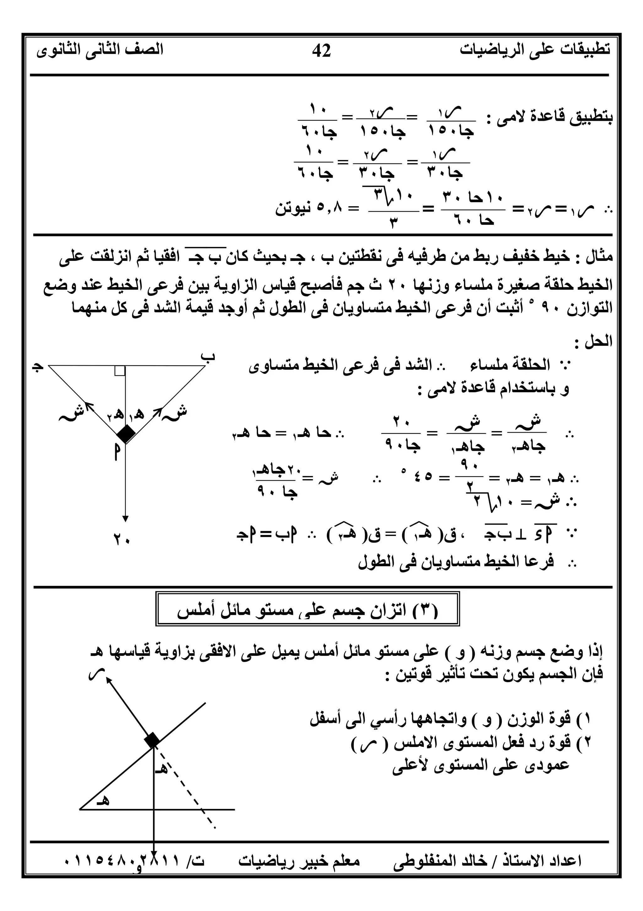‫اﻟﺮﯾﺎﺿﯿﺎت‬ ‫ﻋﻠﻰ‬ ‫ﺗﻄﺒﯿﻘﺎت‬‫اﻟﺜﺎﻧﻮى‬ ‫اﻟﺜﺎﻧﻰ‬ ‫اﻟﺼﻒ‬
‫ــــــــــــــــــــــــــــــــــــــــــــــــــــــــــــــــــــــــــــــــــــــــــــــــــــــــــــــــــــــــــــــــــــــــــــــــــــــ‬
‫ـــــــــــــــــــــــــــــــــــــــــــــــــــــــــــــــــــــــــــــــــــ‬‫ـــــــــــــــــــــــــــــــــــــــــــــــــــــــــــــــــــ‬
‫اﻻﺳﺘﺎذ‬ ‫اﻋﺪاد‬/‫ت‬ ‫رﯾﺎﺿﯿﺎت‬ ‫ﺧﺒﯿﺮ‬ ‫ﻣﻌﻠﻢ‬ ‫اﻟﻤﻨﻔﻠﻮﻃﻰ‬ ‫ﺧﺎﻟﺪ‬/٠١١٥٤٨٠٢٨١١
42
)٣(‫أﻣﻠﺲ‬ ‫ﻣﺎﺋﻞ‬ ‫ﻣﺴﺘﻮ‬ ‫ﻋﻠﻰ‬ ‫ﺟﺴﻢ‬ ‫اﺗﺰان‬
‫ﻻﻣﻰ‬ ‫ﻗﺎﻋﺪة‬ ‫ﺑﺘﻄﺒﯿﻖ‬= = :
= =
B‫ر‬١=‫ر‬٢===٥٫٨‫ﻧﯿﻮﺗﻦ‬
‫ــــــــــــــــــــــــــــــــــــــــــــــــــــــــــــــــــــــــــــــــــــــــــــــــ‬‫ــــــــــــــــــــــــــــــــــــــــــــــــــــــ‬‫ـ‬‫ـ‬‫ـ‬‫ـ‬‫ـ‬‫ـ‬‫ـ‬‫ـ‬‫ـ‬‫ـ‬‫ـ‬‫ـ‬‫ـ‬‫ـ‬‫ـ‬‫ـ‬‫ـ‬‫ـ‬‫ـ‬‫ـ‬‫ـ‬‫ـ‬‫ـ‬‫ـ‬‫ـ‬‫ـ‬‫ـ‬‫ـ‬‫ـ‬‫ـ‬‫ـ‬‫ـ‬‫ـ‬‫ـ‬
‫ﻣﺜﺎل‬:‫ﻧﻘﻄﺘﯿﻦ‬ ‫ﻓﻰ‬ ‫ﻃﺮﻓﯿﮫ‬ ‫ﻣﻦ‬ ‫رﺑﻂ‬ ‫ﺧﻔﯿﻒ‬ ‫ﺧﯿﻂ‬‫ب‬ ‫ﻛﺎن‬ ‫ﺑﺤﯿﺚ‬ ‫ﺟـ‬ ، ‫ب‬"‫ﺟـ‬"‫ﻋﻠﻰ‬ ‫اﻧﺰﻟﻘﺖ‬ ‫ﺛﻢ‬ ‫اﻓﻘﯿﺎ‬
‫وزﻧﮭﺎ‬ ‫ﻣﻠﺴﺎء‬ ‫ﺻﻐﯿﺮة‬ ‫ﺣﻠﻘﺔ‬ ‫اﻟﺨﯿﻂ‬٢٠‫وﺿﻊ‬ ‫ﻋﻨﺪ‬ ‫اﻟﺨﯿﻂ‬ ‫ﻓﺮﻋﻰ‬ ‫ﺑﯿﻦ‬ ‫اﻟﺰاوﯾﺔ‬ ‫ﻗﯿﺎس‬ ‫ﻓﺄﺻﺒﺢ‬ ‫ﺟﻢ‬ ‫ث‬
‫اﻟﺘﻮ‬‫ازن‬٩٠٥
‫ﻣﻨﮭﻤﺎ‬ ‫ﻛﻞ‬ ‫ﻓﻰ‬ ‫اﻟﺸﺪ‬ ‫ﻗﯿﻤﺔ‬ ‫أوﺟﺪ‬ ‫ﺛﻢ‬ ‫اﻟﻄﻮل‬ ‫ﻓﻰ‬ ‫ﻣﺘﺴﺎوﯾﺎن‬ ‫اﻟﺨﯿﻂ‬ ‫ﻓﺮﻋﻰ‬ ‫أن‬ ‫أﺛﺒﺖ‬
‫اﻟﺤﻞ‬:
A‫ﻣﻠﺴﺎء‬ ‫اﻟﺤﻠﻘﺔ‬B‫ﻣﺘﺴﺎوى‬ ‫اﻟﺨﯿﻂ‬ ‫ﻓﺮﻋﻰ‬ ‫ﻓﻰ‬ ‫اﻟﺸﺪ‬
‫ﻻﻣﻰ‬ ‫ﻗﺎﻋﺪة‬ ‫ﺑﺎﺳﺘﺨﺪام‬ ‫و‬:
B= =B‫ھـ‬ ‫ﺣﺎ‬١=‫ھـ‬ ‫ﺣﺎ‬٢
B‫ھـ‬١=‫ھـ‬٢= =٤٥٥
B‫ش‬=
B‫ش‬=١٠‫؟‬٢
A‫ء‬‫ا‬"M‫ج‬‫ب‬"،‫ق‬)‫ھـ‬١(‫ﻒ‬‫ﻓ‬=‫ق‬)‫ھـ‬٢(‫ﻒ‬‫ﻓ‬B‫ب‬‫ا‬=‫ج‬‫ا‬
B‫اﻟﻄﻮل‬ ‫ﻓﻰ‬ ‫ﻣﺘﺴﺎوﯾﺎن‬ ‫اﻟﺨﯿﻂ‬ ‫ﻓﺮﻋﺎ‬
‫ــــــــــــــــــــــــــــــ‬‫ــــــــــــــــــــــــــــــــــــــــــــــــــــــــــــــــــــــــــــــــــــــــــــــــــــــــــــــــــــــــ‬
‫وزﻧﮫ‬ ‫ﺟﺴﻢ‬ ‫وﺿﻊ‬ ‫إذا‬)‫و‬(‫ھـ‬ ‫ﻗﯿﺎﺳﮭﺎ‬ ‫ﺑﺰاوﯾﺔ‬ ‫اﻻﻓﻘﻰ‬ ‫ﻋﻠﻰ‬ ‫ﯾﻤﯿﻞ‬ ‫أﻣﻠﺲ‬ ‫ﻣﺎﺋﻞ‬ ‫ﻣﺴﺘﻮ‬ ‫ﻋﻠﻰ‬
‫ﻓﺈن‬‫ﻗﻮﺗﯿﻦ‬ ‫ﺗﺄﺛﯿﺮ‬ ‫ﺗﺤﺖ‬ ‫ﯾﻜﻮن‬ ‫اﻟﺠﺴﻢ‬:
١(‫اﻟﻮزن‬ ‫ﻗﻮة‬)‫و‬(‫واﺗ‬‫أﺳﻔﻞ‬ ‫اﻟﻰ‬ ‫رأﺳﻲ‬ ‫ﺠﺎھﮭﺎ‬
٢(‫اﻻﻣﻠﺲ‬ ‫اﻟﻤﺴﺘﻮى‬ ‫ﻓﻌﻞ‬ ‫رد‬ ‫ﻗﻮة‬)‫ر‬(
‫ﻷﻋﻠﻰ‬ ‫اﻟﻤﺴﺘﻮى‬ ‫ﻋﻠﻰ‬ ‫ﻋﻤﻮدى‬
‫ر‬١
‫ﺟﺎ‬١٥٠
‫ر‬٢
‫ﺟﺎ‬١٥٠
١٠
‫ﺟﺎ‬٦٠
‫ر‬١
‫ﺟﺎ‬٣٠
‫ر‬٢
‫ﺟﺎ‬٣٠
١٠
‫ﺟﺎ‬٦٠
١٠‫ﺣﺎ‬٣٠
‫ﺣﺎ‬٦٠
١٠‫؟‬٣
٣
‫ه‬٢ ‫ش‬‫ش‬
٢٠
‫ا‬
‫ب‬‫ج‬
‫ه‬١
‫ر‬
‫ھـ‬
‫ھـ‬
‫و‬
٢٠
‫ﺟﺎ‬٩٠
‫ش‬
‫ﺟﺎھـ‬١
‫ش‬
‫ﺟﺎھـ‬٢
٩٠
٢
٢٠‫ﺟﺎ‬‫ھـ‬١
‫ﺟﺎ‬٩٠
 