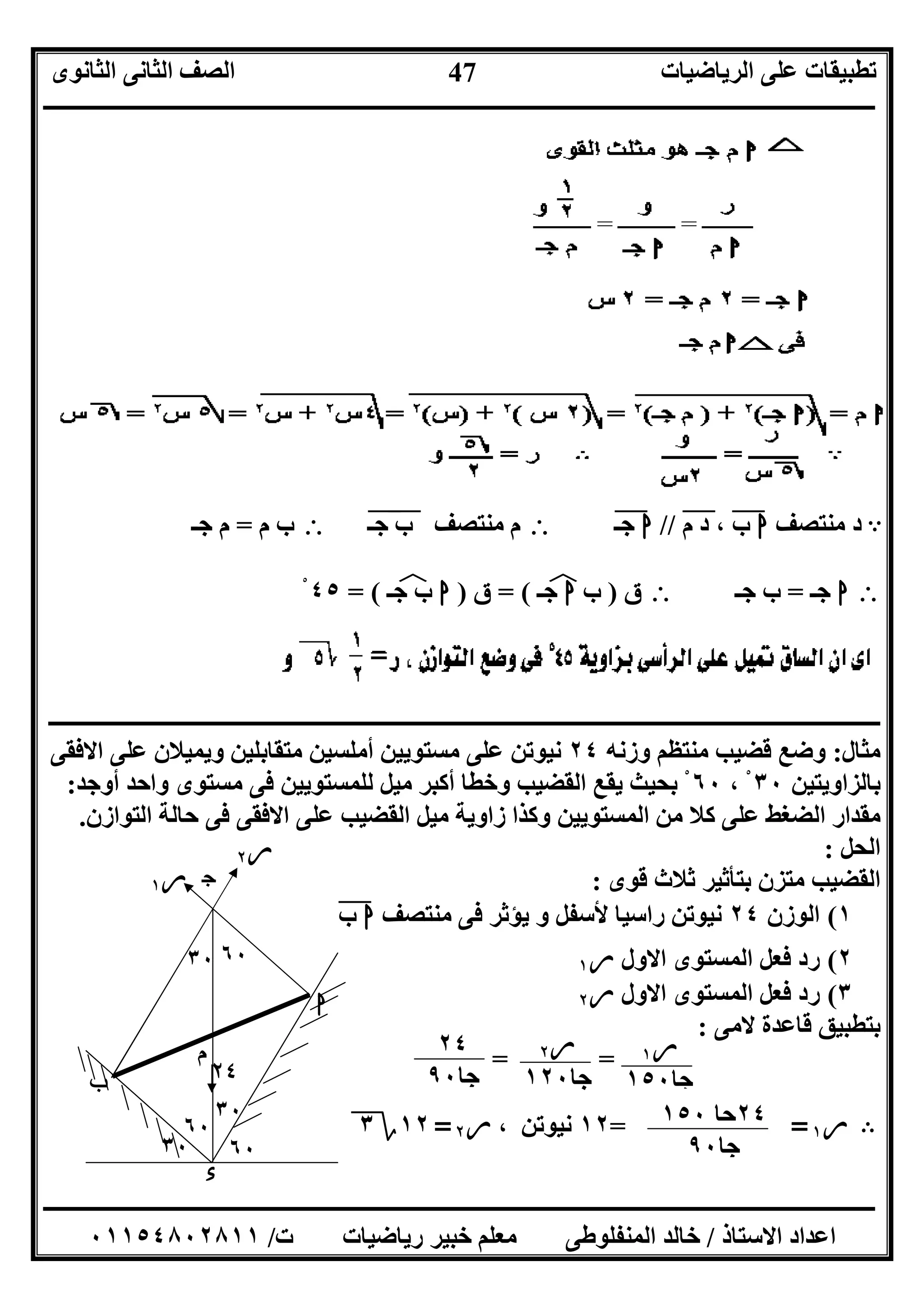 ‫اﻟﺮﯾﺎﺿﯿﺎت‬ ‫ﻋﻠﻰ‬ ‫ﺗﻄﺒﯿﻘﺎت‬‫اﻟﺜﺎﻧﻮى‬ ‫اﻟﺜﺎﻧﻰ‬ ‫اﻟﺼﻒ‬
‫ــــــــــــــــــــــــــــــــــــــــــــــــــــــــــــــــــــــــــــــــــــــــــــــــــــــــــــــــــــــــــــــــــــــــــــــــــــــ‬
‫ـــــــــــــــــــــــــــــــــــــــــــــــــــــــــــــــــــــــــــــــــــ‬‫ـــــــــــــــــــــــــــــــــــــــــــــــــــــــــــــــــــ‬
‫اﻻﺳﺘﺎذ‬ ‫اﻋﺪاد‬/‫ت‬ ‫رﯾﺎﺿﯿﺎت‬ ‫ﺧﺒﯿﺮ‬ ‫ﻣﻌﻠﻢ‬ ‫اﻟﻤﻨﻔﻠﻮﻃﻰ‬ ‫ﺧﺎﻟﺪ‬/٠١١٥٤٨٠٢٨١١
47
A‫د‬‫ﻣﻨﺘﺼﻒ‬‫ا‬‫ب‬"،‫د‬‫م‬"//‫ا‬‫ﺟـ‬"‫ﻣﻨﺘﺼﻒ‬ ‫م‬‫ب‬"‫ﺟـ‬"‫م‬ ‫ب‬=‫ﺟـ‬ ‫م‬
‫ا‬‫ﺟـ‬=‫ﺟـ‬ ‫ب‬‫ق‬)‫ب‬‫ا‬‫ﺟـ‬‫ﻒ‬‫ﻓ‬= (‫ق‬)‫ا‬‫ب‬‫ﺟـ‬‫ﻒ‬‫ﻓ‬= (٤٥ْ
‫ــــــــــــــــــــــــــــــــــــــــــــــــــــــــــــــــــــــــــــــــــــــــــــــــــــــــــــــــــــــــــــــــــــــــــــــــــــــ‬
‫ﻣﺜﺎل‬:‫وزﻧﮫ‬ ‫ﻣﻨﺘﻈﻢ‬ ‫ﻗﻀﯿﺐ‬ ‫وﺿﻊ‬٢٤‫اﻻﻓﻘﻰ‬ ‫ﻋﻠﻰ‬ ‫وﯾﻤﯿﻼن‬ ‫ﻣﺘﻘﺎﺑﻠﯿﻦ‬ ‫أﻣﻠﺴﯿﻦ‬ ‫ﻣﺴﺘﻮﯾﯿﻦ‬ ‫ﻋﻠﻰ‬ ‫ﻧﯿﻮﺗﻦ‬
‫ﺑﺎﻟﺰاوﯾﺘﯿﻦ‬٣٠، ْ٦٠‫أوﺟﺪ‬ ‫واﺣﺪ‬ ‫ﻣﺴﺘﻮى‬ ‫ﻓﻰ‬ ‫ﻟﻠﻤﺴﺘﻮﯾﯿﻦ‬ ‫ﻣﯿﻞ‬ ‫أﻛﺒﺮ‬ ‫وﺧﻄﺎ‬ ‫اﻟﻘﻀﯿﺐ‬ ‫ﯾﻘﻊ‬ ‫ﺑﺤﯿﺚ‬ ْ:
‫اﻟﺘﻮازن‬ ‫ﺣﺎﻟﺔ‬ ‫ﻓﻰ‬ ‫اﻻﻓﻘﻰ‬ ‫ﻋﻠﻰ‬ ‫اﻟﻘﻀﯿﺐ‬ ‫ﻣﯿﻞ‬ ‫زاوﯾﺔ‬ ‫وﻛﺬا‬ ‫اﻟﻤﺴﺘﻮﯾﯿﻦ‬ ‫ﻣﻦ‬ ‫ﻛﻼ‬ ‫ﻋﻠﻰ‬ ‫اﻟﻀﻐﻂ‬ ‫ﻣﻘﺪار‬.
‫اﻟﺤﻞ‬:
‫ﻗﻮى‬ ‫ﺛﻼث‬ ‫ﺑﺘﺄﺛﯿﺮ‬ ‫ﻣﺘﺰن‬ ‫اﻟﻘﻀﯿﺐ‬:
١(‫اﻟﻮزن‬٢٤‫ﻣﻨﺘﺼﻒ‬ ‫ﻓﻰ‬ ‫ﯾﺆﺛﺮ‬ ‫و‬ ‫ﻷﺳﻔﻞ‬ ‫راﺳﯿﺎ‬ ‫ﻧﯿﻮﺗﻦ‬‫ا‬‫ب‬"
٢(‫اﻟﻤ‬ ‫ﻓﻌﻞ‬ ‫رد‬‫اﻻول‬ ‫ﺴﺘﻮى‬‫ر‬١
٣(‫اﻻول‬ ‫اﻟﻤﺴﺘﻮى‬ ‫ﻓﻌﻞ‬ ‫رد‬‫ر‬٢
‫ﻻﻣﻰ‬ ‫ﻗﺎﻋﺪة‬ ‫ﺑﺘﻄﺒﯿﻖ‬:
= =
B‫ر‬١==١٢، ‫ﻧﯿﻮﺗﻦ‬‫ر‬٢=١٢‫؟‬٣
‫ر‬٢
‫ر‬١
‫ء‬
٦٠٣٠
٦٠
٣٠
٣٠ ٦٠
‫م‬
‫ا‬
‫ب‬
‫ج‬
٢٤
‫ر‬١
‫ﺟﺎ‬١٥٠
‫ر‬٢
‫ﺟﺎ‬١٢٠
٢٤
‫ﺟﺎ‬٩٠
٢٤‫ﺣﺎ‬١٥٠
‫ﺟﺎ‬٩٠
 