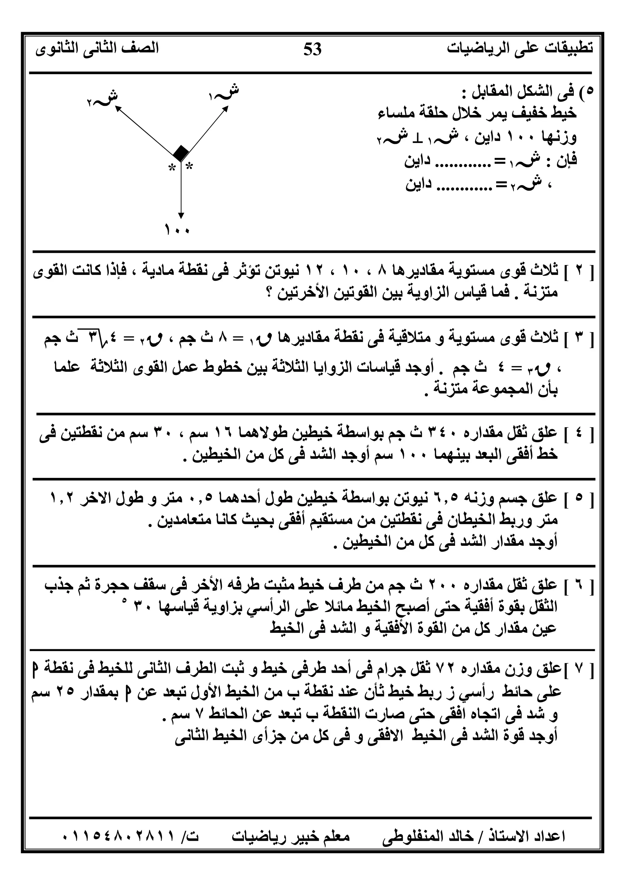 ‫اﻟﺮﯾﺎﺿﯿﺎت‬ ‫ﻋﻠﻰ‬ ‫ﺗﻄﺒﯿﻘﺎت‬‫اﻟﺜﺎﻧﻮى‬ ‫اﻟﺜﺎﻧﻰ‬ ‫اﻟﺼﻒ‬
‫ــــــــــــــــــــــــــــــــــــــــــــــــــــــــــــــــــــــــــــــــــــــــــــــــــــــــــــــــــــــــــــــــــــــــــــــــــــــ‬
‫ـــــــــــــــــــــــــــــــــــــــــــــــــــــــــــــــــــــــــــــــــــ‬‫ـــــــــــــــــــــــــــــــــــــــــــــــــــــــــــــــــــ‬
‫اﻻﺳﺘﺎذ‬ ‫اﻋﺪاد‬/‫ت‬ ‫رﯾﺎﺿﯿﺎت‬ ‫ﺧﺒﯿﺮ‬ ‫ﻣﻌﻠﻢ‬ ‫اﻟﻤﻨﻔﻠﻮﻃﻰ‬ ‫ﺧﺎﻟﺪ‬/٠١١٥٤٨٠٢٨١١
53
٥(‫اﻟﻤﻘﺎﺑﻞ‬ ‫اﻟﺸﻜﻞ‬ ‫ﻓﻰ‬:
‫ﻣﻠﺴﺎء‬ ‫ﺣﻠﻘﺔ‬ ‫ﺧﻼل‬ ‫ﯾﻤﺮ‬ ‫ﺧﻔﯿﻒ‬ ‫ﺧﯿﻂ‬
‫وزﻧﮭﺎ‬١٠٠، ‫داﯾﻦ‬‫ش‬١M‫ش‬٢
‫ﻓﺈن‬:‫ش‬١=............‫داﯾﻦ‬
،‫ش‬٢=............‫داﯾﻦ‬
‫ــــــــــــــــــــــــــــــــــــــــــــــــــــــــــــــــــــــــــــــــــــــــ‬‫ــــــــــــــــــــــــــــــــــــــــــــــــــــــــــــــ‬
]٢[‫ﻣﻘﺎدﯾﺮھﺎ‬ ‫ﻣﺴﺘﻮﯾﺔ‬ ‫ﻗﻮى‬ ‫ﺛﻼث‬٨،١٠،١٢‫اﻟﻘﻮى‬ ‫ﻛﺎﻧﺖ‬ ‫ﻓﺈذا‬ ، ‫ﻣﺎدﯾﺔ‬ ‫ﻧﻘﻄﺔ‬ ‫ﻓﻰ‬ ‫ﺗﺆﺛﺮ‬ ‫ﻧﯿﻮﺗﻦ‬
‫ﻣﺘﺰﻧﺔ‬.‫؟‬ ‫اﻷﺧﺮﺗﯿﻦ‬ ‫اﻟﻘﻮﺗﯿﻦ‬ ‫ﺑﯿﻦ‬ ‫اﻟﺰاوﯾﺔ‬ ‫ﻗﯿﺎس‬ ‫ﻓﻤﺎ‬
‫ـــــــــــــــــــــــــــــــــــــــــــ‬‫ـــــــــــــــــــــــــــــــــــــــــــــــــــــــــــــــــــــــــــــــــــــــــــــــــــــــــــ‬
]٣[‫ﻣﻘﺎدﯾﺮھﺎ‬ ‫ﻧﻘﻄﺔ‬ ‫ﻓﻰ‬ ‫ﻣﺘﻼﻗﯿﺔ‬ ‫و‬ ‫ﻣﺴﺘﻮﯾﺔ‬ ‫ﻗﻮى‬ ‫ﺛﻼث‬‫ق‬١=٨، ‫ﺟﻢ‬ ‫ث‬‫ق‬٢=٤‫؟‬٣‫ﺟﻢ‬ ‫ث‬
،‫ق‬٣=٤‫ﺟﻢ‬ ‫ث‬.‫ﻗﯿﺎﺳﺎت‬ ‫أوﺟﺪ‬‫ﻋﻠﻤﺎ‬ ‫اﻟﺜﻼﺛﺔ‬ ‫اﻟﻘﻮى‬ ‫ﻋﻤﻞ‬ ‫ﺧﻄﻮط‬ ‫ﺑﯿﻦ‬ ‫اﻟﺜﻼﺛﺔ‬ ‫اﻟﺰواﯾﺎ‬
‫ﻣﺘﺰﻧﺔ‬ ‫اﻟﻤﺠﻤﻮﻋﺔ‬ ‫ﺑﺄن‬.
‫ــــــــــــــــــــــــــــــــــــــــــــــــــــــــــــــــــــــــــــــــــــــــــــــــــــــــــــــــ‬‫ـــــــــــــــــــــــــــــــــــــ‬
]٤[‫ﻣﻘﺪاره‬ ‫ﺛﻘﻞ‬ ‫ﻋﻠﻖ‬٣٤٠‫ﻃﻮﻻھﻤﺎ‬ ‫ﺧﯿﻄﯿﻦ‬ ‫ﺑﻮاﺳﻄﺔ‬ ‫ﺟﻢ‬ ‫ث‬١٦، ‫ﺳﻢ‬٣٠‫ﻓﻰ‬ ‫ﻧﻘﻄﺘﯿﻦ‬ ‫ﻣﻦ‬ ‫ﺳﻢ‬
‫ﺑﯿﻨﮭﻤﺎ‬ ‫اﻟﺒﻌﺪ‬ ‫أﻓﻘﻰ‬ ‫ﺧﻂ‬١٠٠‫اﻟﺨﯿﻄ‬ ‫ﻣﻦ‬ ‫ﻛﻞ‬ ‫ﻓﻰ‬ ‫اﻟﺸﺪ‬ ‫أوﺟﺪ‬ ‫ﺳﻢ‬‫ﯿﻦ‬.
‫ــــــــــــــــــــــــــــــــــــــــــــــــــــــــــــــــــــ‬‫ــــــــــــــــــــــــــــــــــــــــــــــــــــــــــــــــــــــــــــــــــ‬
]٥[‫وزﻧﮫ‬ ‫ﺟﺴﻢ‬ ‫ﻋﻠﻖ‬٦٫٥‫أﺣﺪھﻤﺎ‬ ‫ﻃﻮل‬ ‫ﺧﯿﻄﯿﻦ‬ ‫ﺑﻮاﺳﻄﺔ‬ ‫ﻧﯿﻮﺗﻦ‬٠٫٥‫اﻻﺧﺮ‬ ‫ﻃﻮل‬ ‫و‬ ‫ﻣﺘﺮ‬١٫٢
‫ﻣﺘﻌﺎﻣﺪﯾﻦ‬ ‫ﻛﺎﻧﺎ‬ ‫ﺑﺤﯿﺚ‬ ‫أﻓﻘﻰ‬ ‫ﻣﺴﺘﻘﯿﻢ‬ ‫ﻣﻦ‬ ‫ﻧﻘﻄﺘﯿﻦ‬ ‫ﻓﻰ‬ ‫اﻟﺨﯿﻄﺎن‬ ‫ورﺑﻂ‬ ‫ﻣﺘﺮ‬.
‫اﻟﺸﺪ‬ ‫ﻣﻘﺪار‬ ‫أوﺟﺪ‬‫اﻟﺨﯿﻄﯿﻦ‬ ‫ﻣﻦ‬ ‫ﻛﻞ‬ ‫ﻓﻰ‬.
‫ــــــــــــــــــــــــــــــــــــــــــــــــــــــــــــــــــــــــــــــــــــــــــــــــــــــــــــــــــــــــــــــــــــــــــــــــــــــ‬
]٦[‫ﻣﻘﺪاره‬ ‫ﺛﻘﻞ‬ ‫ﻋﻠﻖ‬٢٠٠‫ﺧ‬ ‫ﻃﺮف‬ ‫ﻣﻦ‬ ‫ﺟﻢ‬ ‫ث‬‫ﺟﺬب‬ ‫ﺛﻢ‬ ‫ﺣﺠﺮة‬ ‫ﺳﻘﻒ‬ ‫ﻓﻰ‬ ‫اﻷﺧﺮ‬ ‫ﻃﺮﻓﮫ‬ ‫ﻣﺜﺒﺖ‬ ‫ﯿﻂ‬
‫ﻗﯿﺎﺳﮭﺎ‬ ‫ﺑﺰاوﯾﺔ‬ ‫اﻟﺮأﺳﻲ‬ ‫ﻋﻠﻰ‬ ‫ﻣﺎﺋﻼ‬ ‫اﻟﺨﯿﻂ‬ ‫أﺻﺒﺢ‬ ‫ﺣﺘﻰ‬ ‫أﻓﻘﯿﺔ‬ ‫ﺑﻘﻮة‬ ‫اﻟﺜﻘﻞ‬٣٠٥
‫اﻟﺨﯿﻂ‬ ‫ﻓﻰ‬ ‫اﻟﺸﺪ‬ ‫و‬ ‫اﻷﻓﻘﯿﺔ‬ ‫اﻟﻘﻮة‬ ‫ﻣﻦ‬ ‫ﻛﻞ‬ ‫ﻣﻘﺪار‬ ‫ﻋﯿﻦ‬
‫ــــــــــــــــــــــــــــــــــــــــــــــــــــــــــــــــــــــــــــــــــ‬‫ــــــــــــــــــــــــــــــــــــــــــــــــــــــــــــــــــــــــــــــــــــــــــــــــــــــــــــــــ‬
]٧[‫ﻣﻘﺪاره‬ ‫وزن‬ ‫ﻋﻠﻖ‬٧٢‫ﻧﻘﻄﺔ‬ ‫ﻓﻰ‬ ‫ﻟﻠﺨﯿﻂ‬ ‫اﻟﺜﺎﻧﻰ‬ ‫اﻟﻄﺮف‬ ‫ﺛﺒﺖ‬ ‫و‬ ‫ﺧﯿﻂ‬ ‫ﻃﺮﻓﻰ‬ ‫أﺣﺪ‬ ‫ﻓﻰ‬ ‫ﺟﺮام‬ ‫ﺛﻘﻞ‬‫ا‬
‫ﺣﺎﺋﻂ‬ ‫ﻋﻠﻰ‬‫اﻷو‬ ‫اﻟﺨﯿﻂ‬ ‫ﻣﻦ‬ ‫ب‬ ‫ﻧﻘﻄﺔ‬ ‫ﻋﻨﺪ‬ ‫ﺛﺄن‬ ‫ﺧﯿﻂ‬ ‫رﺑﻂ‬ ‫ز‬ ‫رأﺳﻲ‬‫ﻋﻦ‬ ‫ﺗﺒﻌﺪ‬ ‫ل‬‫ا‬‫ﺑﻤﻘﺪار‬٢٥‫ﺳﻢ‬
‫اﻟﺤﺎﺋﻂ‬ ‫ﻋﻦ‬ ‫ﺗﺒﻌﺪ‬ ‫ب‬ ‫اﻟﻨﻘﻄﺔ‬ ‫ﺻﺎرت‬ ‫ﺣﺘﻰ‬ ‫اﻓﻘﻰ‬ ‫اﺗﺠﺎه‬ ‫ﻓﻰ‬ ‫ﺷﺪ‬ ‫و‬٧‫ﺳﻢ‬.
‫اﻟﺨﯿﻂ‬ ‫ﺟﺰأى‬ ‫ﻣﻦ‬ ‫ﻛﻞ‬ ‫ﻓﻰ‬ ‫و‬ ‫اﻻﻓﻘﻰ‬ ‫اﻟﺨﯿﻂ‬ ‫ﻓﻰ‬ ‫اﻟﺸﺪ‬ ‫ﻗﻮة‬ ‫أوﺟﺪ‬‫اﻟﺜﺎﻧﻰ‬
١٠٠
**
‫ش‬١‫ش‬٢
 
