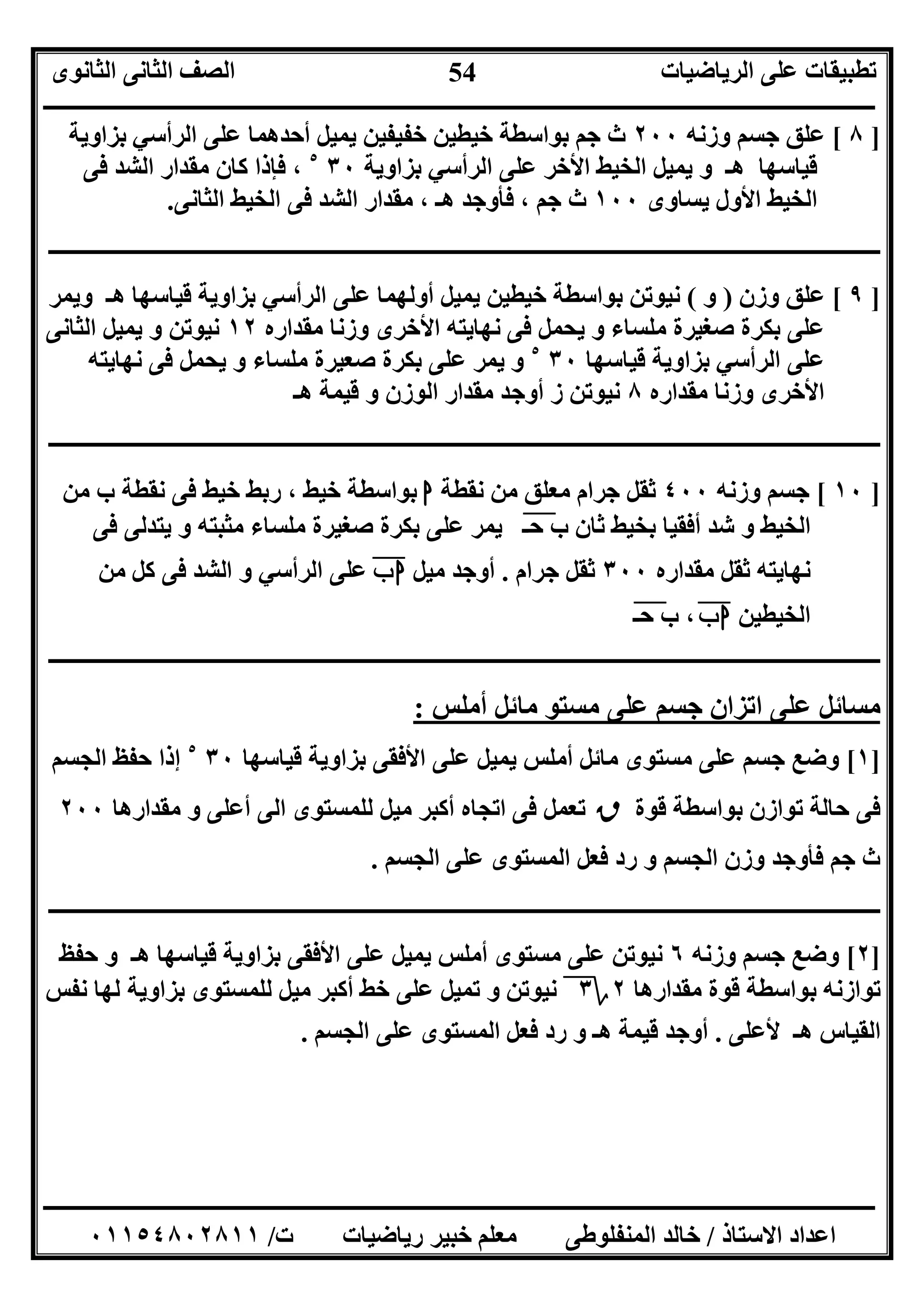 ‫اﻟﺮﯾﺎﺿﯿﺎت‬ ‫ﻋﻠﻰ‬ ‫ﺗﻄﺒﯿﻘﺎت‬‫اﻟﺜﺎﻧﻮى‬ ‫اﻟﺜﺎﻧﻰ‬ ‫اﻟﺼﻒ‬
‫ــــــــــــــــــــــــــــــــــــــــــــــــــــــــــــــــــــــــــــــــــــــــــــــــــــــــــــــــــــــــــــــــــــــــــــــــــــــ‬
‫ـــــــــــــــــــــــــــــــــــــــــــــــــــــــــــــــــــــــــــــــــــ‬‫ـــــــــــــــــــــــــــــــــــــــــــــــــــــــــــــــــــ‬
‫اﻻﺳﺘﺎذ‬ ‫اﻋﺪاد‬/‫ت‬ ‫رﯾﺎﺿﯿﺎت‬ ‫ﺧﺒﯿﺮ‬ ‫ﻣﻌﻠﻢ‬ ‫اﻟﻤﻨﻔﻠﻮﻃﻰ‬ ‫ﺧﺎﻟﺪ‬/٠١١٥٤٨٠٢٨١١
54
]٨[‫وزﻧﮫ‬ ‫ﺟﺴﻢ‬ ‫ﻋﻠﻖ‬٢٠٠‫ﺑﺰاوﯾﺔ‬ ‫اﻟﺮأﺳﻲ‬ ‫ﻋﻠﻰ‬ ‫أﺣﺪھﻤﺎ‬ ‫ﯾﻤﯿﻞ‬ ‫ﺧﻔﯿﻔﯿﻦ‬ ‫ﺧﯿﻄﯿﻦ‬ ‫ﺑﻮاﺳﻄﺔ‬ ‫ﺟﻢ‬ ‫ث‬
‫ﺑﺰاوﯾﺔ‬ ‫اﻟﺮأﺳﻲ‬ ‫ﻋﻠﻰ‬ ‫اﻷﺧﺮ‬ ‫اﻟﺨﯿﻂ‬ ‫ﯾﻤﯿﻞ‬ ‫و‬ ‫ھـ‬ ‫ﻗﯿﺎﺳﮭﺎ‬٣٠٥
‫ﻓﻰ‬ ‫اﻟﺸﺪ‬ ‫ﻣﻘﺪار‬ ‫ﻛﺎن‬ ‫ﻓﺈذا‬ ،
‫ﯾﺴﺎوى‬ ‫اﻷول‬ ‫اﻟﺨﯿﻂ‬١٠٠‫اﻟﺜﺎﻧﻰ‬ ‫اﻟﺨﯿﻂ‬ ‫ﻓﻰ‬ ‫اﻟﺸﺪ‬ ‫ﻣﻘﺪار‬ ، ‫ھـ‬ ‫ﻓﺄوﺟﺪ‬ ، ‫ﺟﻢ‬ ‫ث‬.
‫ـــــــــــــــــــــــــــــــــــــــــــــــــــــــــــــــــــــــــــــــــــــــــــــــ‬‫ـــــــــــــــــــــــــــــــــــــــــــــــــــــــ‬
]٩[‫وزن‬ ‫ﻋﻠﻖ‬)‫و‬(‫أوﻟﮭ‬ ‫ﯾﻤﯿﻞ‬ ‫ﺧﯿﻄﯿﻦ‬ ‫ﺑﻮاﺳﻄﺔ‬ ‫ﻧﯿﻮﺗﻦ‬‫و‬ ‫ھـ‬ ‫ﻗﯿﺎﺳﮭﺎ‬ ‫ﺑﺰاوﯾﺔ‬ ‫اﻟﺮأﺳﻲ‬ ‫ﻋﻠﻰ‬ ‫ﻤﺎ‬‫ﯾﻤﺮ‬
‫ﻣﻘﺪاره‬ ‫وزﻧﺎ‬ ‫اﻷﺧﺮى‬ ‫ﻧﮭﺎﯾﺘﮫ‬ ‫ﻓﻰ‬ ‫ﯾﺤﻤﻞ‬ ‫و‬ ‫ﻣﻠﺴﺎء‬ ‫ﺻﻐﯿﺮة‬ ‫ﺑﻜﺮة‬ ‫ﻋﻠﻰ‬١٢‫اﻟﺜﺎﻧﻰ‬ ‫ﯾﻤﯿﻞ‬ ‫و‬ ‫ﻧﯿﻮﺗﻦ‬
‫ﺑﺰا‬ ‫اﻟﺮأﺳﻲ‬ ‫ﻋﻠﻰ‬‫ﻗﯿﺎﺳﮭﺎ‬ ‫وﯾﺔ‬٣٠٥
‫ﻧﮭﺎﯾﺘﮫ‬ ‫ﻓﻰ‬ ‫ﯾﺤﻤﻞ‬ ‫و‬ ‫ﻣﻠﺴﺎء‬ ‫ﺻﻌﯿﺮة‬ ‫ﺑﻜﺮة‬ ‫ﻋﻠﻰ‬ ‫ﯾﻤﺮ‬ ‫و‬
‫ﻣﻘﺪاره‬ ‫وزﻧﺎ‬ ‫اﻷﺧﺮى‬٨‫ھـ‬ ‫ﻗﯿﻤﺔ‬ ‫و‬ ‫اﻟﻮزن‬ ‫ﻣﻘﺪار‬ ‫أوﺟﺪ‬ ‫ز‬ ‫ﻧﯿﻮﺗﻦ‬
‫ــــــــــــــــــــــــــــــــــــــــــــــــــــــــــــــــــــــــــــــــــــــــــــــــــــــــــــــــــــــــــــــــــ‬‫ــــــــــــــــــــ‬
]١٠[‫وزﻧﮫ‬ ‫ﺟﺴﻢ‬٤٠٠‫ﻧﻘﻄﺔ‬ ‫ﻣﻦ‬ ‫ﻣﻌﻠﻖ‬ ‫ﺟﺮام‬ ‫ﺛﻘﻞ‬‫ا‬‫ﻣﻦ‬ ‫ب‬ ‫ﻧﻘﻄﺔ‬ ‫ﻓﻰ‬ ‫ﺧﯿﻂ‬ ‫رﺑﻂ‬ ، ‫ﺧﯿﻂ‬ ‫ﺑﻮاﺳﻄﺔ‬
‫ﺣـ‬ ‫ب‬ ‫ﺛﺎن‬ ‫ﺑﺨﯿﻂ‬ ‫أﻓﻘﯿﺎ‬ ‫ﺷﺪ‬ ‫و‬ ‫اﻟﺨﯿﻂ‬"‫ﻓﻰ‬ ‫ﯾﺘﺪﻟﻰ‬ ‫و‬ ‫ﻣﺜﺒﺘﮫ‬ ‫ﻣﻠﺴﺎء‬ ‫ﺻﻐﯿﺮة‬ ‫ﺑﻜﺮة‬ ‫ﻋﻠﻰ‬ ‫ﯾﻤﺮ‬
‫ﻣﻘﺪاره‬ ‫ﺛﻘﻞ‬ ‫ﻧﮭﺎﯾﺘﮫ‬٣٠٠‫ﺟﺮام‬ ‫ﺛﻘﻞ‬.‫ﻣﯿﻞ‬ ‫أوﺟﺪ‬‫ب‬‫ا‬"‫اﻟﺮأﺳ‬ ‫ﻋﻠﻰ‬‫ﻣﻦ‬ ‫ﻛﻞ‬ ‫ﻓﻰ‬ ‫اﻟﺸﺪ‬ ‫و‬ ‫ﻲ‬
‫اﻟﺨﯿﻄﯿﻦ‬‫ب‬‫ا‬"‫ﺣـ‬ ‫ب‬ ،"
‫ــــــــــــــــــــــــــــــــــــــــــــــــــــــــــــــــــــــــــــــــــــــــــــــــــــــــــــــــــــــــــــــــــــــــــــــــــــــ‬
‫أﻣﻠﺲ‬ ‫ﻣﺎﺋﻞ‬ ‫ﻣﺴﺘﻮ‬ ‫ﻋﻠﻰ‬ ‫ﺟﺴﻢ‬ ‫اﺗﺰان‬ ‫ﻋﻠﻰ‬ ‫ﻣﺴﺎﺋﻞ‬:
]١[‫ﻋﻠ‬ ‫ﺟﺴﻢ‬ ‫وﺿﻊ‬‫ﻗﯿﺎﺳﮭﺎ‬ ‫ﺑﺰاوﯾﺔ‬ ‫اﻷﻓﻘﻰ‬ ‫ﻋﻠﻰ‬ ‫ﯾﻤﯿﻞ‬ ‫أﻣﻠﺲ‬ ‫ﻣﺎﺋﻞ‬ ‫ﻣﺴﺘﻮى‬ ‫ﻰ‬٣٠٥
‫اﻟﺠﺴﻢ‬ ‫ﺣﻔﻆ‬ ‫إذا‬
‫ﻗﻮة‬ ‫ﺑﻮاﺳﻄﺔ‬ ‫ﺗﻮازن‬ ‫ﺣﺎﻟﺔ‬ ‫ﻓﻰ‬‫ق‬‫ﻣﻘﺪارھﺎ‬ ‫و‬ ‫أﻋﻠﻰ‬ ‫اﻟﻰ‬ ‫ﻟﻠﻤﺴﺘﻮى‬ ‫ﻣﯿﻞ‬ ‫أﻛﺒﺮ‬ ‫اﺗﺠﺎه‬ ‫ﻓﻰ‬ ‫ﺗﻌﻤﻞ‬٢٠٠
‫اﻟﺠﺴﻢ‬ ‫ﻋﻠﻰ‬ ‫اﻟﻤﺴﺘﻮى‬ ‫ﻓﻌﻞ‬ ‫رد‬ ‫و‬ ‫اﻟﺠﺴﻢ‬ ‫وزن‬ ‫ﻓﺄوﺟﺪ‬ ‫ﺟﻢ‬ ‫ث‬.
‫ــــــــــــــــــــــــــــــــــــــــــــــــ‬‫ــــــــــــــــــــــــــــــــــــــــــــــــــــــــــــــــــــــــــــــــــــــــــــــــــــــ‬
]٢[‫وزﻧﮫ‬ ‫ﺟﺴﻢ‬ ‫وﺿﻊ‬٦‫ﺣﻔﻆ‬ ‫و‬ ‫ھـ‬ ‫ﻗﯿﺎﺳﮭﺎ‬ ‫ﺑﺰاوﯾﺔ‬ ‫اﻷﻓﻘﻰ‬ ‫ﻋﻠﻰ‬ ‫ﯾﻤﯿﻞ‬ ‫أﻣﻠﺲ‬ ‫ﻣﺴﺘﻮى‬ ‫ﻋﻠﻰ‬ ‫ﻧﯿﻮﺗﻦ‬
‫ﻣﻘﺪارھﺎ‬ ‫ﻗﻮة‬ ‫ﺑﻮاﺳﻄﺔ‬ ‫ﺗﻮازﻧﮫ‬٢‫؟‬٣‫ﺑ‬ ‫ﻟﻠﻤﺴﺘﻮى‬ ‫ﻣﯿﻞ‬ ‫أﻛﺒﺮ‬ ‫ﺧﻂ‬ ‫ﻋﻠﻰ‬ ‫ﺗﻤﯿﻞ‬ ‫و‬ ‫ﻧﯿﻮﺗﻦ‬‫ﻧﻔﺲ‬ ‫ﻟﮭﺎ‬ ‫ﺰاوﯾﺔ‬
‫ﻷﻋﻠﻰ‬ ‫ھـ‬ ‫اﻟﻘﯿﺎس‬.‫اﻟﺠﺴﻢ‬ ‫ﻋﻠﻰ‬ ‫اﻟﻤﺴﺘﻮى‬ ‫ﻓﻌﻞ‬ ‫رد‬ ‫و‬ ‫ھـ‬ ‫ﻗﯿﻤﺔ‬ ‫أوﺟﺪ‬.
 