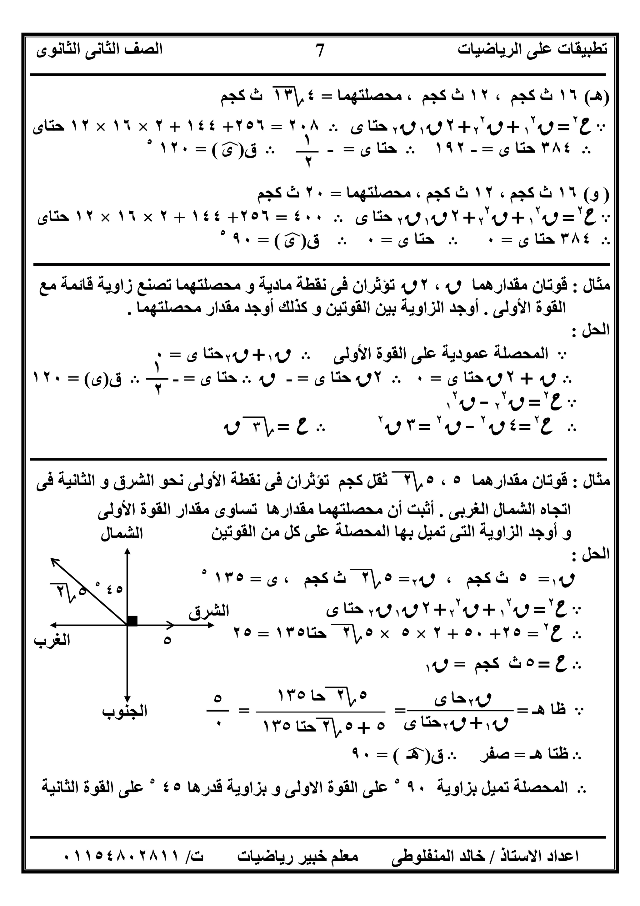 ‫اﻟﺮﯾﺎﺿﯿﺎت‬ ‫ﻋﻠﻰ‬ ‫ﺗﻄﺒﯿﻘﺎت‬‫اﻟﺜﺎﻧﻮى‬ ‫اﻟﺜﺎﻧﻰ‬ ‫اﻟﺼﻒ‬
‫ــــــــــــــــــــــــــــــــــــــــــــــــــــــــــــــــــــــــــــــــــــــــــــــــــــــــــــــــــــــــــــــــــــــــــــــــــــــ‬
‫ـــــــــــــــــــــــــــــــــــــــــــــــــــــــــــــــــــــــــــــــــــ‬‫ـــــــــــــــــــــــــــــــــــــــــــــــــــــــــــــــــــ‬
‫اﻻﺳﺘﺎذ‬ ‫اﻋﺪاد‬/‫ت‬ ‫رﯾﺎﺿﯿﺎت‬ ‫ﺧﺒﯿﺮ‬ ‫ﻣﻌﻠﻢ‬ ‫اﻟﻤﻨﻔﻠﻮﻃﻰ‬ ‫ﺧﺎﻟﺪ‬/٠١١٥٤٨٠٢٨١١
7
)‫ھـ‬(١٦، ‫ﻛﺠﻢ‬ ‫ث‬١٢‫ﻣﺤﺼﻠﺘﮭﻤﺎ‬ ، ‫ﻛﺠﻢ‬ ‫ث‬=٤‫؟‬١٣‫ﻛﺠﻢ‬ ‫ث‬
A‫ح‬٢
=‫ق‬١
٢
+‫ق‬٢
٢
+٢‫ق‬١‫ق‬٢‫ﺣﺘﺎ‬‫ى‬B٢٠٨=٢٥٦+١٤٤+٢×١٦×١٢‫ﺣﺘﺎى‬
B٣٨٤‫ى‬ ‫ﺣﺘﺎ‬=-١٩٢B‫ى‬ ‫ﺣﺘﺎ‬=-B‫ق‬)‫ى‬p= (١٢٠٥
)‫و‬(١٦‫ث‬، ‫ﻛﺠﻢ‬١٢‫ﻣﺤﺼﻠﺘﮭﻤﺎ‬ ، ‫ﻛﺠﻢ‬ ‫ث‬=٢٠‫ﻛﺠﻢ‬ ‫ث‬
A‫ح‬٢
=‫ق‬١
٢
+‫ق‬٢
٢
+٢‫ق‬١‫ق‬٢‫ﺣﺘﺎ‬‫ى‬B٤٠٠=٢٥٦+١٤٤+٢×١٦×١٢‫ﺣﺘﺎى‬
B٣٨٤‫ى‬ ‫ﺣﺘﺎ‬=٠B‫ى‬ ‫ﺣﺘﺎ‬=٠B‫ق‬)‫ى‬p= (٩٠٥
‫ـــــــــــــــــــــــــــــــــــــــــــــــــــــــــــــــــــــــــــــــــــــ‬‫ـــــــــــــــــــــــــــــــــــــــــــــــــــــــــــــــــ‬
‫ﻣﺜﺎل‬:‫ﻣﻘﺪارھﻤﺎ‬ ‫ﻗﻮﺗﺎن‬‫ق‬،٢‫ق‬‫ﻧﻘﻄﺔ‬ ‫ﻓﻰ‬ ‫ﺗﺆﺛﺮان‬‫ﻣﺎدﯾﺔ‬‫ﻣﻊ‬ ‫ﻗﺎﺋﻤﺔ‬ ‫زاوﯾﺔ‬ ‫ﺗﺼﻨﻊ‬ ‫ﻣﺤﺼﻠﺘﮭﻤﺎ‬ ‫و‬
‫اﻷوﻟﻰ‬ ‫اﻟﻘﻮة‬.‫ﻣﺤﺼﻠﺘﮭﻤﺎ‬ ‫ﻣﻘﺪار‬ ‫أوﺟﺪ‬ ‫ﻛﺬﻟﻚ‬ ‫و‬ ‫اﻟﻘﻮﺗﯿﻦ‬ ‫ﺑﯿﻦ‬ ‫اﻟﺰاوﯾﺔ‬ ‫أوﺟﺪ‬.
‫اﻟﺤﻞ‬:
A‫اﻟﻤﺤﺼ‬‫اﻷوﻟﻰ‬ ‫اﻟﻘﻮة‬ ‫ﻋﻠﻰ‬ ‫ﻋﻤﻮدﯾﺔ‬ ‫ﻠﺔ‬B‫ق‬١+‫ق‬٢‫ى‬ ‫ﺣﺘﺎ‬=٠
B‫ق‬+٢‫ق‬‫ى‬ ‫ﺣﺘﺎ‬=٠B٢‫ق‬‫ى‬ ‫ﺣﺘﺎ‬=-‫ق‬B‫ى‬ ‫ﺣﺘﺎ‬=-B‫ق‬)‫ى‬= (١٢٠
A‫ح‬٢
=‫ق‬٢
٢
-‫ق‬١
٢
B‫ح‬٢
=٤‫ق‬٢
-‫ق‬٢
=٣‫ق‬٢
B‫ح‬=‫؟‬٣‫ق‬
‫ـ‬‫ـ‬‫ـ‬‫ـ‬‫ـ‬‫ـ‬‫ـ‬‫ـ‬‫ـ‬‫ـ‬‫ـ‬‫ـ‬‫ـ‬‫ـ‬‫ـ‬‫ـ‬‫ـ‬‫ـ‬‫ـ‬‫ـ‬‫ـ‬‫ـ‬‫ـ‬‫ـ‬‫ـ‬‫ـ‬‫ـ‬‫ـ‬‫ـ‬‫ــــــــــــــــــــــــــــــــــــــــــــــــــــــــــــــــــــــــــــــــــــــــــــــــــــــــــــــــــــــــــــــــــــــــــــــــــــــ‬
‫ﻣﺜﺎل‬:‫ﻣﻘﺪارھﻤﺎ‬ ‫ﻗﻮﺗﺎن‬٥،٥‫؟‬٢‫اﻷ‬ ‫ﻧﻘﻄﺔ‬ ‫ﻓﻰ‬ ‫ﺗﺆﺛﺮان‬ ‫ﻛﺠﻢ‬ ‫ﺛﻘﻞ‬‫ﻓﻰ‬ ‫اﻟﺜﺎﻧﯿﺔ‬ ‫و‬ ‫اﻟﺸﺮق‬ ‫ﻧﺤﻮ‬ ‫وﻟﻰ‬
‫اﻟﻐﺮﺑﻰ‬ ‫اﻟﺸﻤﺎل‬ ‫اﺗﺠﺎه‬.‫اﻷوﻟﻰ‬ ‫اﻟﻘﻮة‬ ‫ﻣﻘﺪار‬ ‫ﺗﺴﺎوى‬ ‫ﻣﻘﺪارھﺎ‬ ‫ﻣﺤﺼﻠﺘﮭﻤﺎ‬ ‫أن‬ ‫أﺛﺒﺖ‬
‫اﻟﻘﻮﺗﯿﻦ‬ ‫ﻣﻦ‬ ‫ﻛﻞ‬ ‫ﻋﻠﻰ‬ ‫اﻟﻤﺤﺼﻠﺔ‬ ‫ﺑﮭﺎ‬ ‫ﺗﻤﯿﻞ‬ ‫اﻟﺘﻰ‬ ‫اﻟﺰاوﯾﺔ‬ ‫أوﺟﺪ‬ ‫و‬
‫اﻟﺤﻞ‬:
‫ق‬١=٥، ‫ﻛﺠﻢ‬ ‫ث‬‫ق‬٢=٥‫؟‬٢‫ى‬ ، ‫ﻛﺠﻢ‬ ‫ث‬=١٣٥٥
A‫ح‬٢
=‫ق‬١
٢
+‫ق‬٢
٢
+٢‫ق‬١‫ق‬٢‫ﺣﺘﺎ‬‫ى‬
B‫ح‬٢
=٢٥+٥٠+٢×٥×٥‫؟‬٢‫ﺣﺘﺎ‬١٣٥=٢٥
B‫ح‬=٥‫ﻛﺠﻢ‬ ‫ث‬=‫ق‬١
A‫ھـ‬ ‫ﻇﺎ‬= = =
B‫ھـ‬ ‫ﻇﺘﺎ‬=‫ﺻﻔﺮ‬B‫ق‬)‫ھـ‬p= (٩٠
B‫اﻟ‬‫ﺑﺰاوﯾﺔ‬ ‫ﺗﻤﯿﻞ‬ ‫ﻤﺤﺼﻠﺔ‬٩٠٥
‫ﻗﺪرھﺎ‬ ‫ﺑﺰاوﯾﺔ‬ ‫و‬ ‫اﻻوﻟﻰ‬ ‫اﻟﻘﻮة‬ ‫ﻋﻠﻰ‬٤٥٥
‫اﻟﺜﺎﻧﯿﺔ‬ ‫اﻟﻘﻮة‬ ‫ﻋﻠﻰ‬
١
٢
١
٢
٥
٥‫؟‬٢
‫اﻟﺸﺮق‬
‫اﻟﻐﺮب‬
‫اﻟﺸﻤﺎل‬
‫اﻟﺠﻨﻮب‬
٤٥٥
‫ق‬٢‫ﺣﺎ‬‫ى‬
‫ق‬١+‫ق‬٢‫ﺣﺘﺎ‬‫ى‬
٥‫؟‬٢‫ﺣﺎ‬١٣٥
٥+٥‫؟‬٢‫ﺣﺘﺎ‬١٣٥
٥
٠
 