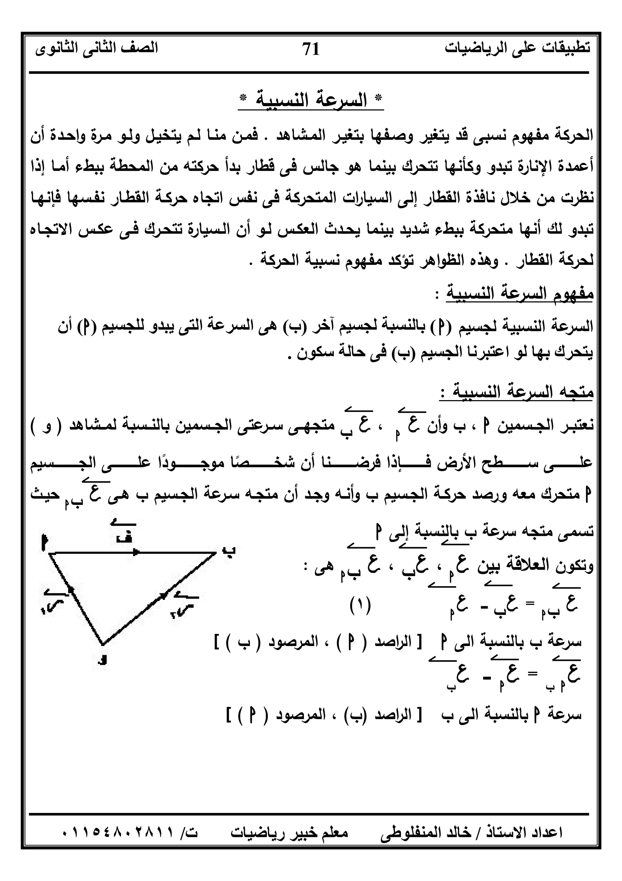 ‫اﻟﺮﯾﺎﺿﯿﺎت‬ ‫ﻋﻠﻰ‬ ‫ﺗﻄﺒﯿﻘﺎت‬‫اﻟﺜﺎﻧﻮى‬ ‫اﻟﺜﺎﻧﻰ‬ ‫اﻟﺼﻒ‬
‫ــــــــــــــــــــــــــــــــــــــــــــــــــــــــــــــــــــــــــــــــــــــــــــــــــــــــــــــــــــــــــــــــــــــــــــــــــــــ‬
‫ـــــــــــــــــــــــــــــــــــــــــــــــــــــــــــــــــــــــــــــــــــ‬‫ـــــــــــــــــــــــــــــــــــــــــــــــــــــــــــــــــــ‬
‫اﻻﺳﺘﺎذ‬ ‫اﻋﺪاد‬/‫ت‬ ‫رﯾﺎﺿﯿﺎت‬ ‫ﺧﺒﯿﺮ‬ ‫ﻣﻌﻠﻢ‬ ‫اﻟﻤﻨﻔﻠﻮﻃﻰ‬ ‫ﺧﺎﻟﺪ‬/٠١١٥٤٨٠٢٨١١
71
* ‫اﻟﻧﺳﺑﯾﺔ‬ ‫ﻋﺔ‬‫اﻟﺳر‬ *
‫ا‬ ‫ﺑﺗﻐﯾـر‬ ‫وﺻـﻔﻬﺎ‬ ‫ﯾﺗﻐﯾر‬ ‫ﻗد‬ ‫ﻧﺳﺑﻰ‬ ‫ﻣﻔﻬوم‬ ‫اﻟﺣرﻛﺔ‬‫ﻟﻣـﺷﺎﻫد‬.‫أن‬ ‫اﺣـدة‬‫و‬ ‫ة‬‫ﻣـر‬ ‫وﻟـو‬ ‫ﯾﺗﺧﯾـل‬ ‫ﻟـم‬ ‫ﻣﻧـﺎ‬ ‫ﻓﻣـن‬
‫إذا‬ ‫أﻣـﺎ‬ ‫ﺑﺑطء‬ ‫اﻟﻣﺣطﺔ‬ ‫ﻣن‬ ‫ﺣرﻛﺗﻪ‬ ‫ﺑدأ‬ ‫ﻗطﺎر‬ ‫ﻓﻰ‬ ‫ﺟﺎﻟس‬ ‫ﻫو‬ ‫ﺑﯾﻧﻣﺎ‬ ‫ﺗﺗﺣرك‬ ‫وﻛﺄﻧﻬﺎ‬ ‫ﺗﺑدو‬ ‫ة‬‫اﻹﻧﺎر‬ ‫أﻋﻣدة‬
‫ﻓﺈﻧﻬـﺎ‬ ‫ﻧﻔـﺳﻬﺎ‬ ‫اﻟﻘطـﺎر‬ ‫ﺣرﻛـﺔ‬ ‫اﺗﺟﺎﻩ‬ ‫ﻧﻔس‬ ‫ﻓﻰ‬ ‫اﻟﻣﺗﺣرﻛﺔ‬ ‫ات‬‫ر‬‫اﻟﺳﯾﺎ‬ ‫إﻟﻰ‬ ‫اﻟﻘطﺎر‬ ‫ﻧﺎﻓذة‬ ‫ﺧﻼل‬ ‫ﻣن‬ ‫ﻧظرت‬
‫ﯾﺣـدث‬ ‫ﺑﯾﻧﻣﺎ‬ ‫ﺷدﯾد‬ ‫ﺑﺑطء‬ ‫ﻣﺗﺣرﻛﺔ‬ ‫أﻧﻬﺎ‬ ‫ﻟك‬ ‫ﺗﺑدو‬‫اﻻﺗﺟـﺎﻩ‬ ‫ﻋﻛـس‬ ‫ﻓـﻰ‬ ‫ﺗﺗﺣـرك‬ ‫ة‬‫اﻟـﺳﯾﺎر‬ ‫أن‬ ‫ﻟـو‬ ‫اﻟﻌﻛـس‬
‫اﻟﻘطﺎر‬ ‫ﻟﺣرﻛﺔ‬.‫اﻟﺣرﻛﺔ‬ ‫ﻧﺳﺑﯾﺔ‬ ‫ﻣﻔﻬوم‬ ‫ﺗؤﻛد‬ ‫اﻫر‬‫و‬‫اﻟظ‬ ‫وﻫذﻩ‬.
‫اﻟﻧﺳﺑﯾﺔ‬ ‫ﻋﺔ‬‫اﻟﺳر‬ ‫ﻣﻔﻬوم‬:
‫ﻟﺟﺳﯾم‬ ‫اﻟﻧﺳﺑﯾﺔ‬ ‫ﻋﺔ‬‫اﻟﺳر‬)‫ا‬(‫آﺧﺮ‬ ‫ﻟﺠﺴﯿﻢ‬ ‫ﺑﺎﻟﻨﺴﺒﺔ‬)‫ب‬(‫ﻟﻠﺠﺴﯿﻢ‬ ‫ﯾﺒﺪو‬ ‫اﻟﺘﻰ‬ ‫اﻟﺴﺮﻋﺔ‬ ‫ھﻰ‬)‫ا‬(‫أن‬
‫اﻟﺠﺴﯿﻢ‬ ‫اﻋﺘﺒﺮﻧﺎ‬ ‫ﻟﻮ‬ ‫ﺑﮭﺎ‬ ‫ﯾﺘﺤﺮك‬)‫ب‬(‫ﺳﻜﻮن‬ ‫ﺣﺎﻟﺔ‬ ‫ﻓﻰ‬.
‫اﻟ‬ ‫ﻣﺗﺟﻪ‬‫اﻟﻧﺳﺑﯾﺔ‬ ‫ﻋﺔ‬‫ﺳر‬:
‫ـﺳﻣﯾن‬‫ـ‬‫اﻟﺟ‬ ‫ـر‬‫ـ‬‫ﻧﻌﺗﺑ‬‫ا‬‫أن‬‫و‬ ‫ب‬ ،‫ع‬‫ا‬
،‫ع‬‫ب‬‫ـﺷﺎﻫد‬‫ـ‬‫ﻟﻣ‬ ‫ـﺳﺑﺔ‬‫ـ‬‫ﺑﺎﻟﻧ‬ ‫ـﺳﻣﯾن‬‫ـ‬‫اﻟﺟ‬ ‫ﻋﺗﻰ‬‫ـر‬‫ـ‬‫ﺳ‬ ‫ـﻰ‬‫ـ‬‫ﻣﺗﺟﻬ‬)‫و‬(
‫اﻟﺟــــــــــــﺳﯾم‬ ‫ﻋﻠــــــــــــﻰ‬ ‫ﻣوﺟــــــــــــودا‬ ‫ﺷﺧــــــــــــﺻﺎ‬ ‫أن‬ ‫ﻓرﺿــــــــــــﻧﺎ‬ ‫ــــﺈذا‬‫ـ‬‫ﻓـــــــ‬ ‫اﻷرض‬ ‫ﺳــــــــــــطﺢ‬ ‫ـــــــــــﻰ‬‫ـ‬‫ﻋﻠ‬ً ً
‫ا‬‫ﻫـﻰ‬ ‫ب‬ ‫اﻟﺟـﺳﯾم‬ ‫ﻋﺔ‬‫ﺳـر‬ ‫ﻣﺗﺟـﻪ‬ ‫أن‬ ‫وﺟـد‬ ‫أﻧـﻪ‬‫و‬ ‫ب‬ ‫اﻟﺟـﺳﯾم‬ ‫ﺣرﻛـﺔ‬ ‫ورﺻد‬ ‫ﻣﻌﻪ‬ ‫ﻣﺗﺣرك‬‫ع‬‫ب‬‫ا‬
‫ﺣﯾـث‬
‫إﻟﻰ‬ ‫ﺑﺎﻟﻧﺳﺑﺔ‬ ‫ب‬ ‫ﻋﺔ‬‫ﺳر‬ ‫ﻣﺗﺟﻪ‬ ‫ﺗﺳﻣﻰ‬‫ا‬
‫وﺗﻛون‬‫ﺑﯾن‬ ‫اﻟﻌﻼﻗﺔ‬‫ع‬‫ا‬
،‫ع‬‫ب‬،‫ع‬‫ب‬‫ا‬
‫ﻫﻰ‬:
‫ع‬‫ب‬‫ا‬
=‫ع‬‫ب‬‫ـــ‬‫ع‬‫ا‬
)١(
‫اﻟﻰ‬ ‫ﺑﺎﻟﻧﺳﺑﺔ‬ ‫ب‬ ‫ﻋﺔ‬‫ﺳر‬‫ا‬]‫اﺻد‬‫ر‬‫اﻟ‬)‫ا‬(‫اﻟﻣرﺻود‬ ،)‫ب‬[ (
‫ع‬‫ا‬‫ب‬
=‫ع‬‫ا‬
‫ـــ‬‫ع‬‫ب‬
‫ﻋﺔ‬‫ﺳر‬‫ا‬‫ب‬ ‫اﻟﻰ‬ ‫ﺑﺎﻟﻧﺳﺑﺔ‬]‫اﺻد‬‫ر‬‫اﻟ‬)‫ب‬(‫اﻟﻣرﺻود‬ ،)‫ا‬[ (
 