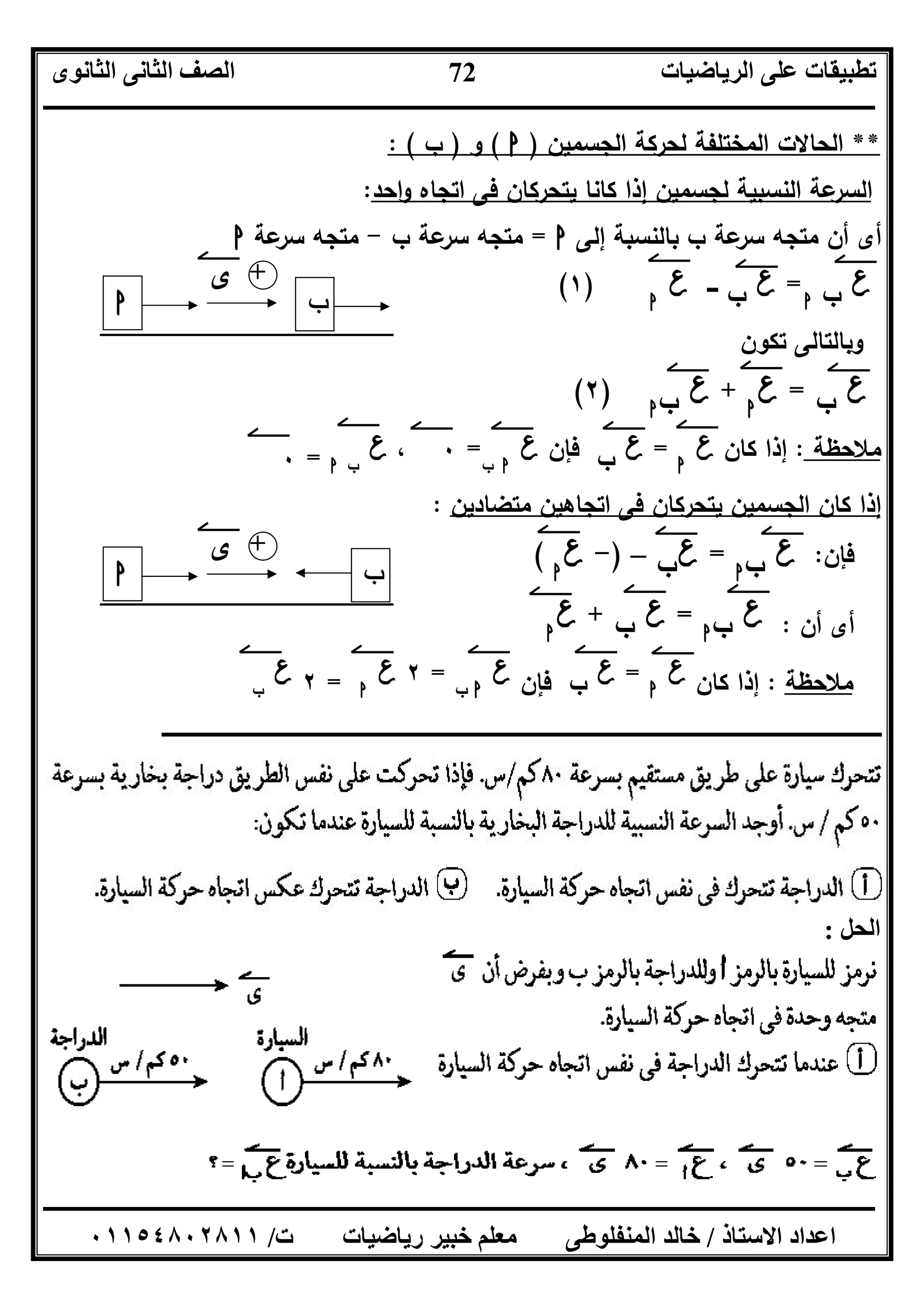 ‫اﻟﺮﯾﺎﺿﯿﺎت‬ ‫ﻋﻠﻰ‬ ‫ﺗﻄﺒﯿﻘﺎت‬‫اﻟﺜﺎﻧﻮى‬ ‫اﻟﺜﺎﻧﻰ‬ ‫اﻟﺼﻒ‬
‫ــــــــــــــــــــــــــــــــــــــــــــــــــــــــــــــــــــــــــــــــــــــــــــــــــــــــــــــــــــــــــــــــــــــــــــــــــــــ‬
‫ـــــــــــــــــــــــــــــــــــــــــــــــــــــــــــــــــــــــــــــــــــ‬‫ـــــــــــــــــــــــــــــــــــــــــــــــــــــــــــــــــــ‬
‫اﻻﺳﺘﺎذ‬ ‫اﻋﺪاد‬/‫ت‬ ‫رﯾﺎﺿﯿﺎت‬ ‫ﺧﺒﯿﺮ‬ ‫ﻣﻌﻠﻢ‬ ‫اﻟﻤﻨﻔﻠﻮﻃﻰ‬ ‫ﺧﺎﻟﺪ‬/٠١١٥٤٨٠٢٨١١
72
**‫اﻟﻣ‬ ‫اﻟﺣﺎﻻت‬‫اﻟﺟﺳﻣﯾن‬ ‫ﻟﺣرﻛﺔ‬ ‫ﺧﺗﻠﻔﺔ‬)‫ا‬(‫و‬)‫ب‬: (
‫اﺣد‬‫و‬ ‫اﺗﺟﺎﻩ‬ ‫ﻓﻰ‬ ‫ﯾﺗﺣرﻛﺎن‬ ‫ﻛﺎﻧﺎ‬ ‫إذا‬ ‫ﻟﺟﺳﻣﯾن‬ ‫اﻟﻧﺳﺑﯾﺔ‬ ‫ﻋﺔ‬‫اﻟﺳر‬:
‫إﻟﻰ‬ ‫ﺑﺎﻟﻧﺳﺑﺔ‬ ‫ب‬ ‫ﻋﺔ‬‫ﺳر‬ ‫ﻣﺗﺟﻪ‬ ‫أن‬ ‫أى‬‫ا‬=‫ب‬ ‫ﻋﺔ‬‫ﺳر‬ ‫ﻣﺗﺟﻪ‬-‫ﻋﺔ‬‫ﺳر‬ ‫ﻣﺗﺟﻪ‬‫ا‬
‫ع‬‫ب‬‫ا‬
=‫ع‬‫ب‬‫ـــ‬‫ع‬‫ا‬
)١(
‫ﺗﻛون‬ ‫وﺑﺎﻟﺗﺎﻟﻰ‬
‫ع‬‫ب‬=‫ع‬‫ا‬
+‫ع‬‫ب‬‫ا‬
)٢(
‫ﻣﻼﺣظﺔ‬:‫ﻛﺎن‬ ‫إذا‬‫ع‬‫ا‬
=‫ع‬‫ب‬‫ﻓﺈن‬‫ع‬‫ا‬‫ب‬
=٠،‫ع‬‫ب‬‫ا‬=٠
‫ﻣﺗﺿﺎدﯾن‬ ‫اﺗﺟﺎﻫﯾن‬ ‫ﻓﻰ‬ ‫ﯾﺗﺣرﻛﺎن‬ ‫اﻟﺟﺳﻣﯾن‬ ‫ﻛﺎن‬ ‫إذا‬:
‫ﻓﺈن‬:‫ع‬‫ب‬‫ا‬
=‫ع‬‫ب‬–)-‫ع‬‫ا‬
(
‫أن‬ ‫أى‬:‫ع‬‫ب‬‫ا‬
=‫ع‬‫ب‬+‫ع‬‫ا‬
‫ﻣﻼﺣظﺔ‬:‫ﻛﺎن‬ ‫إذا‬‫ع‬‫ا‬
=‫ع‬‫ب‬‫ﻓﺈن‬‫ع‬‫ا‬‫ب‬
=٢‫ع‬‫ا‬=٢‫ع‬‫ب‬
‫ــــــــــــــــــــــــــــــ‬‫ــــــــــــــــــــــــــــــــــــــــــــــــــــــــــــــــــــــــــــــــــــــــــــــــــــ‬‫ـ‬‫ـــــــــــــــــــــــــــــــــــــــــــــــــــــــــــــــــــــــــــــــــــــــــــــــــــ‬‫ـ‬‫ــــــــــ‬
‫اﻟﺤﻞ‬:
‫ا‬ ‫ب‬
‫ى‬ +
‫ا‬ ‫ب‬
‫ى‬ +
 