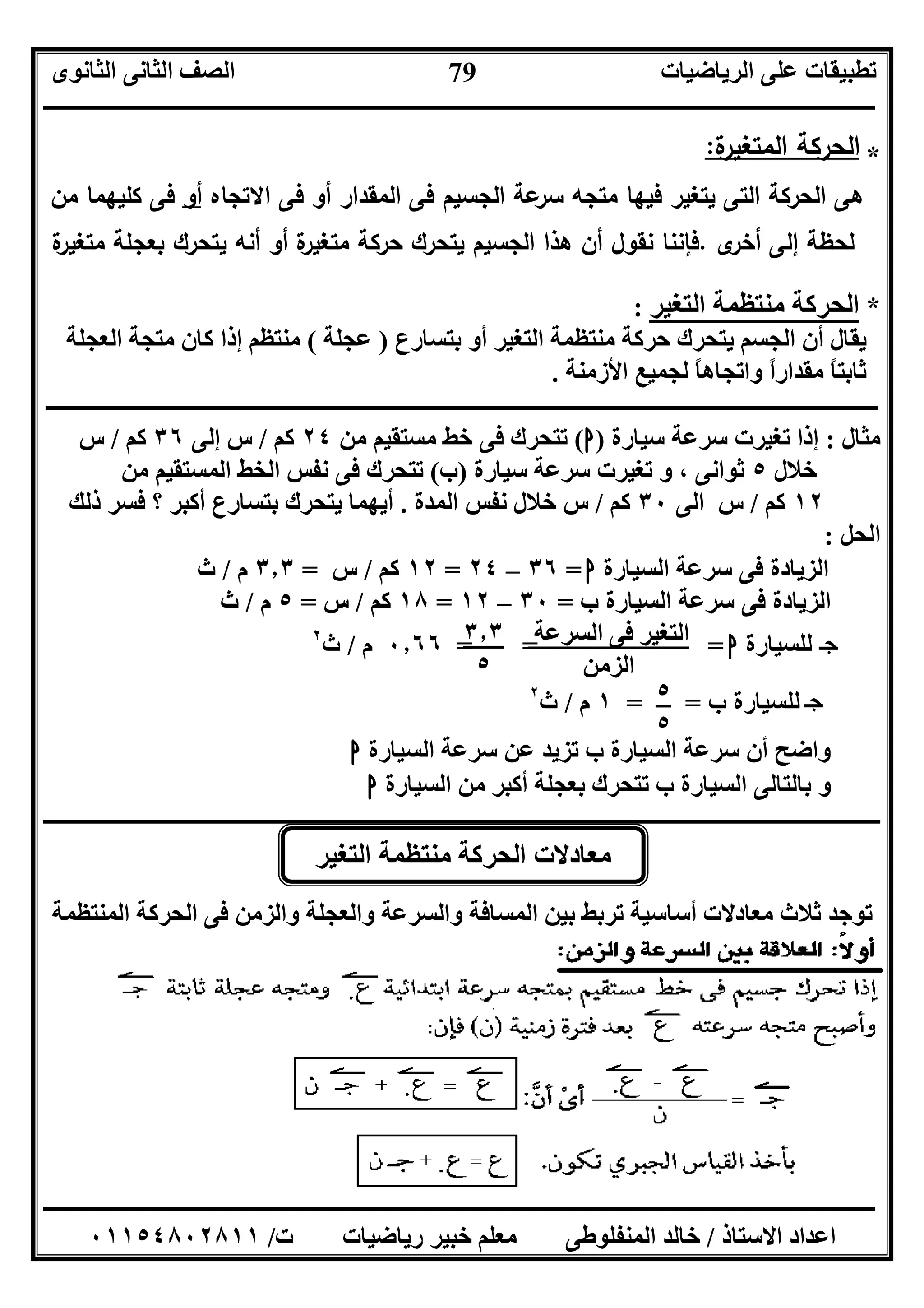 ‫اﻟﺮﯾﺎﺿﯿﺎت‬ ‫ﻋﻠﻰ‬ ‫ﺗﻄﺒﯿﻘﺎت‬‫اﻟﺜﺎﻧﻮى‬ ‫اﻟﺜﺎﻧﻰ‬ ‫اﻟﺼﻒ‬
‫ــــــــــــــــــــــــــــــــــــــــــــــــــــــــــــــــــــــــــــــــــــــــــــــــــــــــــــــــــــــــــــــــــــــــــــــــــــــ‬
‫ـــــــــــــــــــــــــــــــــــــــــــــــــــــــــــــــــــــــــــــــــــ‬‫ـــــــــــــــــــــــــــــــــــــــــــــــــــــــــــــــــــ‬
‫اﻻﺳﺘﺎذ‬ ‫اﻋﺪاد‬/‫ت‬ ‫رﯾﺎﺿﯿﺎت‬ ‫ﺧﺒﯿﺮ‬ ‫ﻣﻌﻠﻢ‬ ‫اﻟﻤﻨﻔﻠﻮﻃﻰ‬ ‫ﺧﺎﻟﺪ‬/٠١١٥٤٨٠٢٨١١
79
*‫ة‬‫اﻟﻣﺗﻐﯾر‬ ‫اﻟﺣرﻛﺔ‬:
‫ﻋﺔ‬‫ﺳر‬ ‫ﻣﺗﺟﻪ‬ ‫ﻓﯾﻬﺎ‬ ‫ﯾﺗﻐﯾر‬ ‫اﻟﺗﻰ‬ ‫اﻟﺣرﻛﺔ‬ ‫ﻫﻰ‬‫اﻟﻣ‬ ‫ﻓﻰ‬ ‫اﻟﺟﺳﯾم‬‫اﻻﺗﺟﺎﻩ‬ ‫ﻓﻰ‬ ‫أو‬ ‫ﻘدار‬‫أو‬‫ﻣن‬ ‫ﻛﻠﯾﻬﻣﺎ‬ ‫ﻓﻰ‬
‫ى‬‫أﺧر‬ ‫إﻟﻰ‬ ‫ﻟﺣظﺔ‬.‫ﯾﺗﺣرك‬ ‫اﻟﺟﺳﯾم‬ ‫ﻫذا‬ ‫أن‬ ‫ﻧﻘول‬ ‫ﻓﺈﻧﻧﺎ‬‫ﺑﻌﺟﻠﺔ‬ ‫ﯾﺗﺣرك‬ ‫أﻧﻪ‬ ‫أو‬ ‫ة‬‫ﻣﺗﻐﯾر‬ ‫ﺣرﻛﺔ‬‫ة‬‫ﻣﺗﻐﯾر‬
*‫اﻟﺘﻐﯿﺮ‬ ‫ﻣﻨﺘﻈﻤﺔ‬ ‫اﻟﺤﺮﻛﺔ‬:
‫ﺑﺘﺴﺎرع‬ ‫أو‬ ‫اﻟﺘﻐﯿﺮ‬ ‫ﻣﻨﺘﻈﻤﺔ‬ ‫ﺣﺮﻛﺔ‬ ‫ﯾﺘﺤﺮك‬ ‫اﻟﺠﺴﻢ‬ ‫أن‬ ‫ﯾﻘﺎل‬)‫ﻋﺠﻠﺔ‬(‫اﻟﻌﺠﻠﺔ‬ ‫ﻣﺘﺠﺔ‬ ‫ﻛﺎن‬ ‫إذا‬ ‫ﻣﻨﺘﻈﻢ‬
‫واﺗ‬ ً‫ا‬‫ﻣﻘﺪار‬ ً‫ﺎ‬‫ﺛﺎﺑﺘ‬‫اﻷزﻣﻨﺔ‬ ‫ﻟﺠﻤﯿﻊ‬ ً‫ﺎ‬‫ﺠﺎھ‬.
‫ـــــــــــــــــــــــــــــــــــــــــــــــــــــــــــــــــــــــــــــــــــــــــــــــــــــــــــــــــــــــــــــــــــــــ‬‫ـــــــــــــــ‬
‫ﻣﺜﺎل‬:‫ﺳﯿﺎرة‬ ‫ﺳﺮﻋﺔ‬ ‫ﺗﻐﯿﺮت‬ ‫إذا‬)‫ا‬(‫ﻣﻦ‬ ‫ﻣﺴﺘﻘﯿﻢ‬ ‫ﺧﻂ‬ ‫ﻓﻰ‬ ‫ﺗﺘﺤﺮك‬٢٤‫ﻛﻢ‬/‫إﻟﻰ‬ ‫س‬٣٦‫ﻛﻢ‬/‫س‬
‫ﺧﻼل‬٥‫ﺳﯿﺎرة‬ ‫ﺳﺮﻋﺔ‬ ‫ﺗﻐﯿﺮت‬ ‫و‬ ، ‫ﺛﻮاﻧﻰ‬)‫ب‬(‫اﻟﻤﺴﺘﻘﯿﻢ‬ ‫اﻟﺨﻂ‬ ‫ﻧﻔﺲ‬ ‫ﻓﻰ‬ ‫ﺗﺘﺤﺮك‬‫ﻣﻦ‬
١٢‫ﻛﻢ‬/‫اﻟﻰ‬ ‫س‬٣٠‫ﻛﻢ‬/‫اﻟﻤﺪة‬ ‫ﻧﻔﺲ‬ ‫ﺧﻼل‬ ‫س‬.‫ذﻟﻚ‬ ‫ﻓﺴﺮ‬ ‫؟‬ ‫أﻛﺒﺮ‬ ‫ﺑﺘﺴﺎرع‬ ‫ﯾﺘﺤﺮك‬ ‫أﯾﮭﻤﺎ‬
‫اﻟﺤﻞ‬:
‫اﻟﺰﯾﺎدة‬‫اﻟﺴﯿﺎرة‬ ‫ﺳﺮﻋﺔ‬ ‫ﻓﻰ‬‫ا‬=٣٦–٢٤=١٢‫ﻛﻢ‬/‫س‬=٣٫٣‫م‬/‫ث‬
‫ﺳﺮﻋ‬ ‫ﻓﻰ‬ ‫اﻟﺰﯾﺎدة‬‫ب‬ ‫اﻟﺴﯿﺎرة‬ ‫ﺔ‬=٣٠–١٢=١٨‫ﻛﻢ‬/‫س‬=٥‫م‬/‫ث‬
‫ـ‬‫ﺟ‬‫ﺝ‬‫ﻟﻠﺴﯿﺎرة‬‫ا‬= = =٠٫٦٦‫م‬/‫ث‬٢
‫ﺝ‬‫ب‬ ‫ﻟﻠﺴﯿﺎرة‬= =١‫م‬/‫ث‬٢
‫اﻟﺴﯿﺎرة‬ ‫ﺳﺮﻋﺔ‬ ‫ﻋﻦ‬ ‫ﺗﺰﯾﺪ‬ ‫ب‬ ‫اﻟﺴﯿﺎرة‬ ‫ﺳﺮﻋﺔ‬ ‫أن‬ ‫واﺿﺢ‬‫ا‬
‫ﺑﻌﺠﻠﺔ‬ ‫ﺗﺘﺤﺮك‬ ‫ب‬ ‫اﻟﺴﯿﺎرة‬ ‫ﺑﺎﻟﺘﺎﻟﻰ‬ ‫و‬‫اﻟﺴﯿﺎرة‬ ‫ﻣﻦ‬ ‫أﻛﺒﺮ‬‫ا‬
‫ــــــــــــــــــــــــــــــــــــــــــــــــــــــــــــــــــــــــــــــــــــــــــــــــــــــــــــــــــــــــــــــــــــــــــــــــــــــ‬
‫اﻟﻤﻨﺘ‬ ‫اﻟﺤﺮﻛﺔ‬ ‫ﻓﻰ‬ ‫واﻟﺰﻣﻦ‬ ‫واﻟﻌﺠﻠﺔ‬ ‫واﻟﺴﺮﻋﺔ‬ ‫اﻟﻤﺴﺎﻓﺔ‬ ‫ﺑﯿﻦ‬ ‫ﺗﺮﺑﻂ‬ ‫أﺳﺎﺳﯿﺔ‬ ‫ﻣﻌﺎدﻻت‬ ‫ﺛﻼث‬ ‫ﺗﻮﺟﺪ‬‫ﻈﻤﺔ‬
‫اﻟﺴﺮﻋﺔ‬ ‫ﻓﻰ‬ ‫اﻟﺘﻐﯿﺮ‬
‫اﻟﺰﻣﻦ‬
٥
٥
٣٫٣
٥
‫اﻟﺘﻐﯿﺮ‬ ‫ﻣﻨﺘﻈﻤﺔ‬ ‫اﻟﺤﺮﻛﺔ‬ ‫ﻣﻌﺎدﻻت‬
 