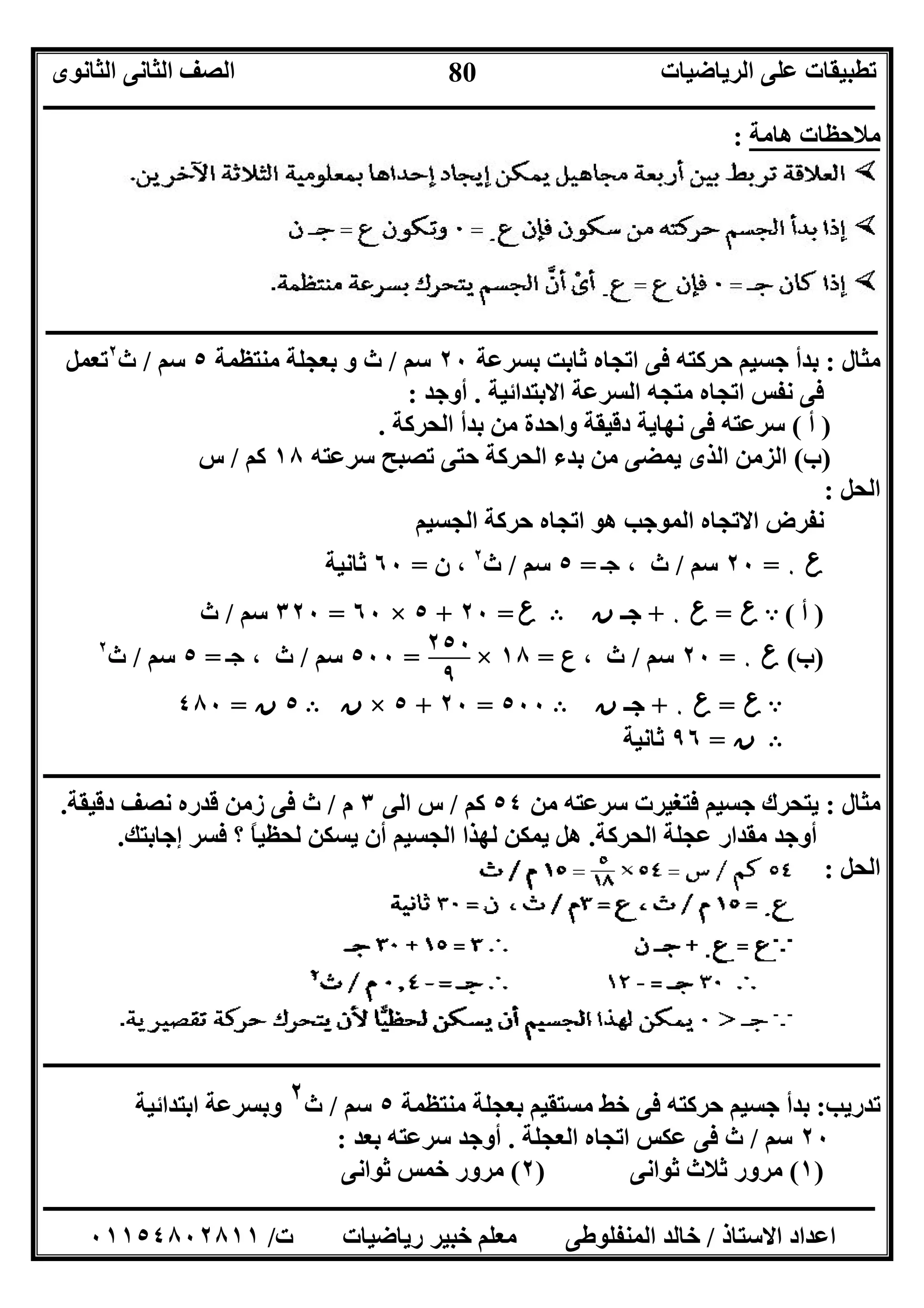 ‫اﻟﺮﯾﺎﺿﯿﺎت‬ ‫ﻋﻠﻰ‬ ‫ﺗﻄﺒﯿﻘﺎت‬‫اﻟﺜﺎﻧﻮى‬ ‫اﻟﺜﺎﻧﻰ‬ ‫اﻟﺼﻒ‬
‫ــــــــــــــــــــــــــــــــــــــــــــــــــــــــــــــــــــــــــــــــــــــــــــــــــــــــــــــــــــــــــــــــــــــــــــــــــــــ‬
‫ـــــــــــــــــــــــــــــــــــــــــــــــــــــــــــــــــــــــــــــــــــ‬‫ـــــــــــــــــــــــــــــــــــــــــــــــــــــــــــــــــــ‬
‫اﻻﺳﺘﺎذ‬ ‫اﻋﺪاد‬/‫ت‬ ‫رﯾﺎﺿﯿﺎت‬ ‫ﺧﺒﯿﺮ‬ ‫ﻣﻌﻠﻢ‬ ‫اﻟﻤﻨﻔﻠﻮﻃﻰ‬ ‫ﺧﺎﻟﺪ‬/٠١١٥٤٨٠٢٨١١
80
‫ھﺎﻣﺔ‬ ‫ﻣﻼﺣﻈﺎت‬:
‫ــــــــــــــــــــــــــــــــــــــــــــــــــــــــــــــــــــــــــــــــــــــــــــــــــــــــــــــــــــــــــــــــــــــــــــــــــــــ‬
‫ﻣﺜﺎل‬:‫ﺑﺴﺮﻋﺔ‬ ‫ﺛﺎﺑﺖ‬ ‫اﺗﺠﺎه‬ ‫ﻓﻰ‬ ‫ﺣﺮﻛﺘﮫ‬ ‫ﺟﺴﯿﻢ‬ ‫ﺑﺪأ‬٢٠‫ﺳﻢ‬/‫ﻣﻨﺘﻈﻤﺔ‬ ‫ﺑﻌﺠﻠﺔ‬ ‫و‬ ‫ث‬٥‫ﺳﻢ‬/‫ث‬٢
‫ﺗﻌﻤﻞ‬
‫اﻻﺑﺘﺪاﺋﯿﺔ‬ ‫اﻟﺴﺮﻋﺔ‬ ‫ﻣﺘﺠﮫ‬ ‫اﺗﺠﺎه‬ ‫ﻧﻔﺲ‬ ‫ﻓﻰ‬.‫أوﺟﺪ‬:
)‫أ‬(‫اﻟﺤﺮﻛﺔ‬ ‫ﺑﺪأ‬ ‫ﻣﻦ‬ ‫واﺣﺪة‬ ‫دﻗﯿﻘﺔ‬ ‫ﻧﮭﺎﯾﺔ‬ ‫ﻓﻰ‬ ‫ﺳﺮﻋﺘﮫ‬.
)‫ب‬(‫ﺳﺮﻋﺘﮫ‬ ‫ﺗﺼﺒﺢ‬ ‫ﺣﺘﻰ‬ ‫اﻟﺤﺮﻛﺔ‬ ‫ﺑﺪء‬ ‫ﻣﻦ‬ ‫ﯾﻤﻀﻰ‬ ‫اﻟﺬى‬ ‫اﻟﺰﻣﻦ‬١٨‫ﻛﻢ‬/‫س‬
‫اﻟﺤﻞ‬:
‫اﻟﺠﺴﯿﻢ‬ ‫ﺣﺮﻛﺔ‬ ‫اﺗﺠﺎه‬ ‫ھﻮ‬ ‫اﻟﻤﻮﺟﺐ‬ ‫اﻻﺗﺠﺎه‬ ‫ﻧﻔﺮض‬
‫ع‬٠=٢٠‫ﺳﻢ‬/، ‫ث‬‫ﺝ‬=٥‫ﺳﻢ‬/‫ث‬٢
‫ن‬ ،=٦٠‫ﺛﺎﻧﯿﺔ‬
)‫أ‬(A‫ع‬=‫ع‬٠+‫ﺟـ‬‫ن‬B‫ع‬=٢٠+٥×٦٠=٣٢٠‫ﺳﻢ‬/‫ث‬
)‫ب‬(‫ع‬٠=٢٠‫ﺳﻢ‬/‫ع‬ ، ‫ث‬=١٨×=٥٠٠‫ﺳﻢ‬/، ‫ث‬‫ﺝ‬=٥‫ﺳﻢ‬/‫ث‬٢
A‫ع‬=‫ع‬٠+‫ﺟـ‬‫ن‬B٥٠٠=٢٠+٥×‫ن‬B٥‫ن‬=٤٨٠
B‫ن‬=٩٦‫ﺛﺎﻧﯿﺔ‬
‫ــــــــــــــــــــــــــــــــــــــــــــــــــــــــــــــــــــــــــــــــــــــــــــــــــــــــــــــــــــــــــــــــــــــــــــــــــــــ‬
‫ﻣﺜﺎل‬:‫ﻣﻦ‬ ‫ﺳﺮﻋﺘﮫ‬ ‫ﻓﺘﻐﯿﺮت‬ ‫ﺟﺴﯿﻢ‬ ‫ﯾﺘﺤﺮك‬٥٤‫ﻛﻢ‬/‫اﻟﻰ‬ ‫س‬٣‫م‬/‫ﻗﺪره‬ ‫زﻣﻦ‬ ‫ﻓﻰ‬ ‫ث‬‫دﻗﯿﻘﺔ‬ ‫ﻧﺼﻒ‬.
‫اﻟﺤﺮﻛﺔ‬ ‫ﻋﺠﻠﺔ‬ ‫ﻣﻘﺪار‬ ‫أوﺟﺪ‬.‫اﻟﺠﺴﯿﻢ‬ ‫ﻟﮭﺬا‬ ‫ﯾﻤﻜﻦ‬ ‫ھﻞ‬‫إﺟﺎﺑﺘﻚ‬ ‫ﻓﺴﺮ‬ ‫؟‬ ً‫ﺎ‬‫ﻟﺤﻈﯿ‬ ‫ﯾﺴﻜﻦ‬ ‫أن‬.
‫اﻟﺤﻞ‬:
‫ـــــــــــــــــــــــــــــــــــــــــــــــــــــــــــــــــــــــــــــــــــــــــــــــــــــــــــــــــــــــــــــــــــــــــــــــــــــ‬‫ـ‬
‫ﺗﺪرﯾﺐ‬:‫ﻣﻨﺘﻈﻤﺔ‬ ‫ﺑﻌﺠﻠﺔ‬ ‫ﻣﺴﺘﻘﯿﻢ‬ ‫ﺧﻂ‬ ‫ﻓﻰ‬ ‫ﺣﺮﻛﺘﮫ‬ ‫ﺟﺴﯿﻢ‬ ‫ﺑﺪأ‬٥‫ﺳﻢ‬/‫ث‬٢‫اﺑﺘﺪاﺋﯿﺔ‬ ‫وﺑﺴﺮﻋﺔ‬
٢٠‫ﺳﻢ‬/‫اﻟﻌﺠﻠﺔ‬ ‫اﺗﺠﺎه‬ ‫ﻋﻜﺲ‬ ‫ﻓﻰ‬ ‫ث‬.‫ﺑﻌﺪ‬ ‫ﺳﺮﻋﺘﮫ‬ ‫أوﺟﺪ‬:
)١(‫ﺛﻮاﻧﻰ‬ ‫ﺛﻼث‬ ‫ﻣﺮور‬)٢(‫ﺛﻮاﻧﻰ‬ ‫ﺧﻤﺲ‬ ‫ﻣﺮور‬
٢٥٠
٩
 