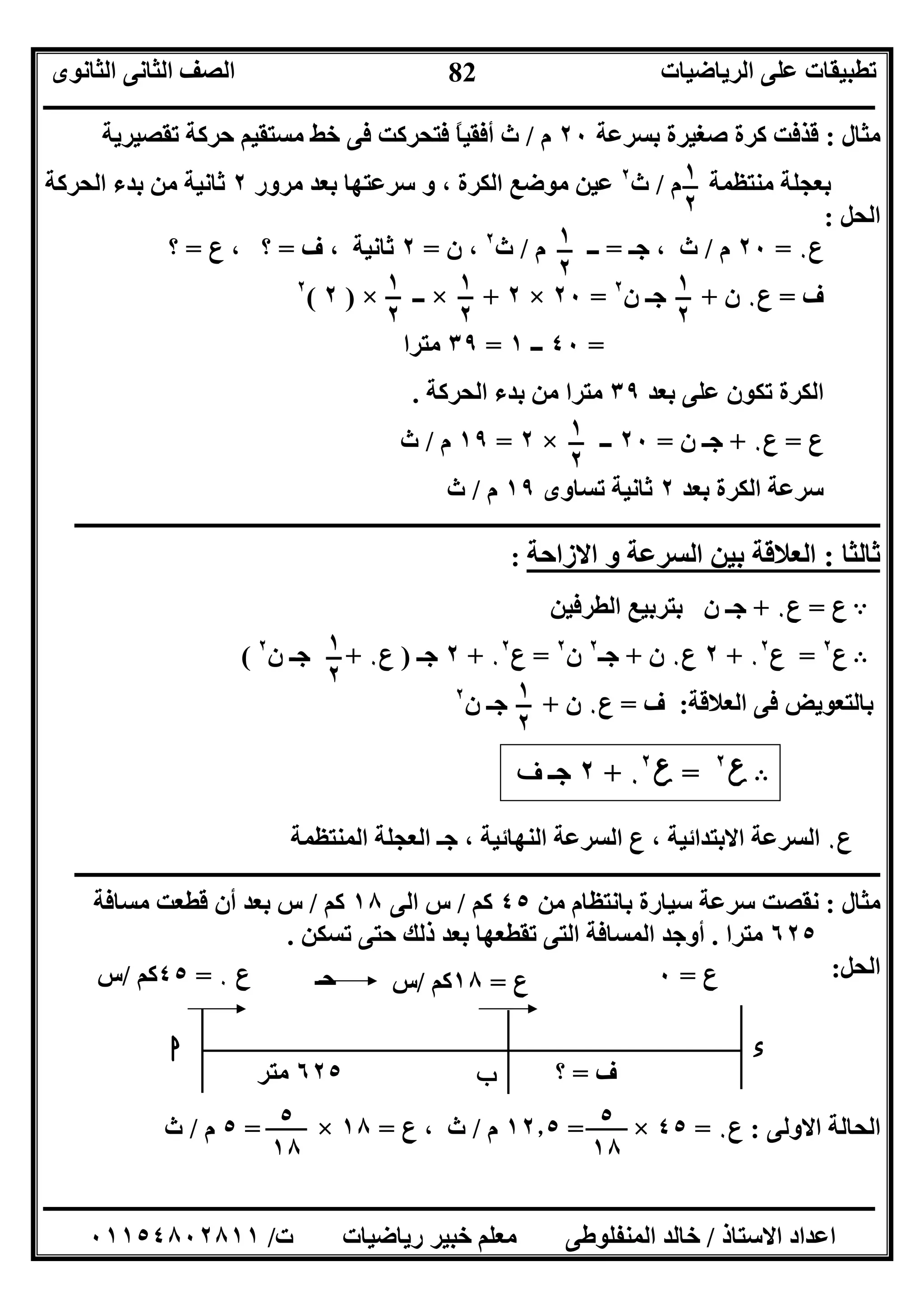 ‫اﻟﺮﯾﺎﺿﯿﺎت‬ ‫ﻋﻠﻰ‬ ‫ﺗﻄﺒﯿﻘﺎت‬‫اﻟﺜﺎﻧﻮى‬ ‫اﻟﺜﺎﻧﻰ‬ ‫اﻟﺼﻒ‬
‫ــــــــــــــــــــــــــــــــــــــــــــــــــــــــــــــــــــــــــــــــــــــــــــــــــــــــــــــــــــــــــــــــــــــــــــــــــــــ‬
‫ـــــــــــــــــــــــــــــــــــــــــــــــــــــــــــــــــــــــــــــــــــ‬‫ـــــــــــــــــــــــــــــــــــــــــــــــــــــــــــــــــــ‬
‫اﻻﺳﺘﺎذ‬ ‫اﻋﺪاد‬/‫ت‬ ‫رﯾﺎﺿﯿﺎت‬ ‫ﺧﺒﯿﺮ‬ ‫ﻣﻌﻠﻢ‬ ‫اﻟﻤﻨﻔﻠﻮﻃﻰ‬ ‫ﺧﺎﻟﺪ‬/٠١١٥٤٨٠٢٨١١
82
‫ﻣﺜﺎل‬:‫ﺻﻐ‬ ‫ﻛﺮة‬ ‫ﻗﺬﻓﺖ‬‫ﺑﺴﺮﻋﺔ‬ ‫ﯿﺮة‬٢٠‫م‬/‫ﺗﻘﺼﯿﺮﯾﺔ‬ ‫ﺣﺮﻛﺔ‬ ‫ﻣﺴﺘﻘﯿﻢ‬ ‫ﺧﻂ‬ ‫ﻓﻰ‬ ‫ﻓﺘﺤﺮﻛﺖ‬ ً‫ﺎ‬‫أﻓﻘﯿ‬ ‫ث‬
‫م‬ ‫ﻣﻨﺘﻈﻤﺔ‬ ‫ﺑﻌﺠﻠﺔ‬/‫ث‬٢
‫ﻣﺮور‬ ‫ﺑﻌﺪ‬ ‫ﺳﺮﻋﺘﮭﺎ‬ ‫و‬ ، ‫اﻟﻜﺮة‬ ‫ﻣﻮﺿﻊ‬ ‫ﻋﯿﻦ‬٢‫اﻟﺤﺮﻛﺔ‬ ‫ﺑﺪء‬ ‫ﻣﻦ‬ ‫ﺛﺎﻧﯿﺔ‬
‫اﻟﺤﻞ‬:
‫ع‬٠=٢٠‫م‬/‫ﺟـ‬ ، ‫ث‬=‫م‬ ‫ــ‬/‫ث‬٢
‫ن‬ ،=٢‫ف‬ ، ‫ﺛﺎﻧﯿﺔ‬=‫ع‬ ، ‫؟‬=‫؟‬
‫ف‬=‫ع‬٠‫ن‬+‫ن‬ ‫ﺟـ‬٢
=٢٠×٢+×‫ــ‬×)٢(٢
=٤٠‫ــ‬١=٣٩‫ﻣﺘﺮا‬
‫ﺑﻌﺪ‬ ‫ﻋﻠﻰ‬ ‫ﺗﻜﻮن‬ ‫اﻟﻜﺮة‬٣٩‫اﻟﺤﺮﻛﺔ‬ ‫ﺑﺪء‬ ‫ﻣﻦ‬ ‫ﻣﺘﺮا‬.
‫ع‬=‫ع‬٠+‫ن‬ ‫ﺟـ‬=٢٠‫ــ‬×٢=١٩‫م‬/‫ث‬
‫ﺑﻌﺪ‬ ‫اﻟﻜﺮة‬ ‫ﺳﺮﻋﺔ‬٢‫ﺗﺴﺎوى‬ ‫ﺛﺎﻧﯿﺔ‬١٩‫م‬/‫ث‬
‫ــ‬‫ــــــــــــــــــــــــــــــــــــــــــــــــــــــــــــــــــــــــــــــــــــــــــــــــــــــــــــــــــــــــــــــــــــــــــــــ‬
‫ﺛﺎﻟﺜﺎ‬:‫اﻻزاﺣﺔ‬ ‫و‬ ‫اﻟﺴﺮﻋﺔ‬ ‫ﺑﯿﻦ‬ ‫اﻟﻌﻼﻗﺔ‬:
A‫ع‬=‫ع‬٠+‫اﻟﻄﺮﻓﯿﻦ‬ ‫ﺑﺘﺮﺑﯿﻊ‬ ‫ن‬ ‫ﺟـ‬
B‫ع‬٢
=‫ع‬٠
٢
+٢‫ع‬٠‫ن‬+‫ﺟـ‬٢
‫ن‬٢
=‫ع‬٠
٢
+٢‫ﺟـ‬)‫ع‬٠+‫ن‬ ‫ﺟـ‬٢
(
‫ﺑﺎﻟﺘﻌﻮﯾﺾ‬‫اﻟﻌﻼﻗﺔ‬ ‫ﻓﻰ‬:‫ف‬=‫ع‬٠‫ن‬+‫ن‬ ‫ﺟـ‬٢
B‫ع‬٢
=‫ع‬٠
٢
+٢‫ﺟـ‬‫ف‬
‫ع‬٠‫اﻟﻤﻨﺘﻈﻤﺔ‬ ‫اﻟﻌﺠﻠﺔ‬ ‫ﺟـ‬ ، ‫اﻟﻨﮭﺎﺋﯿﺔ‬ ‫اﻟﺴﺮﻋﺔ‬ ‫ع‬ ، ‫اﻻﺑﺘﺪاﺋﯿﺔ‬ ‫اﻟﺴﺮﻋﺔ‬
‫ــــــــــــــــــــــــــــــــــــــــــــــــــــــــــــــــــــــــــــــ‬‫ــــــــــــــــــــــــــــــــــــــــــــــــــــــــــــــــــ‬
‫ﻣﺜﺎل‬:‫ﻣﻦ‬ ‫ﺑﺎﻧﺘﻈﺎم‬ ‫ﺳﯿﺎرة‬ ‫ﺳﺮﻋﺔ‬ ‫ﻧﻘﺼﺖ‬٤٥‫ﻛﻢ‬/‫اﻟﻰ‬ ‫س‬١٨‫ﻛﻢ‬/‫ﻣﺴﺎﻓﺔ‬ ‫ﻗﻄﻌﺖ‬ ‫أن‬ ‫ﺑﻌﺪ‬ ‫س‬
٦٢٥‫ﻣﺘﺮا‬.‫ﺗﺴﻜﻦ‬ ‫ﺣﺘﻰ‬ ‫ذﻟﻚ‬ ‫ﺑﻌﺪ‬ ‫ﺗﻘﻄﻌﮭﺎ‬ ‫اﻟﺘﻰ‬ ‫اﻟﻤﺴﺎﻓﺔ‬ ‫أوﺟﺪ‬.
‫اﻟﺤﻞ‬:
‫اﻻوﻟﻰ‬ ‫اﻟﺤﺎﻟﺔ‬:‫ع‬٠=٤٥×=١٢٫٥‫م‬/‫ث‬‫ع‬ ،=١٨×=٥‫م‬/‫ث‬
١
٢
١
٢
١
٢
١
٢
١
٢
١
٢
١
٢
١
٢
‫ع‬٠=٤٥‫ﻛﻢ‬/‫س‬
٦٢٥‫ﻣﺘﺮ‬
‫ا‬
‫ب‬
‫ء‬
‫ع‬=١٨‫ﻛﻢ‬/‫س‬
‫ف‬=‫؟‬
‫ع‬=٠‫ﺣـ‬
٥
١٨
٥
١٨
 