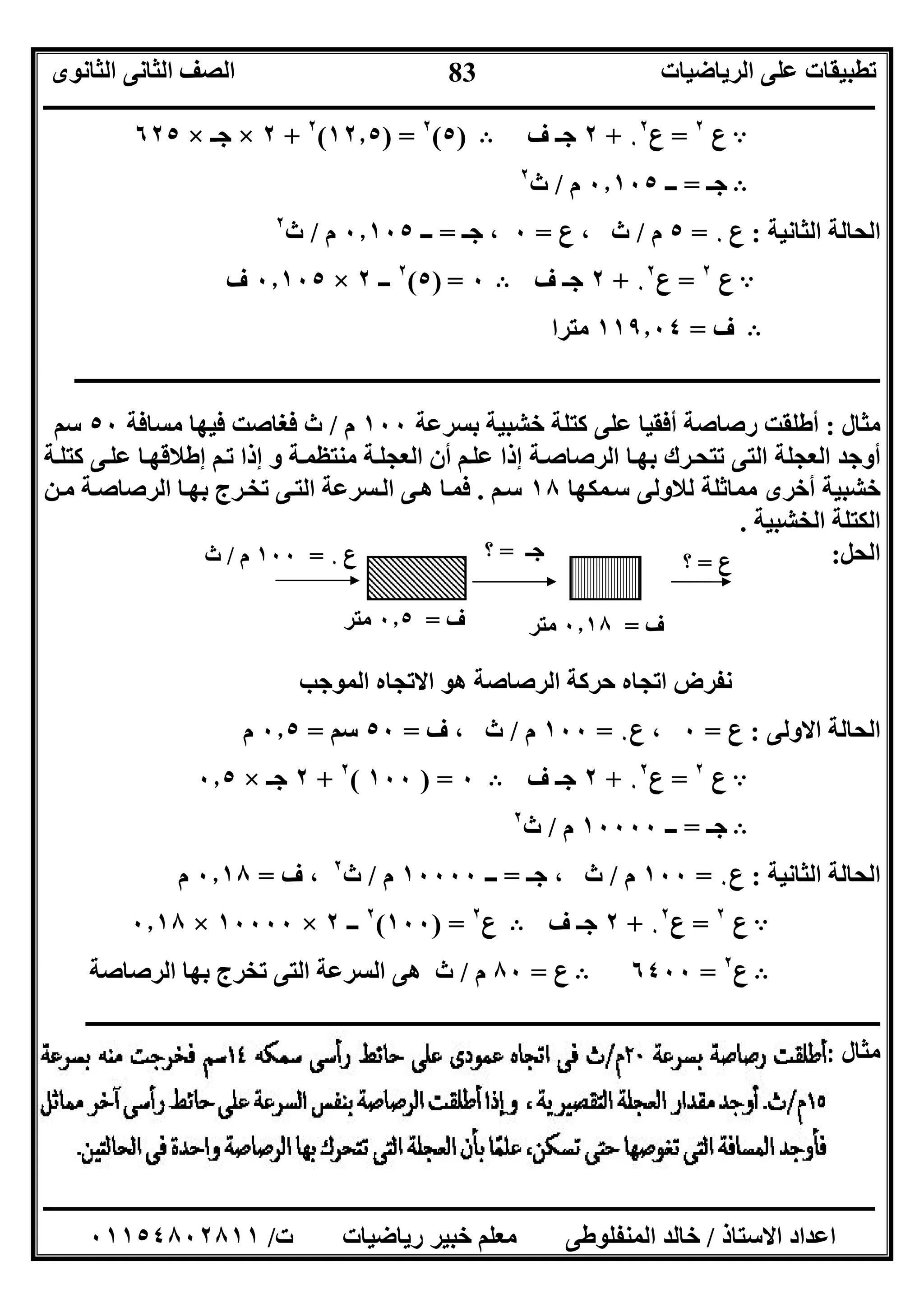 ‫اﻟﺮﯾﺎﺿﯿﺎت‬ ‫ﻋﻠﻰ‬ ‫ﺗﻄﺒﯿﻘﺎت‬‫اﻟﺜﺎﻧﻮى‬ ‫اﻟﺜﺎﻧﻰ‬ ‫اﻟﺼﻒ‬
‫ــــــــــــــــــــــــــــــــــــــــــــــــــــــــــــــــــــــــــــــــــــــــــــــــــــــــــــــــــــــــــــــــــــــــــــــــــــــ‬
‫ـــــــــــــــــــــــــــــــــــــــــــــــــــــــــــــــــــــــــــــــــــ‬‫ـــــــــــــــــــــــــــــــــــــــــــــــــــــــــــــــــــ‬
‫اﻻﺳﺘﺎذ‬ ‫اﻋﺪاد‬/‫ت‬ ‫رﯾﺎﺿﯿﺎت‬ ‫ﺧﺒﯿﺮ‬ ‫ﻣﻌﻠﻢ‬ ‫اﻟﻤﻨﻔﻠﻮﻃﻰ‬ ‫ﺧﺎﻟﺪ‬/٠١١٥٤٨٠٢٨١١
83
A‫ع‬٢
=‫ع‬٠
٢
+٢‫ف‬ ‫ﺟـ‬B)٥(٢
) =١٢٫٥(٢
+٢×‫ﺟـ‬×٦٢٥
B‫ﺟـ‬=‫ــ‬٠٫١٠٥‫م‬/‫ث‬٢
‫اﻟﺜﺎﻧﯿﺔ‬ ‫اﻟﺤﺎﻟﺔ‬:‫ع‬٠=٥‫م‬/‫ث‬‫ع‬ ،=٠‫ﺟـ‬ ،=‫ــ‬٠٫١٠٥‫م‬/‫ث‬٢
A‫ع‬٢
=‫ع‬٠
٢
+٢‫ف‬ ‫ﺟـ‬B٠=)٥(٢
‫ــ‬٢×٠٫١٠٥‫ف‬
B‫ف‬=١١٩٫٠٤‫ﻣﺘﺮا‬
‫ــــــــــــــــــــــــــــــــــــــــــــــــــــــــــــــــــــــــــــــــــــــــــــــــــــــــــــــــــــــــــــــــــــــــــــــــ‬
‫ﻣﺜﺎل‬:‫أﻓﻘﯿﺎ‬ ‫رﺻﺎﺻﺔ‬ ‫أﻃﻠﻘﺖ‬‫ﺑﺴﺮﻋﺔ‬ ‫ﺧﺸﺒﯿﺔ‬ ‫ﻛﺘﻠﺔ‬ ‫ﻋﻠﻰ‬١٠٠‫م‬/‫ﻣﺴﺎﻓﺔ‬ ‫ﻓﯿﮭﺎ‬ ‫ﻓﻐﺎﺻﺖ‬ ‫ث‬٥٠‫ﺳﻢ‬
‫ﻰ‬‫ﻋﻠ‬ ‫ﺎ‬‫إﻃﻼﻗﮭ‬ ‫ﻢ‬‫ﺗ‬ ‫إذا‬ ‫و‬ ‫ﺔ‬‫ﻣﻨﺘﻈﻤ‬ ‫ﺔ‬‫اﻟﻌﺠﻠ‬ ‫أن‬ ‫ﻢ‬‫ﻋﻠ‬ ‫إذا‬ ‫ﺔ‬‫اﻟﺮﺻﺎﺻ‬ ‫ﺎ‬‫ﺑﮭ‬ ‫ﺮك‬‫ﺗﺘﺤ‬ ‫اﻟﺘﻰ‬ ‫اﻟﻌﺠﻠﺔ‬ ‫أوﺟﺪ‬‫ﺔ‬‫ﻛﺘﻠ‬
‫ﻤﻜﮭﺎ‬‫ﺳ‬ ‫ﻟﻼوﻟﻰ‬ ‫ﻣﻤﺎﺛﻠﺔ‬ ‫أﺧﺮى‬ ‫ﺧﺸﺒﯿﺔ‬١٨‫ﻢ‬‫ﺳ‬.‫ﻦ‬‫ﻣ‬ ‫ﺔ‬‫اﻟﺮﺻﺎﺻ‬ ‫ﺎ‬‫ﺑﮭ‬ ‫ﺮج‬‫ﺗﺨ‬ ‫ﻰ‬‫اﻟﺘ‬ ‫ﺴﺮﻋﺔ‬‫اﻟ‬ ‫ﻰ‬‫ھ‬ ‫ﺎ‬‫ﻓﻤ‬
‫اﻟﺨﺸﺒﯿﺔ‬ ‫اﻟﻜﺘﻠﺔ‬.
‫اﻟﺤﻞ‬:
‫اﻟﻤﻮﺟﺐ‬ ‫اﻻﺗﺠﺎه‬ ‫ھﻮ‬ ‫اﻟﺮﺻﺎﺻﺔ‬ ‫ﺣﺮﻛﺔ‬ ‫اﺗﺠﺎه‬ ‫ﻧﻔﺮض‬
‫اﻻوﻟﻰ‬ ‫اﻟﺤﺎﻟﺔ‬:‫ع‬=٠‫ع‬ ،٠=١٠٠‫م‬/‫ف‬ ، ‫ث‬=٥٠‫ﺳﻢ‬=٠٫٥‫م‬
A‫ع‬٢
=‫ع‬٠
٢
+٢‫ف‬ ‫ﺟـ‬B٠) =١٠٠(٢
+٢‫ﺟـ‬×٠٫٥
B‫ﺟـ‬=‫ــ‬١٠٠٠٠‫م‬/‫ث‬٢
‫اﻟﺜﺎﻧﯿﺔ‬ ‫اﻟﺤﺎﻟﺔ‬:‫ع‬٠=١٠٠‫م‬/‫ﺟـ‬ ، ‫ث‬=‫ــ‬١٠٠٠٠‫م‬/‫ث‬٢
‫ف‬ ،=٠٫١٨‫م‬
A‫ع‬٢
=‫ع‬٠
٢
+٢‫ف‬ ‫ﺟـ‬B‫ع‬٢
) =١٠٠(٢
‫ــ‬٢×١٠٠٠٠×٠٫١٨
B‫ع‬٢
=٦٤٠٠B‫ع‬=٨٠‫م‬/‫اﻟﺮﺻﺎﺻﺔ‬ ‫ﺑﮭﺎ‬ ‫ﺗﺨﺮج‬ ‫اﻟﺘﻰ‬ ‫اﻟﺴﺮﻋﺔ‬ ‫ھﻰ‬ ‫ث‬
‫ــــــــــــــــــــــــــــــــــــ‬‫ــــــــــــــــــــــــــــــــــــــــــــــــــــــــــــــــــــــــــــــــــــــــــــــــــــــــــ‬
‫ﻣﺜﺎل‬:
‫ف‬=٠٫١٨‫ﻣﺘﺮ‬
‫ع‬٠=١٠٠‫م‬/‫ث‬
‫ف‬=٠٫٥‫ﻣﺘﺮ‬
‫ﺟـ‬=‫؟‬ ‫ع‬=‫؟‬
 
