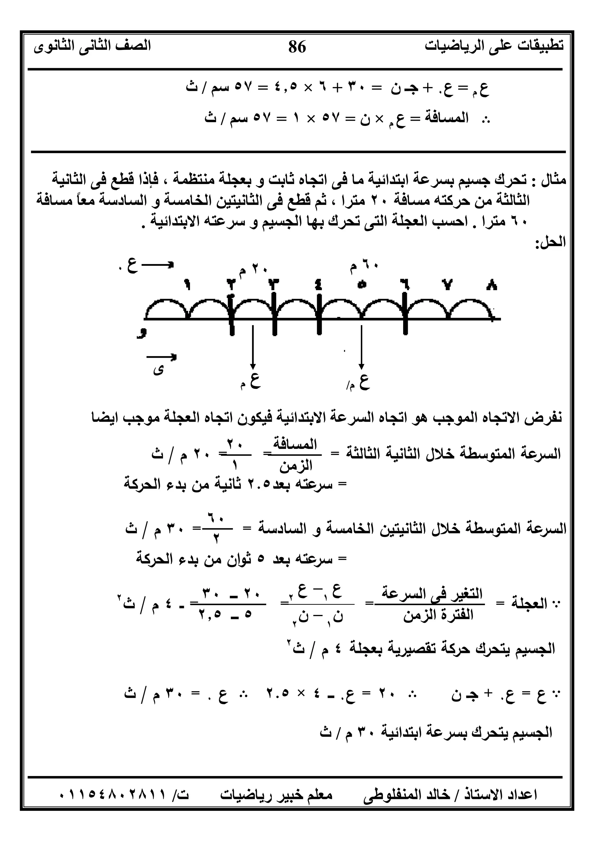 ‫اﻟﺮﯾﺎﺿﯿﺎت‬ ‫ﻋﻠﻰ‬ ‫ﺗﻄﺒﯿﻘﺎت‬‫اﻟﺜﺎﻧﻮى‬ ‫اﻟﺜﺎﻧﻰ‬ ‫اﻟﺼﻒ‬
‫ــــــــــــــــــــــــــــــــــــــــــــــــــــــــــــــــــــــــــــــــــــــــــــــــــــــــــــــــــــــــــــــــــــــــــــــــــــــ‬
‫ـــــــــــــــــــــــــــــــــــــــــــــــــــــــــــــــــــــــــــــــــــ‬‫ـــــــــــــــــــــــــــــــــــــــــــــــــــــــــــــــــــ‬
‫اﻻﺳﺘﺎذ‬ ‫اﻋﺪاد‬/‫ت‬ ‫رﯾﺎﺿﯿﺎت‬ ‫ﺧﺒﯿﺮ‬ ‫ﻣﻌﻠﻢ‬ ‫اﻟﻤﻨﻔﻠﻮﻃﻰ‬ ‫ﺧﺎﻟﺪ‬/٠١١٥٤٨٠٢٨١١
86
‫ع‬‫م‬=‫ع‬٠+‫ن‬ ‫ﺟـ‬=٣٠+٦×٤٫٥=٥٧‫ﺳﻢ‬/‫ث‬
B‫اﻟﻤﺴﺎﻓﺔ‬=‫ع‬‫م‬×‫ن‬=٥٧×١=٥٧‫ﺳﻢ‬/‫ث‬
‫ـــــــــــــــــــــ‬‫ـــــــــــــــــــــــــــــــــــــــــــــــــــــــــــــــــــــــــــــــــــــــــــــــــــــــــــــــــــــــــــــــــ‬
‫ﻣﺜﺎل‬:‫اﻟﺜﺎﻧﯿﺔ‬ ‫ﻓﻰ‬ ‫ﻗﻄﻊ‬ ‫ﻓﺈذا‬ ، ‫ﻣﻨﺘﻈﻤﺔ‬ ‫ﺑﻌﺠﻠﺔ‬ ‫و‬ ‫ﺛﺎﺑﺖ‬ ‫اﺗﺠﺎه‬ ‫ﻓﻰ‬ ‫ﻣﺎ‬ ‫اﺑﺘﺪاﺋﯿﺔ‬ ‫ﺑﺴﺮﻋﺔ‬ ‫ﺟﺴﯿﻢ‬ ‫ﺗﺤﺮك‬
‫ﻣﺴﺎﻓﺔ‬ ‫ﺣﺮﻛﺘﮫ‬ ‫ﻣﻦ‬ ‫اﻟﺜﺎﻟﺜﺔ‬٢٠‫ﻣﺘﺮا‬‫ﻣﺴﺎﻓﺔ‬ ً‫ﺎ‬‫ﻣﻌ‬ ‫اﻟﺴﺎدﺳﺔ‬ ‫و‬ ‫اﻟﺨﺎﻣﺴﺔ‬ ‫اﻟﺜﺎﻧﯿﺘﯿﻦ‬ ‫ﻓﻰ‬ ‫ﻗﻄﻊ‬ ‫ﺛﻢ‬ ،
٦٠‫ﻣﺘﺮا‬.‫اﻻﺑﺘﺪاﺋﯿﺔ‬ ‫ﺳﺮﻋﺘﮫ‬ ‫و‬ ‫اﻟﺠﺴﯿﻢ‬ ‫ﺑﮭﺎ‬ ‫ﺗﺤﺮك‬ ‫اﻟﺘﻰ‬ ‫اﻟﻌﺠﻠﺔ‬ ‫اﺣﺴﺐ‬.
‫اﻟﺤﻞ‬:
‫اﯾﻀﺎ‬ ‫ﻣﻮﺟﺐ‬ ‫اﻟﻌﺠﻠﺔ‬ ‫اﺗﺠﺎه‬ ‫ﻓﯿﻜﻮن‬ ‫اﻻﺑﺘﺪاﺋﯿﺔ‬ ‫اﻟﺴﺮﻋﺔ‬ ‫اﺗﺠﺎه‬ ‫ھﻮ‬ ‫اﻟﻤﻮﺟﺐ‬ ‫اﻻﺗﺠﺎه‬ ‫ﻧﻔﺮض‬
‫اﻟﺛﺎ‬ ‫اﻟﺛﺎﻧﯾﺔ‬ ‫ﺧﻼل‬ ‫اﻟﻣﺗوﺳطﺔ‬ ‫ﻋﺔ‬‫اﻟﺳر‬‫ﻟﺛﺔ‬= = =٢٠‫م‬/‫ث‬
=‫ﺑﻌد‬ ‫ﻋﺗﻪ‬‫ﺳر‬٢.٥‫اﻟﺣرﻛﺔ‬ ‫ﺑدء‬ ‫ﻣن‬ ‫ﺛﺎﻧﯾﺔ‬
‫اﻟﺳﺎدﺳﺔ‬ ‫و‬ ‫اﻟﺧﺎﻣﺳﺔ‬ ‫اﻟﺛﺎﻧﯾﺗﯾن‬ ‫ﺧﻼل‬ ‫اﻟﻣﺗوﺳطﺔ‬ ‫ﻋﺔ‬‫اﻟﺳر‬= =٣٠‫م‬/‫ث‬
=‫ﺑﻌد‬ ‫ﻋﺗﻪ‬‫ﺳر‬٥‫اﻟﺣرﻛﺔ‬ ‫ﺑدء‬ ‫ﻣن‬ ‫ان‬‫و‬‫ﺛ‬
A‫اﻟﻌ‬‫ﺟﻠﺔ‬=== =‫ــ‬٤‫م‬/‫ث‬٢
‫ﺑﻌﺟﻠﺔ‬ ‫ﺗﻘﺻﯾرﯾﺔ‬ ‫ﺣرﻛﺔ‬ ‫ﯾﺗﺣرك‬ ‫اﻟﺟﺳﯾم‬٤‫م‬/‫ث‬٢
A‫ع‬=‫ع‬٠+‫ن‬ ‫ﺟـ‬B٢٠=‫ع‬٠‫ـــ‬٤×٢.٥B‫ع‬٠=٣٠‫م‬/‫ث‬
‫اﺑﺘﺪاﺋﯿﺔ‬ ‫ﺑﺴﺮﻋﺔ‬ ‫ﯾﺘﺤﺮك‬ ‫اﻟﺠﺴﯿﻢ‬٣٠‫م‬/‫ث‬
‫ع‬‫م‬
‫ع‬٠
‫ى‬
‫ع‬‫م‬/
٢٠‫م‬ ٦٠‫م‬
‫ع‬٢
– ‫ع‬١
‫ن‬٢
– ‫ن‬١
‫اﻟﻤﺴﺎﻓﺔ‬
‫اﻟﺰﻣﻦ‬
٢٠
١
٦٠
٢
‫اﻟﺴﺮﻋﺔ‬ ‫ﻓﻰ‬ ‫اﻟﺘﻐﯿﺮ‬
‫اﻟﺰﻣﻦ‬ ‫اﻟﻔﺘﺮة‬
٢٠‫ــ‬٣٠
٥‫ــ‬٢٫٥
 