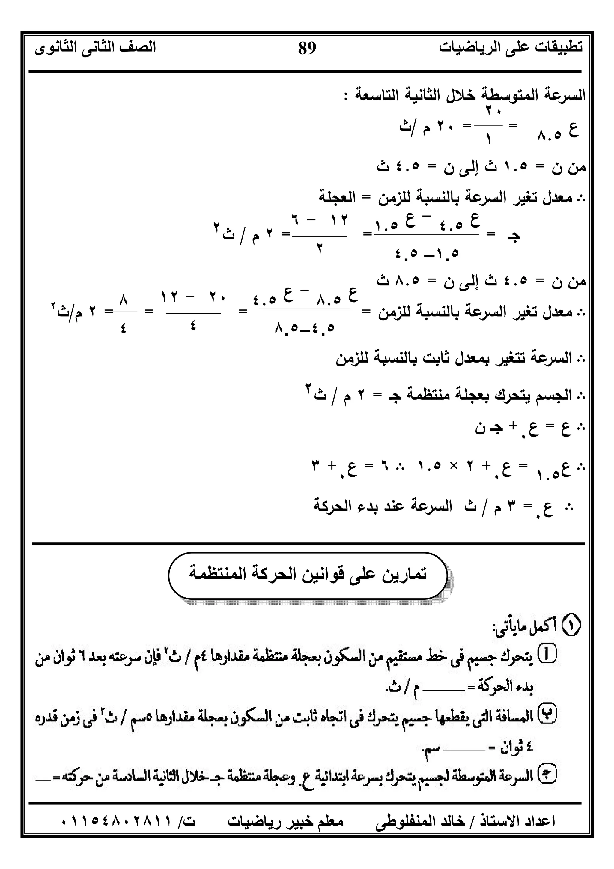 ‫اﻟﺮﯾﺎﺿﯿﺎت‬ ‫ﻋﻠﻰ‬ ‫ﺗﻄﺒﯿﻘﺎت‬‫اﻟﺜﺎﻧﻮى‬ ‫اﻟﺜﺎﻧﻰ‬ ‫اﻟﺼﻒ‬
‫ــــــــــــــــــــــــــــــــــــــــــــــــــــــــــــــــــــــــــــــــــــــــــــــــــــــــــــــــــــــــــــــــــــــــــــــــــــــ‬
‫ـــــــــــــــــــــــــــــــــــــــــــــــــــــــــــــــــــــــــــــــــــ‬‫ـــــــــــــــــــــــــــــــــــــــــــــــــــــــــــــــــــ‬
‫اﻻﺳﺘﺎذ‬ ‫اﻋﺪاد‬/‫ت‬ ‫رﯾﺎﺿﯿﺎت‬ ‫ﺧﺒﯿﺮ‬ ‫ﻣﻌﻠﻢ‬ ‫اﻟﻤﻨﻔﻠﻮﻃﻰ‬ ‫ﺧﺎﻟﺪ‬/٠١١٥٤٨٠٢٨١١
89
‫اﻟﺗﺎﺳﻌﺔ‬ ‫اﻟﺛﺎﻧﯾﺔ‬ ‫ﺧﻼل‬ ‫اﻟﻣﺗوﺳطﺔ‬ ‫ﻋﺔ‬‫اﻟﺳر‬:
‫ع‬
٨.٥
==٢٠‫م‬/‫ث‬
‫ن‬ ‫ﻣن‬=١.٥‫ن‬ ‫إﻟﻰ‬ ‫ث‬=٤.٥‫ث‬
B‫ﺗﻐﯾ‬ ‫ﻣﻌدل‬‫ﻟﻠزﻣن‬ ‫ﺑﺎﻟﻧﺳﺑﺔ‬ ‫ﻋﺔ‬‫اﻟﺳر‬ ‫ر‬=‫اﻟﻌﺟﻠﺔ‬
‫ﺟـ‬===٢‫م‬/‫ث‬٢
‫ن‬ ‫ﻣن‬=٤.٥‫ن‬ ‫إﻟﻰ‬ ‫ث‬=٨.٥‫ث‬
B‫ﻟﻠزﻣن‬ ‫ﺑﺎﻟﻧﺳﺑﺔ‬ ‫ﻋﺔ‬‫اﻟﺳر‬ ‫ﺗﻐﯾر‬ ‫ﻣﻌدل‬====٢‫م‬/‫ث‬٢
B‫ﻟﻠزﻣن‬ ‫ﺑﺎﻟﻧﺳﺑﺔ‬ ‫ﺛﺎﺑت‬ ‫ﺑﻣﻌدل‬ ‫ﺗﺗﻐﯾر‬ ‫ﻋﺔ‬‫اﻟﺳر‬
B‫ﯾﺗ‬ ‫اﻟﺟﺳم‬‫ﺟـ‬ ‫ﻣﻧﺗظﻣﺔ‬ ‫ﺑﻌﺟﻠﺔ‬ ‫ﺣرك‬=٢‫م‬/‫ث‬٢
B‫ع‬=‫ع‬
٠
+‫ن‬ ‫ﺟـ‬
B‫ع‬
١.٥
=‫ع‬
٠
+٢×١.٥B٦=‫ع‬
٠
+٣
B‫ع‬
٠
=٣‫م‬/‫ث‬‫اﻟﺣرﻛﺔ‬ ‫ﺑدء‬ ‫ﻋﻧد‬ ‫ﻋﺔ‬‫اﻟﺳر‬
‫ــــــــــــــــــــــــــــــــــــــــــــــــــــــــــــــــــــــــــــــــــــــــــــــــــــــــــــــــــــــــــــــــــــــ‬‫ــــــــــــــــ‬
٢٠
١
‫ع‬
٤.٥
-‫ع‬
١.٥
٤.٥ –١.٥
٢٠-١٢
٤
‫ع‬
٨.٥
-‫ع‬
٤.٥
٨.٥–٤.٥
٨
٤
١٢-٦
٢
‫اﻟﻤﻨﺘﻈﻤﺔ‬ ‫اﻟﺤﺮﻛﺔ‬ ‫ﻗﻮاﻧﯿﻦ‬ ‫ﻋﻠﻰ‬ ‫ﺗﻤﺎرﯾﻦ‬
 