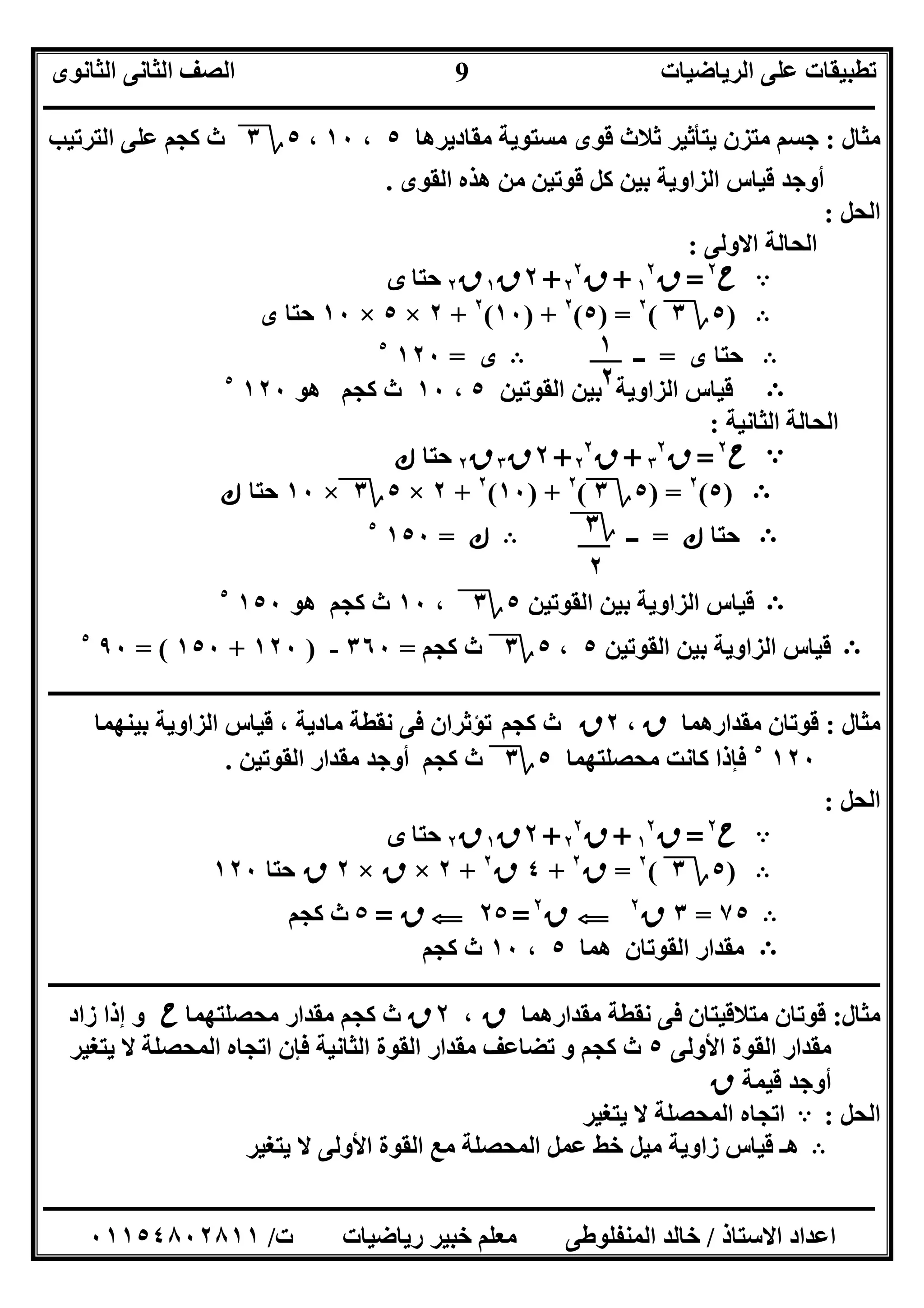 ‫اﻟﺮﯾﺎﺿﯿﺎت‬ ‫ﻋﻠﻰ‬ ‫ﺗﻄﺒﯿﻘﺎت‬‫اﻟﺜﺎﻧﻮى‬ ‫اﻟﺜﺎﻧﻰ‬ ‫اﻟﺼﻒ‬
‫ــــــــــــــــــــــــــــــــــــــــــــــــــــــــــــــــــــــــــــــــــــــــــــــــــــــــــــــــــــــــــــــــــــــــــــــــــــــ‬
‫ـــــــــــــــــــــــــــــــــــــــــــــــــــــــــــــــــــــــــــــــــــ‬‫ـــــــــــــــــــــــــــــــــــــــــــــــــــــــــــــــــــ‬
‫اﻻﺳﺘﺎذ‬ ‫اﻋﺪاد‬/‫ت‬ ‫رﯾﺎﺿﯿﺎت‬ ‫ﺧﺒﯿﺮ‬ ‫ﻣﻌﻠﻢ‬ ‫اﻟﻤﻨﻔﻠﻮﻃﻰ‬ ‫ﺧﺎﻟﺪ‬/٠١١٥٤٨٠٢٨١١
9
‫ﻣﺜﺎل‬:‫ﻣﻘﺎدﯾﺮھﺎ‬ ‫ﻣﺴﺘﻮﯾﺔ‬ ‫ﻗﻮى‬ ‫ﺛﻼث‬ ‫ﯾﺘﺄﺛﯿﺮ‬ ‫ﻣﺘﺰن‬ ‫ﺟﺴﻢ‬٥،١٠،٥‫؟‬٣‫اﻟﺘﺮﺗﯿﺐ‬ ‫ﻋﻠﻰ‬ ‫ﻛﺠﻢ‬ ‫ث‬
‫اﻟﻘﻮى‬ ‫ھﺬه‬ ‫ﻣﻦ‬ ‫ﻗﻮﺗﯿﻦ‬ ‫ﻛﻞ‬ ‫ﺑﯿﻦ‬ ‫اﻟﺰاوﯾﺔ‬ ‫ﻗﯿﺎس‬ ‫أوﺟﺪ‬.
‫اﻟﺤﻞ‬:
‫اﻻوﻟﻰ‬ ‫اﻟﺤﺎﻟﺔ‬:
A‫ح‬٢
=‫ق‬١
٢
+‫ق‬٢
٢
+٢‫ق‬١‫ق‬٢‫ﺣﺘﺎ‬‫ى‬
B)٥‫؟‬٣(٢
) =٥(٢
) +١٠(٢
+٢×٥×١٠‫ى‬ ‫ﺣﺘﺎ‬
B‫ى‬ ‫ﺣﺘﺎ‬=‫ــ‬B‫ى‬=١٢٠٥
B‫اﻟ‬ ‫ﺑﯿﻦ‬ ‫اﻟﺰاوﯾﺔ‬ ‫ﻗﯿﺎس‬‫ﻘﻮﺗﯿﻦ‬٥،١٠‫ھﻮ‬ ‫ﻛﺠﻢ‬ ‫ث‬١٢٠٥
‫اﻟﺜﺎﻧﯿﺔ‬ ‫اﻟﺤﺎﻟﺔ‬:
A‫ح‬٢
=‫ق‬٣
٢
+‫ق‬٢
٢
+٢‫ق‬٣‫ق‬٢‫ﺣﺘﺎ‬‫ك‬
B)٥(٢
) =٥‫؟‬٣(٢
) +١٠(٢
+٢×٥‫؟‬٣×١٠‫ﺣﺘﺎ‬‫ك‬
B‫ﺣﺘﺎ‬‫ك‬=‫ــ‬B‫ك‬=١٥٠٥
B‫ﻗﯿﺎس‬‫اﻟﻘﻮﺗﯿﻦ‬ ‫ﺑﯿﻦ‬ ‫اﻟﺰاوﯾﺔ‬٥‫؟‬٣،١٠‫ھﻮ‬ ‫ﻛﺠﻢ‬ ‫ث‬١٥٠٥
B‫ا‬ ‫ﻗﯿﺎس‬‫اﻟﻘﻮﺗﯿﻦ‬ ‫ﺑﯿﻦ‬ ‫ﻟﺰاوﯾﺔ‬٥،٥‫؟‬٣‫ﻛﺠﻢ‬ ‫ث‬=٣٦٠-)١٢٠+١٥٠= (٩٠٥
‫ــــــــــــــــــــــــــــــــــــــــــــــــــــــــــــــــــــــــــــــــــــــــــــــــــــــــــــــــــــــــــــــــــــــــــــــــــــــ‬
‫ﻣﺜﺎل‬:‫ﻣﻘﺪارھﻤﺎ‬ ‫ﻗﻮﺗﺎن‬‫ق‬،٢‫ق‬‫ﻛ‬ ‫ث‬‫ﺠﻢ‬‫ﺑﯿﻨﮭﻤﺎ‬ ‫اﻟﺰاوﯾﺔ‬ ‫ﻗﯿﺎس‬ ، ‫ﻣﺎدﯾﺔ‬ ‫ﻧﻘﻄﺔ‬ ‫ﻓﻰ‬ ‫ﺗﺆﺛﺮان‬
١٢٠٥
‫ﻣﺤﺼﻠﺘﮭﻤﺎ‬ ‫ﻛﺎﻧﺖ‬ ‫ﻓﺈذا‬٥‫؟‬٣‫اﻟﻘﻮﺗﯿﻦ‬ ‫ﻣﻘﺪار‬ ‫أوﺟﺪ‬ ‫ﻛﺠﻢ‬ ‫ث‬.
‫اﻟﺤﻞ‬:
A‫ح‬٢
=‫ق‬١
٢
+‫ق‬٢
٢
+٢‫ق‬١‫ق‬٢‫ﺣﺘﺎ‬‫ى‬
B)٥‫؟‬٣(٢
=‫ق‬٢
+٤‫ق‬٢
+٢×‫ق‬×٢‫ق‬‫ﺣﺘ‬‫ﺎ‬١٢٠
B٧٥=٣‫ق‬٢
G‫ق‬٢
=٢٥G‫ق‬=٥‫ﻛﺠﻢ‬ ‫ث‬
B‫ھﻤﺎ‬ ‫اﻟﻘﻮﺗﺎن‬ ‫ﻣﻘﺪار‬٥،١٠‫ﻛﺠﻢ‬ ‫ث‬
‫ـــــــــــــــــــــــــــــــــــــــــــــــــــــــــــــــــــــــــــــــــــــــــــــــــــــــــــــــــــــــــ‬‫ـــــــــــــــــــــــــــــ‬
‫ﻣﺜﺎل‬:‫ﻣﻘﺪارھﻤﺎ‬ ‫ﻧﻘﻄﺔ‬ ‫ﻓﻰ‬ ‫ﻣﺘﻼﻗﯿﺘﺎن‬ ‫ﻗﻮﺗﺎن‬‫ق‬،٢‫ق‬‫ﻣﺤﺼﻠﺘﮭﻤﺎ‬ ‫ﻣﻘﺪار‬ ‫ﻛﺠﻢ‬ ‫ث‬‫ح‬‫زاد‬ ‫إذا‬ ‫و‬
‫اﻷوﻟﻰ‬ ‫اﻟﻘﻮة‬ ‫ﻣﻘﺪار‬٥‫ﯾﺘﻐﯿﺮ‬ ‫ﻻ‬ ‫اﻟﻤﺤﺼﻠﺔ‬ ‫اﺗﺠﺎه‬ ‫ﻓﺈن‬ ‫اﻟﺜﺎﻧﯿﺔ‬ ‫اﻟﻘﻮة‬ ‫ﻣﻘﺪار‬ ‫ﺗﻀﺎﻋﻒ‬ ‫و‬ ‫ﻛﺠﻢ‬ ‫ث‬
‫ﻗﯿﻤﺔ‬ ‫أوﺟﺪ‬‫ق‬
‫اﻟﺤﻞ‬:A‫ﻻ‬ ‫اﻟﻤﺤﺼﻠﺔ‬ ‫اﺗﺠﺎه‬‫ﯾﺘﻐﯿﺮ‬
B‫ﯾﺘﻐﯿﺮ‬ ‫ﻻ‬ ‫اﻷوﻟﻰ‬ ‫اﻟﻘﻮة‬ ‫ﻣﻊ‬ ‫اﻟﻤﺤﺼﻠﺔ‬ ‫ﻋﻤﻞ‬ ‫ﺧﻂ‬ ‫ﻣﯿﻞ‬ ‫زاوﯾﺔ‬ ‫ﻗﯿﺎس‬ ‫ھـ‬
١
٢
‫؟‬٣
٢
 