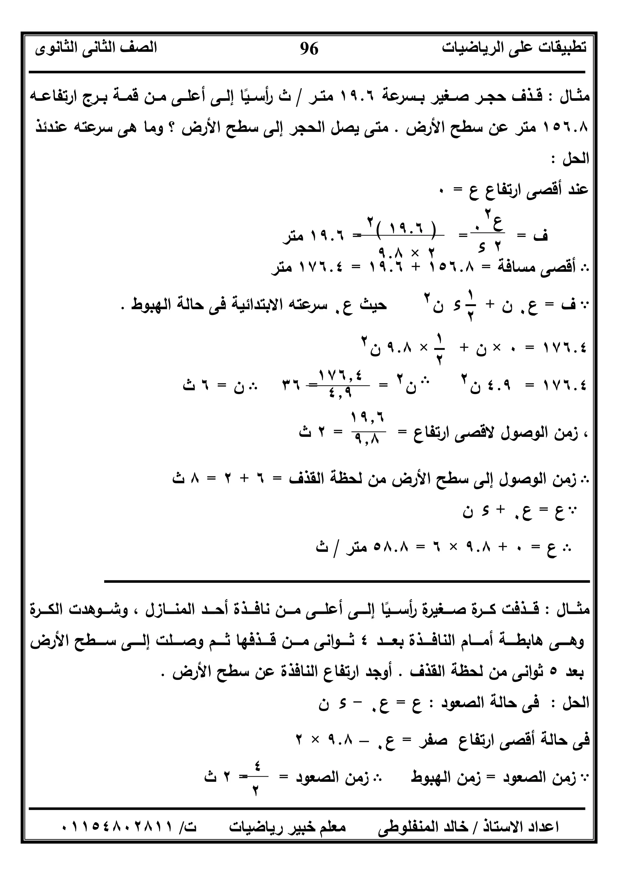 ‫اﻟﺮﯾﺎﺿﯿﺎت‬ ‫ﻋﻠﻰ‬ ‫ﺗﻄﺒﯿﻘﺎت‬‫اﻟﺜﺎﻧﻮى‬ ‫اﻟﺜﺎﻧﻰ‬ ‫اﻟﺼﻒ‬
‫ــــــــــــــــــــــــــــــــــــــــــــــــــــــــــــــــــــــــــــــــــــــــــــــــــــــــــــــــــــــــــــــــــــــــــــــــــــــ‬
‫ـــــــــــــــــــــــــــــــــــــــــــــــــــــــــــــــــــــــــــــــــــ‬‫ـــــــــــــــــــــــــــــــــــــــــــــــــــــــــــــــــــ‬
‫اﻻﺳﺘﺎذ‬ ‫اﻋﺪاد‬/‫ت‬ ‫رﯾﺎﺿﯿﺎت‬ ‫ﺧﺒﯿﺮ‬ ‫ﻣﻌﻠﻢ‬ ‫اﻟﻤﻨﻔﻠﻮﻃﻰ‬ ‫ﺧﺎﻟﺪ‬/٠١١٥٤٨٠٢٨١١
96
‫ـﺎل‬‫ـ‬‫ﻣﺛ‬:‫ﻋﺔ‬‫ﺑــﺳر‬ ‫ﺻــﻐﯾر‬ ‫ـر‬‫ـ‬‫ﺣﺟ‬ ‫ﻗــذف‬١٩.٦‫ـر‬‫ـ‬‫ﻣﺗ‬/‫ارﺗﻔﺎﻋــﻪ‬ ‫ﺑــرج‬ ‫ـﺔ‬‫ـ‬‫ﻗﻣ‬ ‫ﻣــن‬ ‫أﻋﻠــﻰ‬ ‫ـﻰ‬‫ـ‬‫إﻟ‬ ‫أﺳــﯾﺎ‬‫ر‬ ‫ث‬ً
١٥٦.٨‫اﻷرض‬ ‫ﺳطﺢ‬ ‫ﻋن‬ ‫ﻣﺗر‬.‫إﻟﻰ‬ ‫اﻟﺣﺟر‬ ‫ﯾﺻل‬ ‫ﻣﺗﻰ‬‫ﻫﻰ‬ ‫وﻣﺎ‬ ‫؟‬ ‫اﻷرض‬ ‫ﺳطﺢ‬‫ﻋﻧدﺋذ‬ ‫ﻋﺗﻪ‬‫ﺳر‬
‫اﻟﺣل‬:
‫ع‬ ‫ارﺗﻔﺎع‬ ‫أﻗﺻﻰ‬ ‫ﻋﻧد‬=٠
‫ف‬== =١٩.٦‫ﻣﺗر‬
B‫ﻣﺳﺎﻓﺔ‬ ‫أﻗﺻﻰ‬=١٥٦.٨+١٩.٦=١٧٦.٤‫ﻣﺗر‬
A‫ف‬=‫ع‬٠‫ن‬+‫ء‬‫ن‬٢‫ع‬ ‫ﺣﯾث‬٠‫اﻟﻬﺑوط‬ ‫ﺣﺎﻟﺔ‬ ‫ﻓﻰ‬ ‫اﻻﺑﺗداﺋﯾﺔ‬ ‫ﻋﺗﻪ‬‫ﺳر‬.
١٧٦.٤=٠×‫ن‬+×٩.٨‫ن‬٢
١٧٦.٤=٤.٩‫ن‬٢B‫ن‬٢==٣٦B‫ن‬=٦‫ث‬
‫ارﺗﻔﺎع‬ ‫ﻻﻗﺻﻰ‬ ‫اﻟوﺻول‬ ‫زﻣن‬ ،= =٢‫ث‬
B‫اﻟﻘذف‬ ‫ﻟﺣظﺔ‬ ‫ﻣن‬ ‫اﻷرض‬ ‫ﺳطﺢ‬ ‫إﻟﻰ‬ ‫اﻟوﺻول‬ ‫زﻣن‬=٦+٢=٨‫ث‬
A‫ع‬=‫ع‬٠+‫ء‬‫ن‬
B‫ع‬=٠+٩.٨×٦=٥٨.٨‫ﻣﺗر‬/‫ث‬
‫ـــــــــــــــــــــــــــــــــــــــــــــــــــــــــــــ‬‫ــــــــــــــــــــــــــــــــــــــــــــــــــــــــــــــــــــــــــــــــــــــــــــــــــــ‬‫ـ‬‫ـــــــــــــــــــــــــــــــــــــــــــــــــــــــــــــــــــــــــــــــــ‬
‫ـــﺎل‬‫ـ‬‫ﻣﺛ‬:‫ة‬‫ـــر‬‫ـ‬‫اﻟﻛ‬ ‫ـــوﻫدت‬‫ـ‬‫وﺷ‬ ، ‫ـــﺎزل‬‫ـ‬‫اﻟﻣﻧ‬ ‫ـــد‬‫ـ‬‫أﺣ‬ ‫ـــذة‬‫ـ‬‫ﻧﺎﻓ‬ ‫ـــن‬‫ـ‬‫ﻣ‬ ‫ـــﻰ‬‫ـ‬‫أﻋﻠ‬ ‫ـــﻰ‬‫ـ‬‫إﻟ‬ ‫ـــﯾﺎ‬‫ـ‬‫أﺳ‬‫ر‬ ‫ة‬‫ـــﻐﯾر‬‫ـ‬‫ﺻ‬ ‫ة‬‫ـر‬‫ـ‬‫ـ‬‫ـ‬‫ﻛ‬ ‫ـــذﻓت‬‫ـ‬‫ﻗ‬ً
‫ــــد‬‫ـ‬‫ﺑﻌ‬ ‫ــــذة‬‫ـ‬‫اﻟﻧﺎﻓ‬ ‫ــــﺎم‬‫ـ‬‫أﻣ‬ ‫ــــﺔ‬‫ـ‬‫ﻫﺎﺑط‬ ‫ــــﻰ‬‫ـ‬‫وﻫ‬٤‫اﻷرض‬ ‫ــــطﺢ‬‫ـ‬‫ﺳ‬ ‫ــــﻰ‬‫ـ‬‫إﻟ‬ ‫ــــﻠت‬‫ـ‬‫وﺻ‬ ‫ــــم‬‫ـ‬‫ﺛ‬ ‫ــــذﻓﻬﺎ‬‫ـ‬‫ﻗ‬ ‫ــــن‬‫ـ‬‫ﻣ‬ ‫اﻧﻰ‬‫و‬‫ــــ‬‫ـ‬‫ﺛ‬
‫ﺑﻌد‬٥‫اﻟﻘذف‬ ‫ﻟﺣظﺔ‬ ‫ﻣن‬ ‫اﻧﻰ‬‫و‬‫ﺛ‬.‫اﻷرض‬ ‫ﺳطﺢ‬ ‫ﻋن‬ ‫اﻟﻧﺎﻓذة‬ ‫ارﺗﻔﺎع‬ ‫أوﺟد‬.
‫اﻟﺣل‬:‫اﻟﺻﻌود‬ ‫ﺣﺎﻟﺔ‬ ‫ﻓﻰ‬:‫ع‬=‫ع‬٠-‫ء‬‫ن‬
‫ﺻﻔر‬ ‫ارﺗﻔﺎع‬ ‫أﻗﺻﻰ‬ ‫ﺣﺎﻟﺔ‬ ‫ﻓﻰ‬=‫ع‬٠–٩.٨×٢
A‫اﻟﺻﻌود‬ ‫زﻣن‬=‫اﻟﻬﺑوط‬ ‫زﻣن‬B‫اﻟﺻﻌود‬ ‫زﻣن‬==٢‫ث‬
‫ع‬٠
٢
٢‫ء‬
)١٩.٦(٢
٢×٩.٨
١٧٦٫٤
٤٫٩
٤
٢
١
٢
١
٢
١٩٫٦
٩٫٨
 