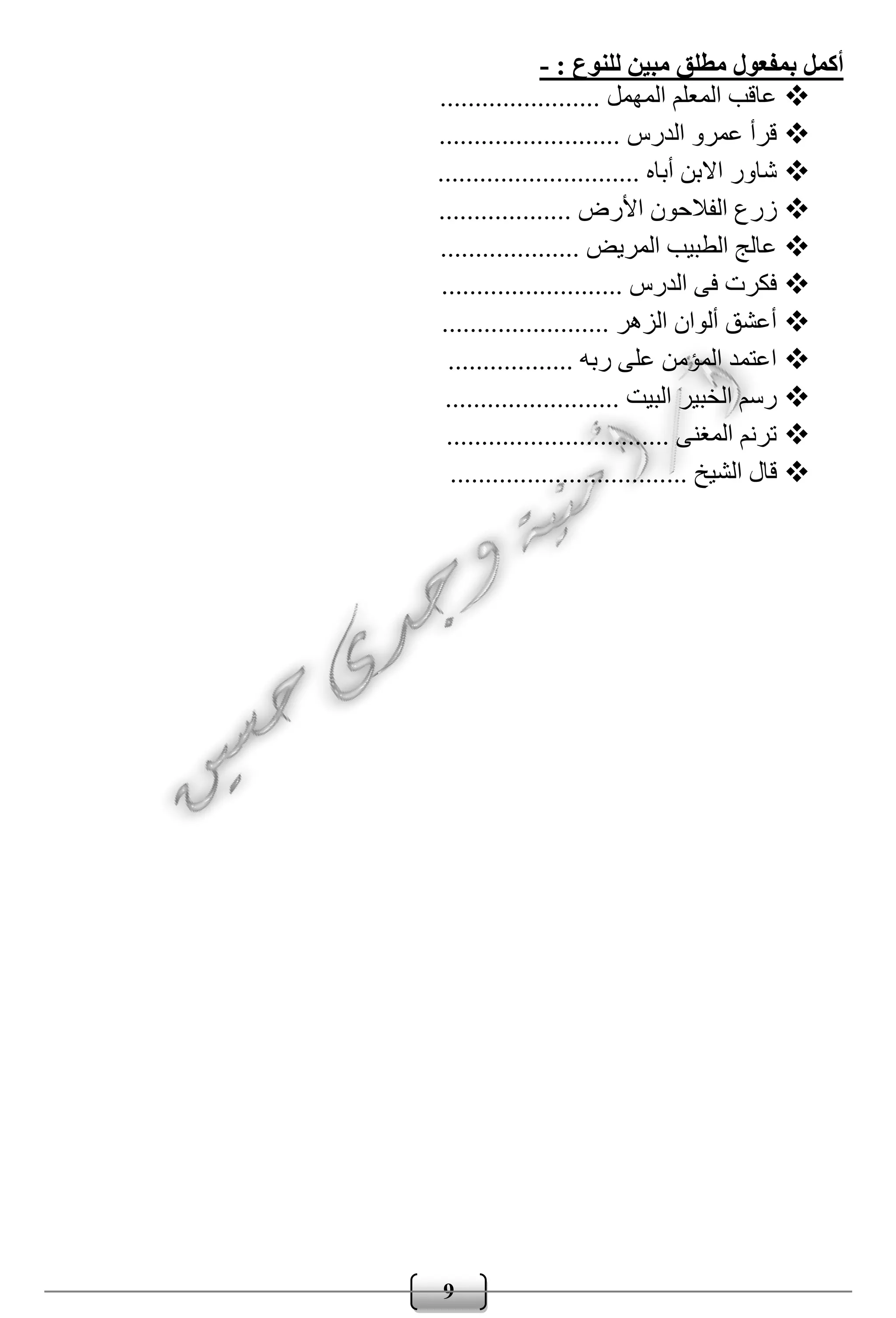 9
: ‫للنوع‬ ‫مبين‬ ‫مطلق‬ ‫بمفعول‬ ‫أكمل‬-
....................... ‫المهمل‬ ‫المعلم‬ ‫عاقب‬
.......................... ‫الدرس‬ ‫عمرو‬ ‫قرأ‬
................. ‫أباه‬ ‫االبن‬ ‫شاور‬............
.......... ‫األرض‬ ‫الفالحون‬ ‫زرع‬.........
......... ‫المريض‬ ‫الطبيب‬ ‫عالج‬...........
............... ‫الدرس‬ ‫فى‬ ‫فكرت‬...........
............. ‫الزهر‬ ‫ألوان‬ ‫أعشق‬...........
....... ‫ربه‬ ‫على‬ ‫المؤمن‬ ‫اعتمد‬...........
............ ‫البيت‬ ‫الخبير‬ ‫رسم‬.............
.................. ‫المغنى‬ ‫ترنم‬..............
... ‫الشيخ‬ ‫قال‬...............................
 