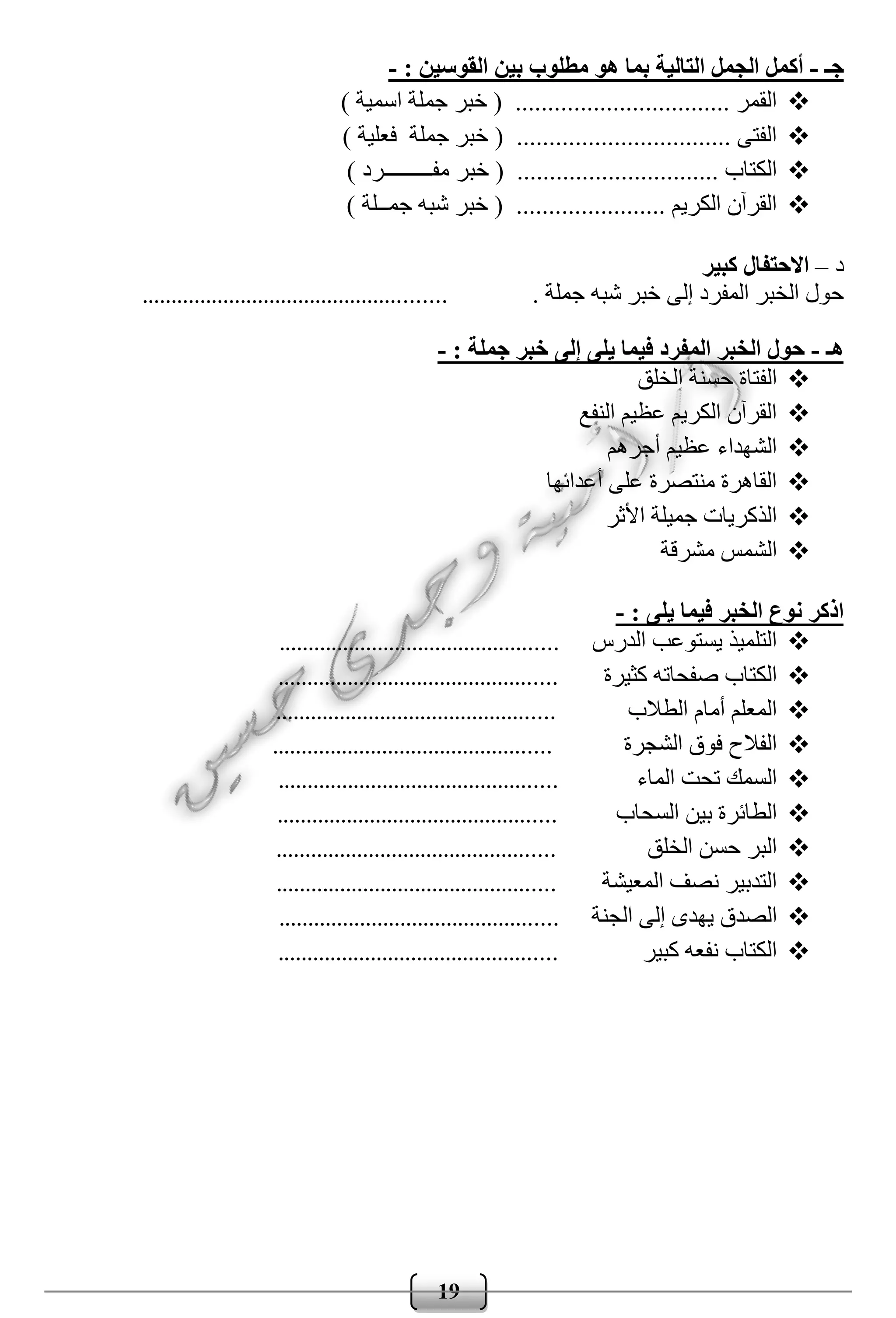19
‫جـ‬-: ‫القوسين‬ ‫بين‬ ‫مطلوب‬ ‫هو‬ ‫بما‬ ‫التالية‬ ‫الجمل‬ ‫أكمل‬-
) ‫اسمية‬ ‫جملة‬ ‫خبر‬ ( ................................. ‫القمر‬
) ‫فعلية‬ ‫جملة‬ ‫خبر‬ ( ................................. ‫الفتى‬
.......................... ‫الكتاب‬) ‫مفـــــــــرد‬ ‫خبر‬ ( .....
) ‫جمــلة‬ ‫شبه‬ ‫خبر‬ ( ....................... ‫الكريم‬ ‫القرآن‬
‫د‬–‫كبير‬ ‫االحتفال‬
. ‫جملة‬ ‫شبه‬ ‫خبر‬ ‫إلى‬ ‫المفرد‬ ‫الخبر‬ ‫حول‬....................................................
‫هـ‬-: ‫جملة‬ ‫خبر‬ ‫إلى‬ ‫يلى‬ ‫فيما‬ ‫المفرد‬ ‫الخبر‬ ‫حول‬-
‫ال‬ ‫حسنة‬ ‫الفتاة‬‫خلق‬
‫النفع‬ ‫عظيم‬ ‫الكريم‬ ‫القرآن‬
‫أجره‬ ‫عظيم‬ ‫الشهداء‬‫م‬
‫أعدائها‬ ‫على‬ ‫منتصرة‬ ‫القاهرة‬
‫األثر‬ ‫جميلة‬ ‫الذكريات‬
‫مشرقة‬ ‫الشمس‬
: ‫يلى‬ ‫فيما‬ ‫الخبر‬ ‫نوع‬ ‫اذكر‬-
‫الدرس‬ ‫يستوعب‬ ‫التلميذ‬................................................
‫كثيرة‬ ‫صفحاته‬ ‫الكتاب‬................................................
‫الطالب‬ ‫أمام‬ ‫المعلم‬................................................
‫الشجرة‬ ‫فوق‬ ‫الفالح‬................................................
‫الماء‬ ‫تحت‬ ‫السمك‬................................................
‫السحاب‬ ‫بين‬ ‫الطائرة‬................................................
‫الخلق‬ ‫حسن‬ ‫البر‬................................................
‫المعيشة‬ ‫نصف‬ ‫التدبير‬................................................
‫الصدق‬‫الجنة‬ ‫إلى‬ ‫يهدى‬................................................
‫كبير‬ ‫نفعه‬ ‫الكتاب‬................................................
 