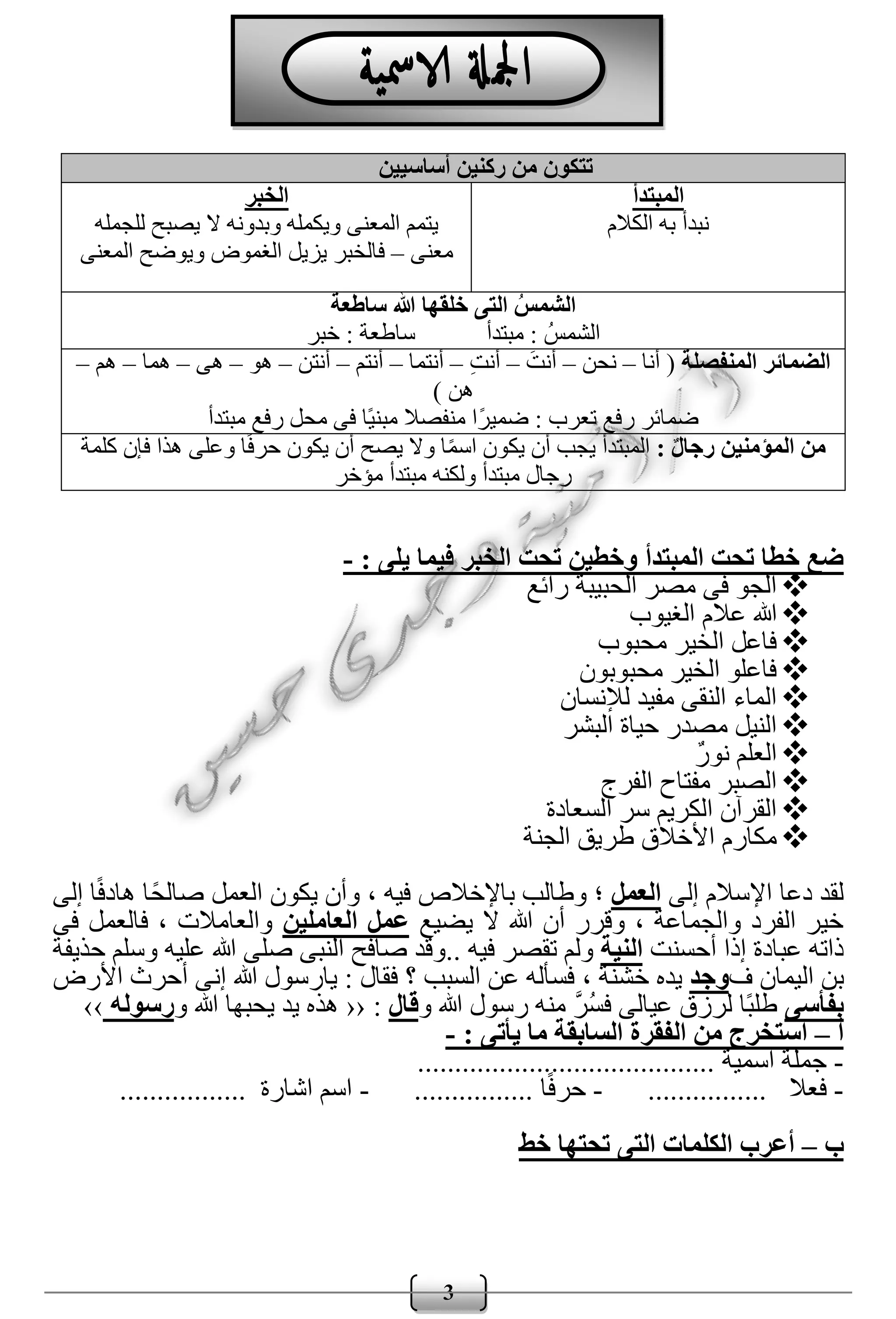 3
‫المبتدأ‬ ‫تحت‬ ‫خطا‬ ‫ضع‬: ‫يلى‬ ‫فيما‬ ‫الخبر‬ ‫تحت‬ ‫وخطين‬-
‫رائع‬ ‫الحبيبة‬ ‫مصر‬ ‫فى‬ ‫الجو‬
‫الغيوب‬ ‫عالم‬ ‫هللا‬
‫محبوب‬ ‫الخير‬ ‫فاعل‬
‫محبوبون‬ ‫الخير‬ ‫فاعلو‬
‫لإلنسان‬ ‫مفيد‬ ‫النقى‬ ‫الماء‬
‫البشر‬ ‫حياة‬ ‫مصدر‬ ‫النيل‬
ٌ‫ر‬‫نو‬ ‫العلم‬
‫الفرج‬ ‫مفتاح‬ ‫الصبر‬
‫السعادة‬ ‫سر‬ ‫الكريم‬ ‫القرآن‬
‫الجنة‬ ‫طريق‬ ‫األخالق‬ ‫مكارم‬
‫اإل‬ ‫دعا‬ ‫لقد‬‫إلى‬ ‫سالم‬‫العمل‬‫إلى‬ ‫ا‬ً‫ف‬‫هاد‬ ‫ًا‬‫ح‬‫صال‬ ‫العمل‬ ‫يكون‬ ‫وأن‬ ، ‫فيه‬ ‫باإلخالص‬ ‫وطالب‬ ‫؛‬
‫يضيع‬ ‫ال‬ ‫هللا‬ ‫أن‬ ‫وقرر‬ ، ‫والجماعة‬ ‫الفرد‬ ‫خير‬‫العاملين‬ ‫عمل‬‫فى‬ ‫فالعمل‬ ، ‫والعامالت‬
‫أحسنت‬ ‫إذا‬ ‫عبادة‬ ‫ذاته‬‫النية‬.. ‫فيه‬ ‫تقصر‬ ‫ولم‬‫حذيفة‬ ‫وسلم‬ ‫عليه‬ ‫هللا‬ ‫صلى‬ ‫النبى‬ ‫صافح‬ ‫وقد‬
‫ف‬ ‫اليمان‬ ‫بن‬‫وجد‬، ‫خشنة‬ ‫يده‬‫؟‬ ‫السبب‬ ‫عن‬ ‫فسأله‬‫األرض‬ ‫أحرث‬ ‫إنى‬ ‫هللا‬ ‫يارسول‬ : ‫فقال‬
‫ب‬‫فأسى‬‫و‬ ‫هللا‬ ‫رسول‬ ‫منه‬ َّ‫ر‬ُ‫س‬‫ف‬ ‫عيالى‬ ‫لرزق‬ ‫ًا‬‫ب‬‫طل‬‫قال‬:‹‹‫و‬ ‫هللا‬ ‫يحبها‬ ‫يد‬ ‫هذه‬‫رسوله‬››
‫أ‬–: ‫يأتى‬ ‫ما‬ ‫السابقة‬ ‫الفقرة‬ ‫من‬ ‫استخرج‬-
-‫اسمية‬ ‫جملة‬........................................
-‫فعال‬................-‫ا‬ً‫ف‬‫حر‬................-‫اشارة‬ ‫اسم‬.................
‫ب‬–‫خط‬ ‫تحتها‬ ‫التى‬ ‫الكلمات‬ ‫أعرب‬
‫أساسيين‬ ‫ركنين‬ ‫من‬ ‫تتكون‬
‫المبتدأ‬
‫الكالم‬ ‫به‬ ‫نبدأ‬
‫الخبر‬
‫للجمله‬ ‫يصبح‬ ‫ال‬ ‫وبدونه‬ ‫ويكمله‬ ‫المعنى‬ ‫يتمم‬
‫معنى‬–‫المعنى‬ ‫ويوضح‬ ‫الغموض‬ ‫يزيل‬ ‫فالخبر‬
‫ساطعة‬ ‫هللا‬ ‫خلقها‬ ‫التى‬ ُ‫الشمس‬
‫مبتدأ‬ : ُ‫الشمس‬‫خبر‬ : ‫ساطعة‬
‫المنفصلة‬ ‫الضمائر‬‫أنا‬ (–‫نحن‬–‫أ‬َ‫نت‬–ِ‫ت‬‫أن‬–‫أنتما‬–‫أنتم‬–‫أنتن‬–‫هو‬–‫هى‬–‫هما‬–‫هم‬–
) ‫هن‬
‫مبتدأ‬ ‫رفع‬ ‫محل‬ ‫فى‬ ‫ًا‬‫ي‬‫مبن‬ ‫منفصال‬ ‫ًا‬‫ر‬‫ضمي‬ : ‫تعرب‬ ‫رفع‬ ‫ضمائر‬
: ‫رجال‬ ‫المؤمنين‬ ‫من‬‫كلمة‬ ‫فإن‬ ‫هذا‬ ‫وعلى‬ ‫ا‬ً‫ف‬‫حر‬ ‫يكون‬ ‫أن‬ ‫يصح‬ ‫وال‬ ‫ا‬ً‫م‬‫اس‬ ‫يكون‬ ‫أن‬ ‫يجب‬ ‫المبتدأ‬
‫مؤخر‬ ‫مبتدأ‬ ‫ولكنه‬ ‫مبتدأ‬ ‫رجال‬
 