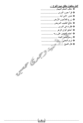 9
: ‫للنوع‬ ‫مبين‬ ‫مطلق‬ ‫بمفعول‬ ‫أكمل‬-
....................... ‫المهمل‬ ‫المعلم‬ ‫عاقب‬
.......................... ‫الدرس‬ ‫عمرو‬ ‫قرأ‬
................. ‫أباه‬ ‫االبن‬ ‫شاور‬............
.......... ‫األرض‬ ‫الفالحون‬ ‫زرع‬.........
......... ‫المريض‬ ‫الطبيب‬ ‫عالج‬...........
............... ‫الدرس‬ ‫فى‬ ‫فكرت‬...........
............. ‫الزهر‬ ‫ألوان‬ ‫أعشق‬...........
....... ‫ربه‬ ‫على‬ ‫المؤمن‬ ‫اعتمد‬...........
............ ‫البيت‬ ‫الخبير‬ ‫رسم‬.............
.................. ‫المغنى‬ ‫ترنم‬..............
... ‫الشيخ‬ ‫قال‬...............................
 