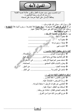 10
‫الفتحة‬ ‫نصبه‬ ‫عالمة‬ ‫وتكون‬ ‫الفعل‬ ‫حدوث‬ ‫سبب‬ ‫يبين‬ ‫منصوب‬ ‫اسم‬
) ‫للعالمين‬ ‫رحمة‬ ‫الرسل‬ ‫هللا‬ ‫أرسل‬ (
‫صحته‬ ‫على‬ ‫ًا‬‫ص‬‫حر‬ ‫البيئة‬ ‫على‬ ‫اإلنسان‬ ‫يحافظ‬
‫هللا‬ ‫رسول‬ ‫قال‬–‫وسلم‬ ‫عليه‬ ‫هللا‬ ‫صلى‬-:
‫هللا‬ ‫إن‬‫فر‬ ‫فرض‬‫ائض‬، ‫تضيعوها‬ ‫فال‬‫ا‬ً‫د‬‫حدو‬ ‫وحد‬‫فال‬ ‫أشياء‬ ‫وحرم‬ ، ‫تعتدوها‬ ‫فال‬‫تنتهكوها‬،
. ‫عنها‬ ‫تبحثوا‬ ‫فال‬ ‫نسيان‬ ‫غير‬ ‫لكم‬ ‫رحمة‬ ‫أشياء‬ ‫عن‬ ‫وسكت‬
‫أ‬–‫خط‬ ‫تحته‬ ‫ما‬ ‫أعرب‬
‫ب‬–: ‫الشريف‬ ‫الحديث‬ ‫من‬ ‫استخرج‬
‫ألجله‬ ‫مفعوال‬............................................
‫به‬ ‫مفعوال‬............................................
‫نوعه‬ ‫وبين‬ ، ‫ًا‬‫ع‬‫جم‬............................................
‫نهى‬ ‫أسلوب‬............................................
‫منا‬ ‫ألجله‬ ‫بمفعول‬ ‫يلى‬ ‫ما‬ ‫أكمل‬: ‫سب‬-
............. ‫المؤذن‬ ‫صوت‬ ‫ارتفع‬................ ‫للصالة‬ ........
... ‫العام‬ ‫بداية‬ ‫فى‬ ‫حفال‬ ‫التالميذ‬ ‫أقام‬.... ‫بالدراسة‬ ...............
. ‫االستقرار‬ ‫فى‬ ................ ‫اإلرهاب‬ ‫لمواجهة‬ ‫مصر‬ ‫تستعد‬
‫لمصلح‬ ........................ ‫المجتمع‬ ‫تقاليد‬ ‫الشباب‬ ‫يحترم‬. ‫ته‬
. ‫الحق‬ ‫عن‬ .......................................... ‫الجنود‬ ‫يصمد‬
. ‫العلم‬ ‫فى‬ ................................... ‫المدرسة‬ ‫إلى‬ ‫نذهب‬
: ‫يلى‬ ‫مما‬ ‫ألجله‬ ‫المفعول‬ ‫استخرج‬-
. ‫للضرر‬ ‫ًا‬‫ع‬‫دف‬ ‫؛‬ ‫القانون‬ ‫احترم‬
. ‫عليه‬ ‫ا‬ً‫ن‬‫اطمئنا‬ ‫؛‬ ‫المريض‬ ُ‫زرت‬
‫الزمي‬ ‫هفوات‬ ‫عن‬ ‫أتغاضى‬. ‫لمودته‬ ً‫ء‬‫استبقا‬ ‫؛‬ ‫ل‬
. ‫عليه‬ ‫ا‬ً‫ف‬‫خو‬ ‫؛‬ ‫الطفل‬ ‫بيد‬ ُ‫أمسكت‬
. ‫وطنه‬ ‫عن‬ ‫ًا‬‫ع‬‫دفا‬ ‫؛‬ ‫للقتال‬ ‫الجندى‬ ‫يذهب‬
. ‫الغرق‬ ‫من‬ ‫ًا‬‫ب‬‫هر‬ ‫البلد‬ ‫من‬ ‫القوم‬ ‫خرج‬
 