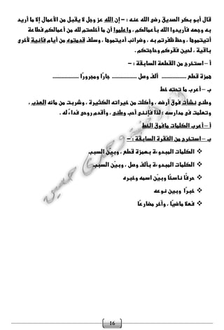 16
‫بكر‬ ‫أبو‬ ‫قال‬‫الصد‬: ‫عنه‬ ‫الله‬ ‫رضى‬ ‫يق‬-‫إن‬‫الله‬‫أريد‬ ‫ما‬ ‫إال‬ ‫األعمال‬ ‫من‬ ‫يقبل‬ ‫ال‬ ‫وجل‬ ‫عز‬
، ‫بأعمالكم‬ ‫الله‬ ‫فأريدوا‬ ‫وجهه‬ ‫به‬‫واعلموا‬‫فطاعة‬ ‫أعمالكم‬ ‫من‬ ‫لله‬ ‫أخلصتم‬ ‫ما‬ ‫أن‬
‫وسلف‬ ، ‫أديتموها‬ ‫وضرائب‬ ، ‫به‬ ‫ظفرتم‬ ‫وحظ‬ ، ‫أتيتموها‬‫قدمتوه‬‫أيام‬ ‫من‬‫فانية‬‫ألخرى‬
‫وحاجتكم‬ ‫فقركم‬ ‫لحين‬ ، ‫باقية‬.
‫أ‬–‫استخرج‬: ‫السابقة‬ ‫القطعة‬ ‫من‬-
‫قطع‬ ‫همزة‬.................‫وصل‬ ‫ألف‬.................‫ًا‬‫ر‬‫ومجرو‬ ‫ًا‬‫ر‬‫جا‬..................
‫ب‬–‫خط‬ ‫تحته‬ ‫ما‬ ‫أعرب‬
‫وطنى‬‫نشأت‬‫مائه‬ ‫من‬ ‫وشربت‬ ، ‫الكثيرة‬ ‫خيراته‬ ‫من‬ ‫وأكلت‬ ، ‫أرضه‬ ‫فوق‬‫العذب‬،
‫أحب‬ ‫فإننى‬ ‫لذا‬ ‫؛‬ ‫مدارسه‬ ‫فى‬ ‫وتعلمت‬‫وطنى‬. ‫له‬ ٌ‫ء‬‫فدا‬ ‫روحى‬ ‫وأقدم‬ ،
‫أ‬–‫الخط‬ ‫مافوق‬ ‫الكلمات‬ ‫أعرب‬
‫ب‬–‫من‬ ‫استخرج‬: ‫السابقة‬ ‫الفقرة‬-
‫السبب‬ ‫ّن‬‫ي‬‫وب‬ ، ‫قطع‬ ‫بهمزة‬ ‫المبدوءة‬ ‫الكلمات‬
‫السبب‬ ‫ّن‬‫ي‬‫وب‬ ، ‫وصل‬ ‫بألف‬ ‫المبدوءة‬ ‫الكلمات‬
‫وخبره‬ ‫اسمه‬ ‫ّن‬‫ي‬‫وب‬ ‫ًا‬‫خ‬‫ناس‬ ‫ًا‬‫ف‬‫حر‬
‫نوعه‬ ‫وبين‬ ‫ًا‬‫ر‬‫خب‬
‫ًا‬‫ع‬‫مضار‬ ‫وآخر‬ ، ‫ًا‬‫ي‬‫ماض‬ ‫فعال‬
 