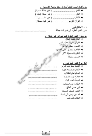 19
‫جـ‬-: ‫القوسين‬ ‫بين‬ ‫مطلوب‬ ‫هو‬ ‫بما‬ ‫التالية‬ ‫الجمل‬ ‫أكمل‬-
) ‫اسمية‬ ‫جملة‬ ‫خبر‬ ( ................................. ‫القمر‬
) ‫فعلية‬ ‫جملة‬ ‫خبر‬ ( ................................. ‫الفتى‬
.......................... ‫الكتاب‬) ‫مفـــــــــرد‬ ‫خبر‬ ( .....
) ‫جمــلة‬ ‫شبه‬ ‫خبر‬ ( ....................... ‫الكريم‬ ‫القرآن‬
‫د‬–‫كبير‬ ‫االحتفال‬
. ‫جملة‬ ‫شبه‬ ‫خبر‬ ‫إلى‬ ‫المفرد‬ ‫الخبر‬ ‫حول‬....................................................
‫هـ‬-: ‫جملة‬ ‫خبر‬ ‫إلى‬ ‫يلى‬ ‫فيما‬ ‫المفرد‬ ‫الخبر‬ ‫حول‬-
‫ال‬ ‫حسنة‬ ‫الفتاة‬‫خلق‬
‫النفع‬ ‫عظيم‬ ‫الكريم‬ ‫القرآن‬
‫أجره‬ ‫عظيم‬ ‫الشهداء‬‫م‬
‫أعدائها‬ ‫على‬ ‫منتصرة‬ ‫القاهرة‬
‫األثر‬ ‫جميلة‬ ‫الذكريات‬
‫مشرقة‬ ‫الشمس‬
: ‫يلى‬ ‫فيما‬ ‫الخبر‬ ‫نوع‬ ‫اذكر‬-
‫الدرس‬ ‫يستوعب‬ ‫التلميذ‬................................................
‫كثيرة‬ ‫صفحاته‬ ‫الكتاب‬................................................
‫الطالب‬ ‫أمام‬ ‫المعلم‬................................................
‫الشجرة‬ ‫فوق‬ ‫الفالح‬................................................
‫الماء‬ ‫تحت‬ ‫السمك‬................................................
‫السحاب‬ ‫بين‬ ‫الطائرة‬................................................
‫الخلق‬ ‫حسن‬ ‫البر‬................................................
‫المعيشة‬ ‫نصف‬ ‫التدبير‬................................................
‫الصدق‬‫الجنة‬ ‫إلى‬ ‫يهدى‬................................................
‫كبير‬ ‫نفعه‬ ‫الكتاب‬................................................
 