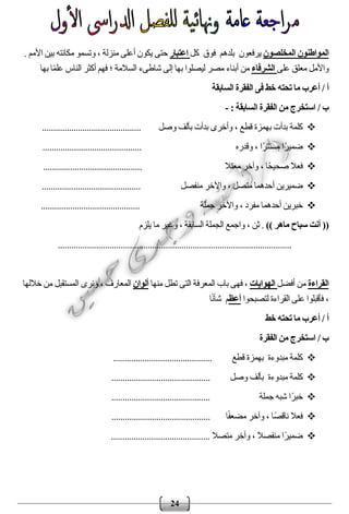 24
‫المخلصون‬ ‫المواطنون‬‫بلدهم‬ ‫يرفعون‬‫فوق‬‫كل‬‫اعتبار‬. ‫األمم‬ ‫بين‬ ‫مكانته‬ ‫وتسمو‬ ، ‫منزلة‬ ‫أعلى‬ ‫يكون‬ ‫حتى‬
‫على‬ ‫معلق‬ ‫واألمل‬‫الشرفاء‬‫شاطىء‬ ‫إلى‬ ‫بها‬ ‫ليصلوا‬ ‫مصر‬ ‫أبناء‬ ‫من‬‫بها‬ ‫ا‬ً‫م‬‫عل‬ ‫الناس‬ ‫أكثر‬ ‫فهم‬ ‫؛‬ ‫السالمة‬
/ ‫أ‬‫السابقة‬ ‫الفقرة‬ ‫فى‬ ‫خط‬ ‫تحته‬ ‫ما‬ ‫أعرب‬
/ ‫ب‬: ‫السابقة‬ ‫الفقرة‬ ‫من‬ ‫استخرج‬-
‫وصل‬ ‫بألف‬ ‫بدأت‬ ‫وأخرى‬ ، ‫قطع‬ ‫بهمزة‬ ‫بدأت‬ ‫كلمة‬............................................
‫وقدره‬ ، ‫ًا‬‫ر‬‫مستت‬ ‫ًا‬‫ر‬‫ضمي‬............................................
‫معتال‬ ‫وآخر‬ ، ‫ًا‬‫ح‬‫صحي‬ ‫فعال‬............................................
‫منفصل‬ ‫واآلخر‬ ، ‫متصل‬ ‫أحدهما‬ ‫ضميرين‬............................................
‫واآلخر‬ ، ‫مفرد‬ ‫أحدهما‬ ‫خبرين‬‫جملة‬............................................
)) ‫ماهر‬ ‫سباح‬ ‫أنت‬ ((‫يلزم‬ ‫ما‬ ‫وغير‬ ، ‫السابقة‬ ‫الجملة‬ ‫واجمع‬ ، ‫ثن‬ .
........................................................................................................
‫القراءة‬‫أفضل‬ ‫من‬‫الهوايات‬‫منها‬ ‫تطل‬ ‫التى‬ ‫المعرفة‬ ‫باب‬ ‫فهى‬ ،‫ألوان‬‫خاللها‬ ‫من‬ ‫المستقبل‬ ‫ونرى‬ ، ‫المعارف‬
‫لتصبحوا‬ ‫القراءة‬ ‫على‬ ‫فأقبلوا‬ ،‫أعظ‬‫ا‬ً‫ن‬‫شأ‬ ‫م‬
/ ‫أ‬‫خط‬ ‫تحته‬ ‫ما‬ ‫أعرب‬
/ ‫ب‬‫الفقرة‬ ‫من‬ ‫استخرج‬
‫مبدو‬ ‫كلمة‬‫ءة‬‫قطع‬ ‫بهمزة‬............................................
‫مبدوءة‬ ‫كلمة‬‫وصل‬ ‫بألف‬............................................
‫جملة‬ ‫شبه‬ ‫ًا‬‫ر‬‫خب‬............................................
‫ا‬ً‫ف‬‫مضع‬ ‫وآخر‬ ، ‫ًا‬‫ص‬‫ناق‬ ‫فعال‬............................................
‫متصال‬ ‫وآخر‬ ، ‫منفصال‬ ‫ًا‬‫ر‬‫ضمي‬............................................
 