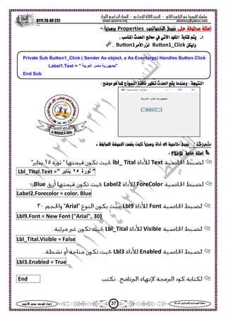 ‫ا‬ ‫ا‬  ‫ا‬ –‫ادي‬‫ا‬ ‫ا‬ –‫ول‬‫ا‬‫را‬‫ا‬ ‫ا‬
0111 26 49 231
37‫س‬‫ا‬  :‫ا‬ ‫اد‬‫إ‬ ‫ا‬‫ا‬  ‫ا‬ ‫ا‬ 
altokhey@yahoo.comwww.quesna.org
  ‫أ‬‫ا‬ Properties:-
١-‫د‬‫ا‬‫ا‬‫ث‬‫ا‬‫ا‬،
‫و‬Bu on1_Click‫ر‬‫ا‬Bu on1..
Private Sub Button1_Click ( Sender As object, e As Eventargs) Handles Button.Click
Label1.Text = " ‫اﻟﻌﺮﺑﻴﺔ‬ ‫ﻣﺼﺮ‬ ‫"ﺟﻤﻬﻮرﻳﺔ‬
End Sub
: ‫ا‬:   ‫ذج‬‫ا‬ ‫ة‬‫م‬  ‫ث‬‫ا‬  ‫و‬
: ‫ظ‬ ‫أداة‬ ‫أى‬  ، ‫ا‬ ‫ا‬  ‫ن‬
‫أ‬‫ع‬‫ط‬ :
Textlbl_ Tital
"‫ﺛﻮرة‬٢٥‫ﻳﻨﺎﻳﺮ‬"=Lbl_Tital.Text
ForeColorLabel2Blue
Bluecolor.=.ForecolorLabel2
FontLbl9Arial
30)("Arial",FontNew=Lbl9.Font
VisibleLbl_Tital
False=Lbl_Tital.Visible
EnabledLbl3
True=Lbl3.Enabled
End
 