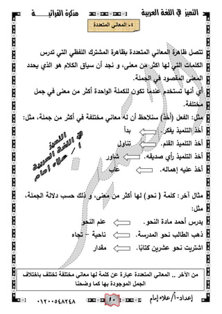 01
‫القرائيـــــــة‬ ‫مذكرة‬ ‫التميز‬‫العربية‬ ‫اللغة‬ ‫يف‬
44244510210 ‫إعد‬‫اد‬-/‫أ‬‫إمام‬‫عالء‬
ٗ-‫المتعددة‬ ً‫المعان‬
‫تدرس‬ ‫التي‬ ‫المفظي‬ ‫المشترك‬ ‫ة‬‫بظاىر‬ ‫المتعددة‬ ‫المعاني‬ ‫ة‬‫ظاىر‬ ‫تتصل‬
‫يحدد‬ ‫الذي‬ ‫ىو‬ ‫الكالم‬ ‫سياق‬ ‫أن‬ ‫نجد‬ ‫و‬ ،‫معنى‬ ‫من‬ ‫اكثر‬ ‫ليا‬ ‫التي‬ ‫الكممات‬
.‫الجممة‬ ‫في‬ ‫المقصود‬ ‫المعنى‬
‫تستخدم‬ ‫أنيا‬ ‫أي‬‫جمل‬ ‫في‬ ‫معنى‬ ‫من‬ ‫أكثر‬ ‫احدة‬‫و‬‫ال‬ ‫لمكممة‬ ‫ن‬‫تكو‬ ‫عندما‬
.‫مختمفة‬
:‫مثل‬ ،‫جممة‬ ‫من‬ ‫أكثر‬ ‫في‬ ‫مختمفة‬ ‫معاني‬ ‫لو‬ ‫أن‬ ‫سنالحظ‬ )َ‫ذ‬َ‫خ‬َ‫أ‬( ‫الفعل‬ :‫مثل‬
‫بدأ‬ .‫يفكر‬ ‫التمميذ‬ ‫أخذ‬
.‫القمم‬ ‫التمميذ‬ ‫أخذ‬‫تناول‬
‫أ‬‫ر‬ ‫التمميذ‬ ‫أخذ‬.‫صديقو‬ ‫ي‬‫شاور‬
.‫إىمالو‬ ‫عميو‬ ‫أخذ‬‫عاب‬
‫كممة‬ :‫آخر‬ ‫مثال‬)،‫الجممة‬ ‫داللة‬ ‫حسب‬ ‫ذلك‬ ‫و‬ ،‫معنى‬ ‫من‬ ‫أكثر‬ ‫ليا‬ )‫نحو‬
:‫مثل‬
.‫النحو‬ ‫مادة‬ ‫أحمد‬ ‫يدرس‬‫النحو‬ ‫عمم‬
‫ذىب‬.‫المدرسة‬ ‫نحو‬ ‫الطالب‬‫ناحية‬-‫تجاه‬
‫نح‬ ‫اشتريت‬.‫ا‬‫ا‬‫كتاب‬ ‫عشرين‬ ‫و‬‫مقدار‬
‫باختالف‬ ‫تختلف‬ ‫مختلفة‬ ً‫معان‬ ‫لها‬ ‫كلمة‬ ‫عن‬ ‫عبارة‬ ‫المتعددة‬ ً‫المعان‬ .. ‫اآلخر‬ ‫من‬
‫وضحنا‬ ‫كما‬ ‫بها‬ ‫الموجودة‬ ‫الجمل‬
 
