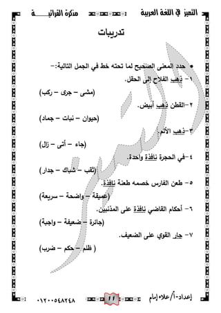 00
‫القرائيـــــــة‬ ‫مذكرة‬ ‫التميز‬‫العربية‬ ‫اللغة‬ ‫يف‬
44244510210 ‫إعد‬‫اد‬-/‫أ‬‫إمام‬‫عالء‬
‫تدريبات‬
:‫التالية‬ ‫الجمل‬ ‫في‬ ‫خط‬ ‫تحتو‬ ‫لما‬ ‫الصحيح‬ ‫المعنى‬ ‫حدد‬-
1-‫ذىب‬.‫الحقل‬ ‫إلى‬ ‫الفالح‬
‫(مشى‬–‫ى‬‫جر‬–)‫ركب‬
2-‫القطن‬‫ذىب‬.‫أبيض‬
‫ان‬‫و‬‫(حي‬–‫نبات‬–)‫جماد‬
3-‫ذىب‬.‫األلم‬
‫(جاء‬–‫أتى‬–)‫ال‬‫ز‬
4-‫في‬‫ة‬‫الحجر‬‫نافذة‬.‫احدة‬‫و‬
‫(ثقب‬–‫شباك‬–)‫جدار‬
5-‫طعن‬‫ال‬‫طعنة‬ ‫خصمو‬ ‫فارس‬‫نافذة‬.
‫(عميقة‬–‫اضحة‬‫و‬–)‫سريعة‬
6-‫القاضي‬ ‫أحكام‬‫نا‬‫فذة‬.‫المذنبين‬ ‫عمى‬
‫ة‬‫(جائر‬–‫ضعيفة‬–)‫اجبة‬‫و‬
7-‫جار‬.‫الضعيف‬ ‫عمى‬ ‫ي‬‫القو‬
‫ظمم‬ (–‫حكم‬–)‫ضرب‬
 