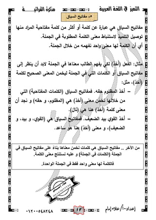 02
‫القرائيـــــــة‬ ‫مذكرة‬ ‫التميز‬‫العربية‬ ‫اللغة‬ ‫يف‬
44244510210 ‫إعد‬‫اد‬-/‫أ‬‫إمام‬‫عالء‬
٘-‫السٌاق‬ ‫مفاتٌح‬
‫منيا‬ ‫اد‬‫ر‬‫الم‬ ‫مفتاحية‬ ‫كممة‬ ‫من‬ ‫أكثر‬ ‫أو‬ ‫كممة‬ ‫عن‬ ‫ة‬‫عبار‬ ‫ىي‬ ‫السياق‬ ‫مفاتيح‬
‫الم‬ ‫الكممة‬ ‫معنى‬ ‫الستنباط‬ ‫التمميذ‬ ‫توصيل‬.‫الجممة‬ ‫في‬ ‫طموبة‬
.‫الجممة‬ ‫خالل‬ ‫من‬ ‫نفيمو‬ ‫احد‬‫و‬ ‫معنى‬ ‫ليا‬ ‫الكممة‬ ‫أن‬ ‫أي‬
‫إلى‬ ‫ينظر‬ ‫أن‬ ‫البد‬ ‫الجممة‬ ‫في‬ ‫معناىا‬ ‫الطالب‬ ‫يفيم‬ ‫لكي‬ )َ‫ذ‬َ‫خ‬َ‫أ‬( ‫الفعل‬ :‫مثال‬
‫لكممة‬ ‫الصحيح‬ ‫المعنى‬ ‫ليخمن‬ ‫الجممة‬ ‫في‬ ‫التي‬ ‫الكممات‬ ‫أو‬ ‫السياق‬ ‫مفاتيح‬
:‫مثل‬ ،)‫(أخذ‬
-‫(الكمما‬ ‫السياق‬ ‫فمفاتيح‬ .‫حقو‬ ‫المظموم‬ ‫أخذ‬‫التي‬ )‫المفتاحية‬ ‫ت‬
‫أن‬ ‫نجد‬ ‫و‬ )‫حقو‬ ‫و‬ ،‫(المظموم‬ ‫ىي‬ )‫(أخذ‬ ‫معنى‬ ‫نخمن‬ ‫خالليا‬ ‫من‬
.)َ‫ال‬َ‫ن‬( ‫ىي‬ ‫ىنا‬ )‫(أخذ‬ ‫كممة‬ ‫معنى‬
-‫و‬ ،‫بيد‬ ‫و‬ ،‫ي‬‫(القو‬ ‫ىي‬ ‫السياق‬ ‫فمفاتيح‬ .‫الضعيف‬ ‫بيد‬ ‫ي‬‫القو‬ ‫أخذ‬
‫ساعد‬ ‫ىو‬ ‫ىنا‬ )‫(أخذ‬ ‫معنى‬ ‫و‬ ،)‫الضعيف‬.
.. ‫اآلخر‬ ‫من‬ً‫ف‬ ‫السٌاق‬ ‫مفاتٌح‬ ‫على‬ ً‫ء‬‫بنا‬ ‫معناها‬ ‫نخمن‬ ‫كلمات‬ ً‫ه‬ ‫السٌاق‬ ‫مفاتٌح‬
‫(الكل‬ ‫الجملة‬.‫الكلمة‬ ‫معنى‬ ‫نستنتج‬ ‫علٌه‬ ‫و‬ )‫الجملة‬ ً‫ف‬ ‫مات‬
.‫الواحدة‬ ‫الجملة‬ ً‫ف‬ ‫فقط‬ ‫واحد‬ ‫معنى‬ ‫لها‬ ‫فالكلمة‬
 