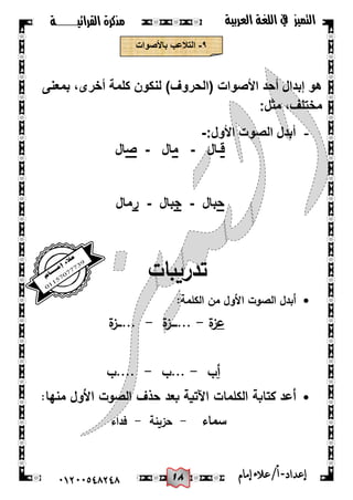 08
‫القرائيـــــــة‬ ‫مذكرة‬ ‫التميز‬‫العربية‬ ‫اللغة‬ ‫يف‬
44244510210 ‫إعد‬‫اد‬-/‫أ‬‫إمام‬‫عالء‬
9-‫باألصوات‬ ‫التالعب‬
‫بمعنى‬ ،‫أخرى‬ ‫كلمة‬ ‫لنكون‬ )‫(الحروف‬ ‫األصوات‬ ‫أحد‬ ‫إبدال‬ ‫هو‬
:‫مثل‬ ،‫مختلف‬
-‫األول‬ ‫الصوت‬ ‫أبدل‬:-
‫ق‬‫ـال‬-‫م‬‫ال‬-‫ص‬‫ال‬
‫ح‬‫بال‬-‫ج‬‫بال‬-‫ر‬‫مال‬
‫تدريبات‬
:‫الكممة‬ ‫من‬ ‫األول‬ ‫الصوت‬ ‫أبدل‬
‫ع‬‫ة‬‫ز‬-‫ة‬‫...ــــز‬-‫ة‬‫...ـــز‬
‫أ‬‫ب‬-‫...ب‬-‫....ب‬
‫منيا‬ ‫األول‬ ‫الصوت‬ ‫حذف‬ ‫بعد‬ ‫اآلتية‬ ‫الكممات‬ ‫كتابة‬ ‫أعد‬:
‫سماء‬-‫حزينة‬-‫فداء‬
 