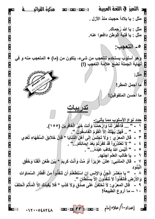 22
‫القرائيـــــــة‬ ‫مذكرة‬ ‫التميز‬‫العربية‬ ‫اللغة‬ ‫يف‬
44244510210 ‫إعد‬‫اد‬-/‫أ‬‫إمام‬‫عالء‬
. ‫األزل‬ ‫منذ‬ ‫حجبت‬ ً‫ا‬‫بالد‬ ‫ٌا‬ : ‫مثل‬
‫حما‬ُ‫ر‬ ‫هللا‬ ‫ٌا‬ : ‫مثل‬.‫ك‬
.‫عنه‬ ‫دافعوا‬ ‫الوطن‬ ‫فتٌة‬ ‫ٌا‬ : ‫مثل‬
٘-:‫التعجب‬
ً‫ف‬ ‫و‬ ‫منه‬ ‫المتعجب‬ + )‫(ما‬ ‫من‬ ‫ٌتكون‬ ،‫شىء‬ ‫من‬ ‫للتعجب‬ ‫ٌستخدم‬ ‫أسلوب‬ ‫وهو‬
)!( ‫التعجب‬ ‫عالمة‬ ‫نضع‬ ‫الجملة‬ ‫نهاٌة‬
:‫مثل‬
!‫المطر‬ ‫أجمل‬ ‫ما‬
!‫المتفوقٌن‬ ‫أحسن‬ ‫ما‬
‫تدرٌبات‬
:ً‫ٌأت‬ ‫مما‬ ‫األسلوب‬ ‫نوع‬ ‫حدد‬-
ٔ-ْ‫ار‬ َ‫و‬ ‫ا‬َ‫ن‬َ‫ل‬ ْ‫ِر‬‫ف‬ْ‫اغ‬َ‫ف‬ ... "( َ‫ٌن‬ ِ‫ِر‬‫ف‬‫ا‬َ‫غ‬ْ‫ل‬‫ا‬ ُ‫ر‬ٌَْ‫خ‬ َ‫نت‬َ‫أ‬ َ‫و‬ ‫ا‬َ‫ن‬ْ‫م‬َ‫ح‬ٔ٘٘.)
ٕ-." َ‫ون‬ُ‫ق‬ِ‫اس‬َ‫ف‬ْ‫ل‬‫ا‬ ُ‫م‬ ْ‫و‬َ‫ق‬ْ‫ل‬‫ا‬ َّ‫ال‬ِ‫إ‬ ُ‫ك‬َ‫ل‬ْ‫ه‬ٌُ ْ‫ل‬َ‫ه‬َ‫ف‬ .. "
ٖ-‫ِي‬‫د‬ْ‫ع‬ُ‫ت‬ ِ‫اء‬َ‫ه‬َ‫ف‬ُّ‫س‬‫ال‬ َ‫ِق‬‫ئ‬َ‫ال‬َ‫خ‬ َّ‫ن‬ِ‫إ‬َ‫ف‬ * ‫ا‬ٌَ‫ا‬َ‫ن‬َّ‫د‬‫ال‬ ِ‫ل‬ْ‫ه‬َ‫أ‬ ‫ى‬َ‫ل‬ِ‫إ‬ ْ‫ِس‬‫ل‬ْ‫ج‬َ‫ت‬ َ‫ال‬ َ‫و‬ : ‫ي‬ّ‫المعر‬ ‫قال‬
ٗ-ِ‫إ‬ َ‫د‬ْ‫ع‬َ‫ب‬ ْ‫م‬ُ‫ت‬ْ‫ر‬َ‫ف‬َ‫ك‬ ْ‫د‬َ‫ق‬ ْ‫ا‬‫و‬ُ‫ر‬ِ‫ذ‬َ‫ت‬ْ‫ع‬َ‫ت‬ َ‫ال‬ ". "...ْ‫م‬ُ‫ك‬ِ‫ن‬‫ا‬َ‫م‬ٌ
٘-. "...ُ‫ه‬َ‫د‬ْ‫ب‬َ‫ع‬ ٍ‫اف‬َ‫ك‬ِ‫ب‬ ُ َّ‫هللا‬ َ‫س‬ٌَْ‫ل‬َ‫أ‬ "
ٙ-‫ٌا‬.‫اجتهد‬ ‫العلم‬ ‫طالب‬
7-:ً‫المتنب‬ ‫قال‬ِ‫ق‬ْ‫ف‬َ‫خ‬ َ‫و‬ ‫ا‬َ‫ن‬َ‫ق‬ْ‫ل‬‫ا‬ ِ‫ن‬ْ‫ع‬َ‫ط‬ َ‫ن‬ٌَْ‫ب‬ * ٌ‫م‬ٌ ِ‫ر‬َ‫ك‬ َ‫ت‬ْ‫ن‬َ‫أ‬ َ‫و‬ ْ‫ت‬ُ‫م‬ ْ‫و‬َ‫أ‬ ً‫ا‬‫ٌز‬ ِ‫ز‬َ‫ع‬ ْ‫ش‬ِ‫ع‬
ِ‫د‬‫و‬ُ‫ن‬ُ‫ب‬ْ‫ل‬‫ا‬
8-ْ‫م‬ُ‫ت‬ْ‫ع‬َ‫ط‬َ‫ت‬ْ‫اس‬ ِ‫ن‬ِ‫إ‬ ِ‫نس‬ِ‫إل‬‫ا‬ َ‫و‬ ِّ‫ن‬ِ‫ج‬ْ‫ل‬‫ا‬ َ‫ر‬َ‫ش‬ْ‫ع‬َ‫م‬ ‫ٌا‬ "ِ‫ت‬‫ا‬ َ‫او‬َ‫م‬َّ‫س‬‫ال‬ ِ‫ار‬َ‫ط‬ْ‫ق‬َ‫أ‬ ْ‫ِن‬‫م‬ ْ‫ا‬‫و‬ُ‫ذ‬ُ‫ف‬‫ن‬َ‫ت‬ ‫ن‬َ‫أ‬
." ٍ‫ان‬َ‫ط‬ْ‫ل‬ُ‫س‬ِ‫ب‬ َّ‫ال‬ِ‫إ‬ َ‫ون‬ُ‫ذ‬ُ‫ف‬‫ن‬َ‫ت‬ َ‫ال‬ ْ‫ا‬‫و‬ُ‫ذ‬ُ‫ف‬‫ان‬َ‫ف‬ ِ‫ض‬ْ‫ر‬َ‫األ‬ َ‫و‬
9-ُ‫ِف‬‫ل‬َ‫ح‬ْ‫ل‬‫ا‬ َ‫م‬َ‫ث‬ْ‫أ‬َ‫م‬ْ‫ل‬‫ا‬ َّ‫ال‬ِ‫إ‬ ‫ُك‬‫د‬ٌِ‫ف‬ٌُ ‫ال‬َ‫ف‬ * ٍ‫ب‬ِ‫ذ‬َ‫ك‬ َ‫ال‬ َ‫و‬ ٍ‫ق‬ْ‫د‬ ِ‫ص‬ ‫ى‬َ‫ل‬َ‫ع‬ َّ‫ن‬َ‫ف‬ِ‫ل‬ْ‫ح‬َ‫ت‬ َ‫ال‬ :‫ي‬ّ‫المعر‬ ‫قال‬
ٔٓ–‫الطبٌعة‬ ‫أروع‬ ‫ما‬!
 