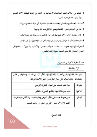 ‫ﻛﻮم‬‫دوت‬‫ﻣﺬﻛﺮة‬
100
1-‫ـﻢ‬‫ﺳ‬‫اﻟﻘﺎ‬ ‫أن‬ ‫إﻻ‬ ‫ـﺔ‬‫ﻴ‬‫ﻧ‬ ‫اﻟﻴﻮ‬ ‫ـﺪن‬‫ﳌ‬‫ا‬ ‫ـﻦ‬‫ﻣ‬ ‫ـﲑ‬‫ﺜ‬‫اﻟﻜ‬ ‫ـﲔ‬‫ﺑ‬ ‫ـﺔ‬‫ﻴ‬‫اﻻﺟﺘﻤﺎﻋ‬‫و‬ ‫ـﻴﺔ‬‫ﺳ‬‫اﻟﺴﻴﺎ‬ ‫ـﻨﻈﻢ‬‫ﻟ‬‫ا‬ ‫اﺧﺘﻼف‬ ‫ﻣﻦ‬ ‫ﻟﺮﻏﻢ‬
‫اﳌﺸ‬‫اﻟﺪﻳﻨﻴﺔ‬ ‫اﳊﻴﺎة‬ ‫ﰱ‬ ‫ﻛﺎن‬‫ﺑﻴﻨﻬﻤﺎ‬ ‫ﱰك‬.
2-‫ن‬ ‫اﻟﻴﻮ‬ ‫ﺣﻀﺎرة‬ ‫ﺳﺒﻘﺖ‬ ‫اﻟﱴ‬ ‫اﻟﻘﺪﳝﺔ‬ ‫ات‬‫ر‬‫اﳊﻀﺎ‬ ‫ﲟﻌﺘﻘﺪات‬ ‫ﻣﺘﺄﺛﺮة‬ ‫ﻧﻴﺔ‬ ‫اﻟﻴﻮ‬ ‫اﻟﻌﺒﺎدة‬ ‫ﻧﺸﺄت‬.
3-‫ﻳﻮﺟﻬﻬﺎ‬ ‫أﳍﺎ‬ ‫ﻣﻨﻬﺎ‬ ‫ﻟﻜﻞ‬ ‫أن‬ ‫وزﻋﻤﻮا‬ ‫اﻟﻄﺒﻴﻌﺔ‬ ‫ﺑﻘﻮى‬ ‫ﻧﻴﻮن‬ ‫اﻟﻴﻮ‬ ‫اﻣﻦ‬ ‫ﻟﺬا‬.
4-‫ﺻﻮ‬ ‫ﻋﻠﻰ‬ ‫وﺟﻌﻠﻮﻫﺎ‬ ‫اﻷوﻟﻴﻤﺒﻮس‬ ‫ﺟﺒﻞ‬ ‫ﻗﻤﺔ‬ ‫ﻓﻮق‬ ‫ﺗﻘﻴﻢ‬ ‫اﻹﳍﺔ‬ ‫أﺳﺮة‬ ‫أن‬ ‫ﻳﻌﺘﻘﺪون‬ ‫ﻛﺎﻧﻮا‬‫اﻟﺒﺸﺮ‬ ‫رة‬.
5-‫اﻹﳍﺔ‬ ‫ﻫﺬﻩ‬ ‫أﻫﻢ‬ ‫ﻛﺎن‬‫و‬ ‫إﻧﺴﺎﻧﻴﺔ‬ ‫اﺋﺰ‬‫ﺮ‬‫وﻏ‬ ‫ﻋﻮاﻃﻒ‬ ‫ﳍﺎ‬ ‫أن‬ ‫ا‬‫و‬‫اﻋﺘﻘﺪ‬ ‫ﻛﻤﺎ‬)‫زﻳﻮس‬(‫اﻵﳍﺔ‬ ‫ﻛﺒﲑ‬.
6-‫ﰱ‬ ‫ـﺪوا‬‫ـ‬‫ﻘ‬‫اﻋﺘ‬ ‫ـﺎ‬‫ـ‬‫ﻤ‬‫ﻛ‬‫اﺑﲔ‬‫ﺮ‬‫ـ‬‫ـ‬‫ﻘ‬‫اﻟ‬‫و‬ ‫ـﻴﺪ‬‫ـ‬‫ﺷ‬ ‫واﻷ‬ ‫ـﺔ‬‫ـ‬‫ﻳ‬‫ﺰ‬‫اﳉﻨﺎﺋ‬ ‫ـﺐ‬‫ـ‬‫ﻛ‬‫ﻛﺎﳌﻮا‬‫ـﺪدة‬‫ـ‬‫ﻌ‬‫ﻣﺘ‬ ‫ـﺔ‬‫ـ‬‫ﻴ‬‫دﻳﻨ‬ ‫ـﺎ‬‫ـ‬‫ﺳ‬‫ﻃﻘﻮ‬ ‫ـﻮن‬‫ـ‬‫ﻴ‬‫ﻧ‬ ‫اﻟﻴﻮ‬ ‫ـﺮف‬‫ـ‬‫ﻋ‬
‫اﻟﻄﻘﻮس‬ ‫ﺗﻠﻚ‬ ‫ﰱ‬ ‫ﻣﻬﻢ‬ ‫ﻛﻌﻨﺼﺮ‬‫ﳌﻮﺳﻴﻘﻰ‬ ‫واﺳﺘﻌﺎﻧﻮا‬ ‫اﻟﺴﺤﺮ‬.
ً‫ﺎ‬‫ﺧﺎﻣﺴ‬:‫ﻳﺔ‬‫ﺮ‬‫اﻟﻔﻜ‬ ‫اﳊﻴﺎة‬‫ن‬ ‫اﻟﻴﻮ‬ ‫ﺑﻼد‬ ‫ﰱ‬
ً‫ﻻ‬‫أو‬:‫اﻟﻔﻠﺴﻔﺔ‬:
‫ـﻞ‬‫ﻴ‬‫ﲢﻠ‬ ‫ﰱ‬ ‫ﻋﻘﻮﳍﻢ‬ ‫أﻋﻤﻠﻮا‬ ‫ﻓﻘﺪ‬ ‫اﻹﻧﺴﺎﱏ‬ ‫ﻟﻠﻔﻜﺮ‬ ‫ﻧﻴﻮن‬ ‫اﻟﻴﻮ‬ ‫ﻛﻪ‬‫ﺗﺮ‬ ‫ﻣﺎ‬ ‫أﻋﻈﻢ‬ ‫ﻣﻦ‬ ‫ﻧﻴﺔ‬ ‫اﻟﻴﻮ‬ ‫اﻟﻔﻠﺴﻔﺔ‬ ‫ﺗﻌﺘﱪ‬
‫ن‬ ‫اﻟﻴﻮ‬ ‫ﻓﻼﺳﻔﺔ‬ ‫أﺷﻬﺮ‬ ‫وﻣﻦ‬ ‫اﻟﻜﻮن‬ ‫ار‬‫ﺮ‬‫أﺳ‬ ‫ﻋﻠﻰ‬ ‫واﻟﺘﻌﺮف‬ ‫اﳊﻴﺎة‬ ‫ﻣﺸﻜﻼت‬.
‫اط‬‫ﺮ‬‫ﺳﻘ‬:‫ﺷﺊ‬ ‫ﻛﻞ‬‫ﰱ‬ ‫اﻟﻌﻘﻞ‬ ‫أﻋﻤﺎل‬ ‫ﻋﻠﻰ‬ ‫ﻓﻠﺴﻔﺘﻪ‬ ‫ﺗﻘﻮم‬ ‫ﺣﻴﺚ‬
‫أﻓﻼﻃ‬‫ﻮن‬‫اﻟﺘﻔﻜﲑ‬ ‫ﰱ‬ ‫اﻟﻌﻠﻤﻰ‬ ‫ﻟﻄﺎﺑﻊ‬ ‫أﻓﻼﻃﻮن‬ ‫ﻣﺪرﺳﺔ‬ ‫ﺗﺘﺴﻢ‬.
‫أرﺳﻄﻮ‬‫اﻟﻌﺮب‬ ‫ﻋﻠﻴﻪ‬ ‫أﻃﻠﻖ‬ ‫وﻗﺪ‬ ‫اﻷﺣﻴﺎء‬ ‫وﻋﻠﻢ‬ ‫اﻟﺘﺎرﳜﻰ‬ ‫اﻟﻔﻜﺮ‬ ‫ﻋﻠﻰ‬ ‫ﺗﻌﺘﻤﺪ‬ ‫ﻣﺪرﺳﺔ‬ ‫أﺳﺲ‬
‫اﻟﻔﻠﺴﻔﺔ‬ ‫ﺟﺎﻧﺐ‬ ‫إﱃ‬ ‫اﻟﻌﻠﻮم‬ ‫ﻣﻦ‬ ‫ﻛﺜﲑ‬‫ﰱ‬ ‫ﲝﺚ‬ ‫ﻷﻧﻪ‬ ‫اﻷول‬ ‫اﳌﻌﻠﻢ‬
ً‫ﺎ‬‫ﻧﻴ‬:‫اﻟﺘﺎرﻳﺦ‬:
 