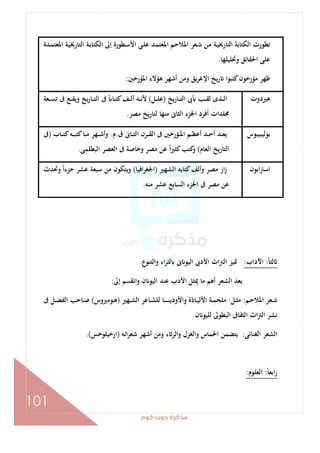 ‫ﻛﻮم‬‫دوت‬‫ﻣﺬﻛﺮة‬
101
‫ﺗﻄﻮر‬‫ـﺪة‬‫ﻤ‬‫اﳌﻌﺘ‬ ‫ـﺔ‬‫ﻴ‬‫اﻟﺘﺎرﳜ‬ ‫ـﺔ‬‫ﺑ‬‫اﻟﻜﺘﺎ‬ ‫إﱃ‬ ‫ـﻄﻮرة‬‫ﺳ‬‫اﻷ‬ ‫ـﻰ‬‫ﻠ‬‫ﻋ‬ ‫ـﺪ‬‫ﻤ‬‫اﳌﻌﺘ‬ ‫ـﻢ‬‫ﺣ‬‫اﳌﻼ‬ ‫ـﻌﺮ‬‫ﺷ‬ ‫ـﻦ‬‫ﻣ‬ ‫ـﺔ‬‫ﻴ‬‫اﻟﺘﺎرﳜ‬ ‫اﻟﻜﺘﺎﺑﺔ‬ ‫ت‬
‫وﲢﻠﻴﻠﻬﺎ‬ ‫اﳊﻘﺎﺋﻖ‬ ‫ﻋﻠﻰ‬.
‫اﳌﺆرﺧﲔ‬ ‫ﻫﺆﻻء‬ ‫أﺷﻬﺮ‬ ‫وﻣﻦ‬ ‫ﻳﻖ‬‫ﺮ‬‫اﻹﻏ‬ ‫ﻳﺦ‬‫ر‬ ‫ﻛﺘﺒﻮا‬‫ﻣﺆرﺧﻮن‬ ‫ﻇﻬﺮ‬:
‫ﻫﲑدوت‬‫ﻳﺦ‬‫ر‬‫ـﺎ‬‫ـ‬‫ـ‬‫ﺘ‬‫اﻟ‬ ‫ﰉ‬ ‫ـﺐ‬‫ـ‬‫ـ‬‫ﻘ‬‫ﻟ‬ ‫ـﺬى‬‫ـ‬‫ـ‬‫ﻟ‬‫ا‬)‫ـﻞ‬‫ـ‬‫ـ‬‫ﻠ‬‫ﻋ‬(‫ـﻌﺔ‬‫ـ‬‫ـ‬‫ﺴ‬‫ﺗ‬ ‫ﰱ‬ ‫ـﻊ‬‫ـ‬‫ـ‬‫ﻘ‬‫وﻳ‬ ‫ﻳﺦ‬‫ر‬‫ـﺎ‬‫ـ‬‫ـ‬‫ﺘ‬‫اﻟ‬ ‫ﰱ‬ ً ‫ـﺎ‬‫ـ‬‫ـ‬‫ﺘ‬‫ﻛ‬‫ـﻒ‬‫ـ‬‫ـ‬‫ﻟ‬‫أ‬ ‫ـﻪ‬‫ـ‬‫ـ‬‫ﻧ‬‫ﻷ‬
‫اﳉ‬ ‫أﻓﺮد‬ ‫ﳎﻠﺪات‬‫ﻣﺼﺮ‬ ‫ﻳﺦ‬‫ر‬‫ﻟﺘﺎ‬ ‫ﻣﻨﻬﺎ‬ ‫اﻟﺜﺎﱏ‬ ‫ﺰء‬.
‫ﺑﻮﻟﻴﺒﻴﺒﻮس‬‫ق‬ ‫ـﺎﱏ‬‫ـ‬‫ـ‬‫ﺜ‬‫اﻟ‬ ‫ـﺮن‬‫ـ‬‫ـ‬‫ﻘ‬‫اﻟ‬ ‫ﰱ‬ ‫ـﺆرﺧﲔ‬‫ـ‬‫ـ‬‫ﳌ‬‫ا‬ ‫ـﻢ‬‫ـ‬‫ـ‬‫ﻈ‬‫أﻋ‬ ‫ـﺪ‬‫ـ‬‫ـ‬‫ﺣ‬‫أ‬ ‫ـﺪ‬‫ـ‬‫ـ‬‫ﻌ‬‫ﻳ‬.‫م‬.‫ـﺎب‬‫ـ‬‫ـ‬‫ﺘ‬‫ﻛ‬‫ـﻪ‬‫ـ‬‫ـ‬‫ﺒ‬‫ﻛﺘ‬‫ـﺎ‬‫ـ‬‫ـ‬‫ﻣ‬ ‫ـﻬﺮ‬‫ـ‬‫ـ‬‫ﺷ‬‫وأ‬)‫ﰱ‬
‫اﻟﻌﺎم‬ ‫ﻳﺦ‬‫ر‬‫اﻟﺘﺎ‬(‫اﻟﺒﻄﻠﻤﻰ‬ ‫اﻟﻌﺼﺮ‬ ‫ﰱ‬ ‫وﺧﺎﺻﺔ‬ ‫ﻣﺼﺮ‬ ‫ﻋﻦ‬ ً‫ا‬‫ﲑ‬‫ﻛﺜ‬‫ﻛﺘﺐ‬‫و‬.
‫اﺑﻮن‬‫ﱰ‬‫اﺳ‬‫اﻟﺸﻬﲑ‬ ‫ﻛﺘﺎﺑﻪ‬‫وأﻟﻒ‬ ‫ﻣﺼﺮ‬ ‫ار‬‫ز‬)‫اﻓﻴﺎ‬‫ﺮ‬‫اﳉﻐ‬(‫وﲢﺪث‬ ً‫ا‬‫ﺟﺰء‬ ‫ﻋﺸﺮ‬ ‫ﺳﺒﻌﺔ‬ ‫ﻣﻦ‬ ‫وﻳﺘﻜﻮن‬
‫اﳉ‬ ‫ﰱ‬ ‫ﻣﺼﺮ‬ ‫ﻋﻦ‬‫ﻣﻨﻪ‬ ‫ﻋﺸﺮ‬ ‫اﻟﺴﺎﺑﻊ‬ ‫ﺰء‬.
ً‫ﺎ‬‫ﻟﺜ‬:‫اﻵداب‬:‫واﻟﺘﻨﻮع‬ ‫اء‬‫ﺮ‬‫ﻟﺜ‬ ‫ﱏ‬ ‫اﻟﻴﻮ‬ ‫اﻷدﰉ‬ ‫اث‬‫ﱰ‬‫اﻟ‬ ‫ﲤﻴﺰ‬.
‫إﱃ‬ ‫واﻧﻘﺴﻢ‬ ‫ن‬ ‫اﻟﻴﻮ‬ ‫ﻋﻨﺪ‬ ‫اﻷدب‬ ‫ﳝﺜﻞ‬ ‫ﻣﺎ‬ ‫أﻫﻢ‬ ‫اﻟﺸﻌﺮ‬ ‫ﻳﻌﺪ‬:
‫ـﻢ‬‫ـ‬‫ﺣ‬‫اﳌﻼ‬ ‫ـﻌﺮ‬‫ـ‬‫ﺷ‬:‫ـﻞ‬‫ـ‬‫ﺜ‬‫ﻣ‬:‫ـﻬﲑ‬‫ـ‬‫ﺸ‬‫اﻟ‬ ‫ـﺎﻋﺮ‬‫ـ‬‫ﺸ‬‫ﻟﻠ‬ ‫ـﺎ‬‫ـ‬‫ﺴ‬‫واﻷودﻳ‬ ‫ـﺎذة‬‫ـ‬‫ﻴ‬‫اﻷﻟ‬ ‫ـﺔ‬‫ـ‬‫ﻤ‬‫ﻣﻠﺤ‬)‫ـﻮﻣﲑوس‬‫ـ‬‫ﻫ‬(‫ﰱ‬ ‫ـﻞ‬‫ـ‬‫ﻀ‬‫اﻟﻔ‬ ‫ـﺎﺣﺐ‬‫ـ‬‫ﺻ‬
‫اﻟﺜﻘﺎﰱ‬ ‫اث‬‫ﱰ‬‫اﻟ‬ ‫ﻧﺸﺮ‬‫ن‬ ‫ﻟﻠﻴﻮ‬ ‫اﻟﺒﻄﻮﱃ‬
‫اﻟﻐﻨﺎﺋﻰ‬ ‫اﻟﺸﻌﺮ‬:‫اﺋﻪ‬‫ﺮ‬‫ﺷﻌ‬ ‫أﺷﻬﺮ‬ ‫وﻣﻦ‬ ‫ء‬ ‫واﻟﺮ‬ ‫واﻟﻐﺰل‬ ‫اﳊﻤﺎس‬ ‫ﻳﺘﻀﻤﻦ‬)‫ارﺧﻴﻠﻮﺧﺲ‬.(
ً‫ﺎ‬‫اﺑﻌ‬‫ر‬:‫اﻟﻌﻠﻮم‬:
 