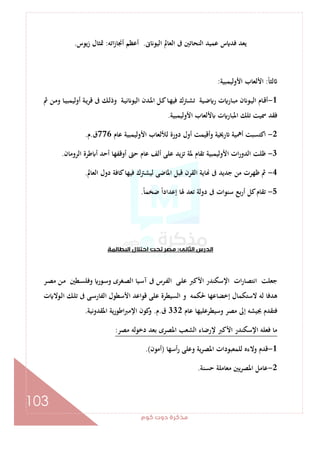 ‫ﻛﻮم‬‫دوت‬‫ﻣﺬﻛﺮة‬
103
‫ﱏ‬ ‫اﻟﻴﻮ‬ ‫اﻟﻌﺎﱂ‬ ‫ﰱ‬ ‫اﻟﻨﺤﺎﺗﲔ‬ ‫ﻋﻤﻴﺪ‬ ‫س‬ ‫ﻓﺪ‬ ‫ﻳﻌﺪ‬.‫اﺗﻪ‬‫ز‬‫أﳒﺎ‬ ‫أﻋﻈﻢ‬:‫زﻳﻮس‬ ‫ﲤﺜﺎل‬.
ً‫ﺎ‬‫ﻟﺜ‬:‫اﻷوﻟﻴﻤﺒﻴﺔ‬ ‫اﻷﻟﻌﺎب‬:
1-‫ـﺔ‬‫ﻳ‬‫ﻗﺮ‬ ‫ﰱ‬ ‫ـﻚ‬‫ـ‬‫ﻟ‬‫وذ‬ ‫ـﺔ‬‫ﻴ‬‫ﻧ‬ ‫اﻟﻴﻮ‬ ‫ـﺪن‬‫ـ‬‫ﳌ‬‫ا‬ ‫ـﻞ‬‫ﻛ‬‫ـﺎ‬‫ـ‬‫ﻬ‬‫ﻓﻴ‬ ‫ـﱰك‬‫ﺸ‬‫ﺗ‬ ‫ـﻴﺔ‬‫ـ‬‫ﺿ‬ ‫ر‬ ‫ت‬ ‫ـﺎر‬‫ﺒ‬‫ﻣ‬ ‫ن‬ ‫ـﻮ‬‫ـ‬‫ﻴ‬‫اﻟ‬ ‫ـﺎم‬‫ﻗ‬‫أ‬‫ﰒ‬ ‫ـﻦ‬‫ـ‬‫ﻣ‬‫و‬ ‫ـﺎ‬‫ـ‬‫ﻴ‬‫أوﻟﻴﻤﺒ‬
‫اﻷوﻟﻴﻤﺒﻴﺔ‬ ‫ﻷﻟﻌﺎب‬ ‫ت‬ ‫اﳌﺒﺎر‬ ‫ﺗﻠﻚ‬ ‫ﲰﻴﺖ‬ ‫ﻓﻘﺪ‬.
2-‫ﻋﺎم‬ ‫اﻷوﻟﻴﻤﺒﻴﺔ‬ ‫ﻟﻸﻟﻌﺎب‬ ‫دورة‬ ‫أول‬ ‫وأﻗﻴﻤﺖ‬ ‫رﳜﻴﺔ‬ ‫أﳘﻴﺔ‬ ‫اﻛﺘﺴﺒﺖ‬776‫ق‬.‫م‬.
3-‫اﻟﺮوﻣﺎن‬ ‫ﻃﺮة‬ ‫أ‬ ‫أﺣﺪ‬ ‫أوﻗﻔﻬﺎ‬ ‫ﺣﱴ‬ ‫ﻋﺎم‬ ‫أﻟﻒ‬ ‫ﻋﻠﻰ‬ ‫ﺗﺰﻳﺪ‬ ‫ﳌﺔ‬ ‫ﺗﻘﺎم‬ ‫اﻷوﻟﻴﻤﺒﻴﺔ‬ ‫ات‬‫ر‬‫اﻟﺪو‬ ‫ﻇﻠﺖ‬.
4-‫اﳌ‬ ‫ﻗﺒﻞ‬ ‫اﻟﻘﺮن‬ ‫ﺎﻳﺔ‬ ‫ﰱ‬ ‫ﺟﺪﻳﺪ‬ ‫ﻣﻦ‬ ‫ﻇﻬﺮت‬ ‫ﰒ‬‫اﻟﻌﺎﱂ‬ ‫دول‬ ‫ﻛﺎﻓﺔ‬‫ﻓﻴﻬﺎ‬ ‫ﻟﻴﺸﱰك‬ ‫ﺎﺿﻰ‬.
5-ً‫ﺎ‬‫ﺿﺨﻤ‬ ً‫ا‬‫إﻋﺪاد‬ ‫ﳍﺎ‬ ‫ﺗﻌﺪ‬ ‫دوﻟﺔ‬ ‫ﰱ‬ ‫ﺳﻨﻮات‬ ‫ﺑﻊ‬‫ر‬‫أ‬ ‫ﻛﻞ‬‫ﺗﻘﺎم‬.
‫اﻟﺜﺎﻧﻰ‬‫اﻟﺪرس‬:‫اﻟﺒﻄﺎﻟﻤﺔ‬‫اﺣﺘﻼل‬ ‫ﺗﺤﺖ‬‫ﻣﺼﺮ‬
‫ـﺮ‬‫ﺼ‬‫ﻣ‬ ‫ـﻦ‬‫ﻣ‬ ‫ـﻄﲔ‬‫ﺴ‬‫وﻓﻠ‬ ‫ـﻮر‬‫ﺳ‬‫و‬ ‫ـﻐﺮى‬‫ﺼ‬‫اﻟ‬ ‫ـﻴﺎ‬‫ﺳ‬‫آ‬ ‫ﰱ‬ ‫ـﺮس‬‫ﻔ‬‫اﻟ‬ ‫ـﻰ‬‫ﻠ‬‫ﻋ‬ ‫اﻷﻛﱪ‬ ‫اﻹﺳﻜﻨﺪر‬ ‫ات‬‫ر‬‫اﻧﺘﺼﺎ‬ ‫ﺟﻌﻠﺖ‬
‫ﻗﻮ‬ ‫ﻋﻠﻰ‬ ‫اﻟﺴﻴﻄﺮة‬ ‫و‬ ‫ﳊﻜﻤﻪ‬ ‫إﺧﻀﺎﻋﻬﺎ‬ ‫ﻻﺳﺘﻜﻤﺎل‬ ‫ﻟﻪ‬ ‫ﻫﺪﻓﺎ‬‫ت‬ ‫ـﻮﻻ‬‫ﻟ‬‫ا‬ ‫ـﻚ‬‫ﻠ‬‫ﺗ‬ ‫ﰱ‬ ‫ـﻰ‬‫ﺳ‬‫اﻟﻔﺎر‬ ‫اﻷﺳﻄﻮل‬ ‫اﻋﺪ‬
‫ﻋﺎم‬ ‫وﺳﻴﻄﺮﻋﻠﻴﻬﺎ‬ ‫ﻣﺼﺮ‬ ‫إﱃ‬ ‫ﲜﻴﺸﻪ‬ ‫ﻓﺘﻘﺪم‬332‫ق‬.‫م‬.‫اﳌﻘﺪوﻧﻴﺔ‬ ‫ﻳﺔ‬‫ر‬‫اﻃﻮ‬‫ﱪ‬‫اﻹﻣ‬ ‫ﻛﻮن‬‫و‬.
‫ﻣﺼﺮ‬ ‫دﺧﻮﻟﻪ‬ ‫ﺑﻌﺪ‬ ‫اﳌﺼﺮى‬ ‫اﻟﺸﻌﺐ‬ ‫ﻹرﺿﺎء‬ ‫اﻷﻛﱪ‬ ‫اﻹﺳﻜﻨﺪر‬ ‫ﻓﻌﻠﻪ‬ ‫ﻣﺎ‬:
1-‫أﺳﻬﺎ‬‫ر‬ ‫وﻋﻠﻰ‬ ‫ﻳﺔ‬‫ﺮ‬‫اﳌﺼ‬ ‫ﻟﻠﻤﻌﺒﻮدات‬ ‫وﻻءﻩ‬ ‫ﻗﺪم‬)‫أﻣﻮن‬.(
2-‫ﺣﺴﻨﺔ‬ ‫ﻣﻌﺎﻣﻠﺔ‬ ‫ﻳﲔ‬‫ﺮ‬‫اﳌﺼ‬ ‫ﻋﺎﻣﻞ‬.
 