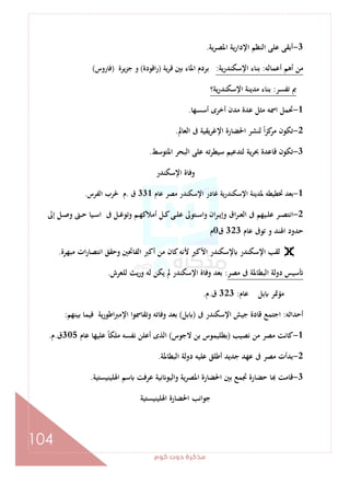 ‫ﻛﻮم‬‫دوت‬‫ﻣﺬﻛﺮة‬
104
3-‫ﻋﻠﻰ‬ ‫أﺑﻘﻰ‬‫ﻳﺔ‬‫ﺮ‬‫اﳌﺼ‬ ‫ﻳﺔ‬‫ر‬‫اﻹدا‬ ‫اﻟﻨﻈﻢ‬.
‫أﻋﻤﺎﻟﻪ‬ ‫أﻫﻢ‬ ‫ﻣﻦ‬:‫اﻹﺳﻜﻨﺪرﻳﺔ‬ ‫ﺑﻨﺎء‬:‫ﺑﲔ‬ ‫اﳌﺎء‬ ‫ﺑﺮدم‬‫ﻳﺔ‬‫ﺮ‬‫ﻗ‬)‫اﻗﻮدة‬‫ر‬(‫ﻳﺮة‬‫ﺰ‬‫ﺟ‬ ‫و‬)‫ﻓﺎروس‬(
‫ﺗﻔﺴﺮ‬ ‫ﰈ‬:‫ﻳﺔ؟‬‫ر‬‫اﻹﺳﻜﻨﺪ‬ ‫ﻣﺪﻳﻨﺔ‬ ‫ﺑﻨﺎء‬
1-‫أﺳﺴﻬﺎ‬ ‫أﺧﺮى‬ ‫ﻣﺪن‬ ‫ﻋﺪة‬ ‫ﻣﺜﻞ‬ ‫اﲰﻪ‬ ‫ﲢﻤﻞ‬.
2-‫اﻟﻌﺎﱂ‬ ‫ﰱ‬ ‫ﻳﻘﻴﺔ‬‫ﺮ‬‫اﻹﻏ‬ ‫اﳊﻀﺎرة‬ ‫ﻟﻨﺸﺮ‬ ً‫ا‬‫ﺰ‬‫ﻛ‬‫ﻣﺮ‬ ‫ﺗﻜﻮن‬.
3-‫ﺗﻪ‬‫ﺮ‬‫ﺳﻴﻄ‬ ‫ﻟﺘﺪﻋﻴﻢ‬ ‫ﻳﺔ‬‫ﺮ‬‫ﲝ‬ ‫ﻗﺎﻋﺪة‬ ‫ﺗﻜﻮن‬‫اﳌﺘﻮﺳﻂ‬ ‫اﻟﺒﺤﺮ‬ ‫ﻋﻠﻰ‬.
‫اﻹﺳﻜﻨﺪر‬ ‫وﻓﺎة‬
1-‫ﻋﺎم‬ ‫ﻣﺼﺮ‬ ‫اﻹﺳﻜﻨﺪر‬ ‫ﻏﺎدر‬ ‫اﻹﺳﻜﻨﺪرﻳﺔ‬ ‫ﳌﺪﻳﻨﺔ‬ ‫ﲣﻄﻴﻄﻪ‬ ‫ﺑﻌﺪ‬331‫ق‬.‫اﻟﻔﺮس‬ ‫ﳊﺮب‬ ‫م‬.
2-‫إﱃ‬ ‫ـﻞ‬‫ـ‬‫ﺻ‬‫و‬ ‫ـﱴ‬‫ـ‬‫ﺣ‬ ‫ـﻴﺎ‬‫ـ‬‫ﺳ‬‫ا‬ ‫ﰱ‬ ‫ـﻞ‬‫ـ‬‫ﻏ‬‫وﺗﻮ‬ ‫ـﻢ‬‫ـ‬‫ﻬ‬‫أﻣﻼﻛ‬ ‫ـﻞ‬‫ـ‬‫ﻛ‬‫ـﻰ‬‫ـ‬‫ﻠ‬‫ﻋ‬ ‫ـﺘﻮﱃ‬‫ـ‬‫ﺳ‬‫وا‬ ‫ان‬‫ﺮ‬‫ـ‬‫ـ‬‫ﻳ‬‫وإ‬ ‫اق‬‫ﺮ‬‫ـ‬‫ـ‬‫ﻌ‬‫اﻟ‬ ‫ﰱ‬ ‫ـﻴﻬﻢ‬‫ـ‬‫ﻠ‬‫ﻋ‬ ‫ـﺮ‬‫ـ‬‫ﺼ‬‫اﻧﺘ‬
‫ﻋﺎم‬ ‫ﺗﻮﰱ‬ ‫و‬ ‫اﳍﻨﺪ‬ ‫ﺣﺪود‬323‫ق‬0‫م‬
‫اﻷﻛ‬ ‫ﻹﺳﻜﻨﺪر‬ ‫اﻹﺳﻜﻨﺪر‬ ‫ﻟﻘﺐ‬‫ﻣﺒﻬﺮة‬ ‫ات‬‫ر‬‫اﻧﺘﺼﺎ‬ ‫وﺣﻘﻖ‬ ‫اﻟﻔﺎﲢﲔ‬ ‫أﻛﱪ‬ ‫ﻣﻦ‬ ‫ﻛﺎن‬‫ﻷﻧﻪ‬ ‫ﱪ‬.
‫ﻣﺼﺮ‬ ‫ﰱ‬ ‫اﻟﺒﻄﺎﳌﺔ‬ ‫دوﻟﺔ‬ ‫ﺳﻴﺲ‬:‫ﻟﻠﻌﺮش‬ ‫ﻳﺚ‬‫ر‬‫و‬ ‫ﻟﻪ‬ ‫ﻳﻜﻦ‬ ‫ﱂ‬ ‫اﻹﺳﻜﻨﺪر‬ ‫وﻓﺎة‬ ‫ﺑﻌﺪ‬.
‫ﻋﺎم‬ ‫ﺑﻞ‬ ‫ﻣﺆﲤﺮ‬:323‫ق‬.‫م‬.
‫أﺣﺪاﺛﻪ‬:‫ﰱ‬ ‫اﻹﺳﻜﻨﺪر‬ ‫ﺟﻴﺶ‬ ‫ﻗﺎدة‬ ‫اﺟﺘﻤﻊ‬)‫ﺑﻞ‬(‫ﺑﻴﻨﻬﻢ‬ ‫ﻓﻴﻤﺎ‬ ‫ﻳﺔ‬‫ر‬‫اﻃﻮ‬‫ﱪ‬‫اﻹﻣ‬ ‫وﺗﻘﺎﲰﻮا‬ ‫وﻓﺎﺗﻪ‬ ‫ﺑﻌﺪ‬:
1-‫ﻧ‬ ‫ﻣﻦ‬ ‫ﻣﺼﺮ‬ ‫ﻛﺎﻧﺖ‬‫ﺼﻴﺐ‬)‫ﻻﺟﻮس‬ ‫ﺑﻦ‬ ‫ﺑﻄﻠﻴﻤﻮس‬(‫ﻋﺎم‬ ‫ﻋﻠﻴﻬﺎ‬ ً‫ﺎ‬‫ﻣﻠﻜ‬ ‫ﻧﻔﺴﻪ‬ ‫أﻋﻠﻦ‬ ‫اﻟﺬى‬305‫ق‬.‫م‬.
2-‫اﻟﺒﻄﺎﳌﺔ‬ ‫دوﻟﺔ‬ ‫ﻋﻠﻴﻪ‬ ‫أﻃﻠﻖ‬ ‫ﺟﺪﻳﺪ‬ ‫ﻋﻬﺪ‬ ‫ﰱ‬ ‫ﻣﺼﺮ‬ ‫ﺑﺪأت‬.
3-‫اﳍﻠﻴﻨﻴﺴﺘﻴﺔ‬ ‫ﺳﻢ‬ ‫ﻋﺮﻓﺖ‬ ‫ﻧﻴﺔ‬ ‫واﻟﻴﻮ‬ ‫ﻳﺔ‬‫ﺮ‬‫اﳌﺼ‬ ‫اﳊﻀﺎرة‬ ‫ﺑﲔ‬ ‫ﲡﻤﻊ‬ ‫ﺣﻀﺎرة‬ ‫ﺎ‬ ‫ﻗﺎﻣﺖ‬.
‫اﳍﻠﻴﻨﻴﺴﺘﻴﺔ‬ ‫اﳊﻀﺎرة‬ ‫ﺟﻮاﻧﺐ‬
 