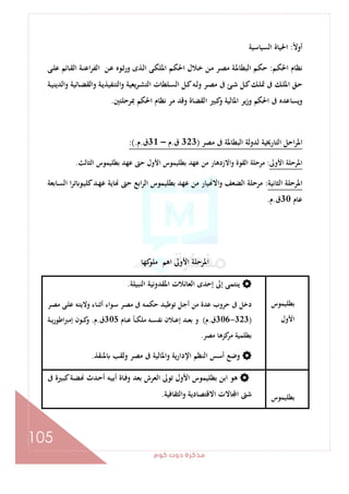 ‫ﻛﻮم‬‫دوت‬‫ﻣﺬﻛﺮة‬
105
ً‫ﻻ‬‫أو‬:‫اﻟﺴﻴﺎﺳﻴﺔ‬ ‫اﳊﻴﺎة‬
‫ـﻢ‬‫ﻜ‬‫اﳊ‬ ‫ﻧﻈﺎم‬:‫اﻟﺒﻄﺎ‬ ‫ـﻢ‬‫ﻜ‬‫ﺣ‬‫ـﻰ‬‫ﻠ‬‫ﻋ‬ ‫ـﺎﺋﻢ‬‫ﻘ‬‫اﻟ‬ ‫ـﺔ‬‫ﻨ‬‫اﻋ‬‫ﺮ‬‫اﻟﻔ‬ ‫ـﻦ‬‫ﻋ‬ ‫ـﻮﻩ‬‫ﺛ‬‫ور‬ ‫ـﺬى‬‫ﻟ‬‫ا‬ ‫ـﻰ‬‫ﻜ‬‫اﳌﻠ‬ ‫ـﻢ‬‫ﻜ‬‫اﳊ‬ ‫ـﻼل‬‫ﺧ‬ ‫ـﻦ‬‫ﻣ‬ ‫ـﺮ‬‫ﺼ‬‫ﻣ‬ ‫ـﺔ‬‫ﳌ‬
‫ـﺔ‬‫ـ‬‫ﻴ‬‫واﻟﺪﻳﻨ‬ ‫ـﺎﺋﻴﺔ‬‫ـ‬‫ﻀ‬‫واﻟﻘ‬ ‫ـﺔ‬‫ـ‬‫ﻳ‬‫اﻟﺘﻨﻔﻴﺬ‬‫و‬ ‫ﻳﻌﻴﺔ‬‫ﺮ‬‫ـ‬‫ـ‬‫ﺸ‬‫اﻟﺘ‬ ‫ـﻠﻄﺎت‬‫ـ‬‫ﺴ‬‫اﻟ‬ ‫ـﻞ‬‫ـ‬‫ﻛ‬‫ـﻪ‬‫ـ‬‫ﻟ‬‫و‬ ‫ـﺮ‬‫ـ‬‫ﺼ‬‫ﻣ‬ ‫ﰱ‬ ‫ـﺊ‬‫ـ‬‫ﺷ‬ ‫ـﻞ‬‫ـ‬‫ﻛ‬‫ـﻚ‬‫ـ‬‫ﻠ‬‫ﲤ‬ ‫ﰱ‬ ‫ـﻚ‬‫ـ‬‫ﻠ‬‫اﳌ‬ ‫ـﻖ‬‫ـ‬‫ﺣ‬
‫ﲟﺮﺣﻠﺘﲔ‬ ‫اﳊﻜﻢ‬ ‫ﻧﻈﺎم‬ ‫ﻣﺮ‬ ‫وﻗﺪ‬ ‫اﻟﻘﻀﺎة‬ ‫ﻛﺒﲑ‬‫و‬ ‫اﳌﺎﻟﻴﺔ‬ ‫ﻳﺮ‬‫ز‬‫و‬ ‫اﳊﻜﻢ‬ ‫ﰱ‬ ‫وﻳﺴﺎﻋﺪﻩ‬.
‫ﰱ‬ ‫اﻟﺒﻄﺎﳌﺔ‬ ‫ﻟﺪوﻟﺔ‬ ‫اﻟﺘﺎرﳜﻴﺔ‬ ‫اﺣﻞ‬‫ﺮ‬‫اﳌ‬‫ﻣﺼﺮ‬)323‫ق‬.‫م‬–31‫ق‬.‫م‬:(.
‫اﻷوﱃ‬ ‫اﳌﺮﺣﻠﺔ‬:‫اﻟﺜﺎﻟﺚ‬ ‫ﺑﻄﻠﻴﻤﻮس‬ ‫ﻋﻬﺪ‬ ‫ﺣﱴ‬ ‫اﻷول‬ ‫ﺑﻄﻠﻴﻤﻮس‬ ‫ﻋﻬﺪ‬ ‫ﻣﻦ‬ ‫واﻻزدﻫﺎر‬ ‫اﻟﻘﻮة‬ ‫ﻣﺮﺣﻠﺔ‬.
‫اﻟﺜﺎﻧﻴﺔ‬ ‫اﳌﺮﺣﻠﺔ‬:‫ـﺎﺑﻌﺔ‬‫ﺴ‬‫اﻟ‬ ‫ا‬‫ﺮ‬‫ﺗ‬ ‫ـﻮ‬‫ﻴ‬‫ﻛﻠ‬‫ـﺪ‬‫ﻬ‬‫ﻋ‬ ‫ﺎﻳﺔ‬ ‫ﺣﱴ‬ ‫اﺑﻊ‬‫ﺮ‬‫اﻟ‬ ‫ﺑﻄﻠﻴﻤﻮس‬ ‫ﻋﻬﺪ‬ ‫ﻣﻦ‬ ‫ﻴﺎر‬ ‫واﻻ‬ ‫اﻟﻀﻌﻒ‬ ‫ﻣﺮﺣﻠﺔ‬
‫ﻋﺎم‬30‫ق‬.‫م‬.
‫ﻛﻬﺎ‬‫ﻣﻠﻮ‬ ‫اﻫﻢ‬ ‫اﻷوﱃ‬ ‫اﳌﺮﺣﻠﺔ‬
‫ﺑﻄﻠﻴﻤﻮس‬
‫اﻷول‬
‫اﻟﻨﺒﻴﻠﺔ‬ ‫اﳌﻘﺪوﻧﻴﺔ‬ ‫اﻟﻌﺎﺋﻼت‬ ‫إﺣﺪى‬ ‫إﱃ‬ ‫ﻳﻨﺘﻤﻰ‬.
‫ـﺮ‬‫ﺼ‬‫ﻣ‬ ‫ـﻰ‬‫ﻠ‬‫ﻋ‬ ‫ـﻪ‬‫ﺘ‬‫وﻻﻳ‬ ‫ـﺎء‬‫ﻨ‬‫أﺛ‬ ‫ـﻮاء‬‫ﺳ‬ ‫ـﺮ‬‫ﺼ‬‫ﻣ‬ ‫ﰱ‬ ‫ـﻪ‬‫ﻤ‬‫ﺣﻜ‬ ‫ـﺪ‬‫ﻴ‬‫ﺗﻮﻃ‬ ‫ـﻞ‬‫ﺟ‬‫أ‬ ‫ﻣﻦ‬ ‫ﻋﺪة‬ ‫ﺣﺮوب‬ ‫ﰱ‬ ‫دﺧﻞ‬
)323-306‫ق‬.‫م‬(‫ـﺎم‬‫ـ‬‫ـ‬‫ﻋ‬ ً‫ﺎ‬‫ـ‬‫ـ‬‫ـ‬‫ﻜ‬‫ﻣﻠ‬ ‫ـﻪ‬‫ـ‬‫ـ‬‫ﺴ‬‫ﻧﻔ‬ ‫ـﻼن‬‫ـ‬‫ـ‬‫ﻋ‬‫إ‬ ‫ـﺪ‬‫ـ‬‫ـ‬‫ﻌ‬‫ﺑ‬ ‫و‬305‫ق‬.‫م‬.‫ـﺔ‬‫ـ‬‫ـ‬‫ﻳ‬‫اﻃﻮر‬‫ﱪ‬‫إﻣ‬ ‫ـﻮن‬‫ـ‬‫ـ‬‫ﻛ‬‫و‬
‫ﻣﺼﺮ‬ ‫ﻛﺰﻫﺎ‬‫ﻣﺮ‬ ‫ﺑﻄﻠﻤﻴﺔ‬.
‫ﳌﻨﻘﺬ‬ ‫وﻟﻘﺐ‬ ‫ﻣﺼﺮ‬ ‫ﰱ‬ ‫واﳌﺎﻟﻴﺔ‬ ‫اﻹدارﻳﺔ‬ ‫اﻟﻨﻈﻢ‬ ‫أﺳﺲ‬ ‫وﺿﻊ‬.
‫ﺑ‬‫ﻄﻠﻴﻤﻮس‬
‫ﰱ‬ ‫ـﲑة‬‫ﺒ‬‫ﻛ‬‫ـﺔ‬‫ﻀ‬ ‫ـﺪث‬‫ﺣ‬‫أ‬ ‫ـﻪ‬‫ﻴ‬‫أﺑ‬ ‫ـﺎة‬‫ﻓ‬‫و‬ ‫ﺑﻌﺪ‬ ‫اﻟﻌﺮش‬ ‫ﺗﻮﱃ‬ ‫اﻷول‬ ‫ﺑﻄﻠﻴﻤﻮس‬ ‫اﺑﻦ‬ ‫ﻫﻮ‬
‫اﻟﺜﻘﺎﻓﻴﺔ‬‫و‬ ‫اﻻﻗﺘﺼﺎدﻳﺔ‬ ‫ﺎﻻت‬ ‫ا‬ ‫ﺷﱴ‬.
 