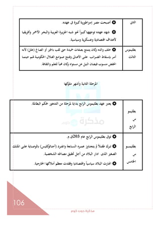 ‫ﻛﻮم‬‫دوت‬‫ﻣﺬﻛﺮة‬
106
‫اﻟﺜﺎﱏ‬‫ﻋﻬﺪﻩ‬ ‫ﰱ‬ ‫ﻛﺒﲑة‬‫ﻳﺔ‬‫ر‬‫اﻃﻮ‬‫ﱪ‬‫إﻣ‬ ‫ﻣﺼﺮ‬ ‫أﺻﺒﺤﺖ‬.
‫ـﺎ‬‫ﻴ‬‫أﻓﺮﻳﻘ‬‫و‬ ‫ـﺮ‬‫ﲪ‬‫اﻷ‬ ‫ـﺮ‬‫ﺤ‬‫واﻟﺒ‬ ‫ـﺔ‬‫ﻴ‬‫ﺑ‬‫ﺮ‬‫اﻟﻌ‬ ‫ـﺮة‬‫ﻳ‬‫ﺰ‬‫اﳉ‬ ‫ـﺒﻪ‬‫ﺷ‬ ‫ـﻮ‬‫ﳓ‬ ً‫ا‬‫ﲑ‬‫ـ‬‫ﺒ‬‫ﻛ‬‫ـﺎ‬‫ﻬ‬‫ﺗﻮﺟﻬ‬ ‫ﻋﻬﺪﻩ‬ ‫ﺷﻬﺪ‬
‫وﺳﻴ‬ ‫ﻳﺔ‬‫ﺮ‬‫وﻋﺴﻜ‬ ‫اﻗﺘﺼﺎدﻳﺔ‬ ‫ﻷﻫﺪاف‬‫ﺎﺳﻴﺔ‬.
‫ﺑﻄﻠﻴﻤﻮس‬
‫اﻟﺜﺎﻟﺚ‬
‫اﻟﺼﺎﱀ‬ ‫أو‬ ‫ﳋﲑ‬ ‫ﻟﻘﺐ‬ ‫ﺣﱴ‬ ‫ﲪﻴﺪة‬ ‫ﺑﺼﻔﺎت‬ ‫ﻳﺘﻤﺘﻊ‬ ‫ﻛﺎن‬‫و‬ ‫واﻟﺪﻩ‬ ‫ﺧﻠﻒ‬)‫ﻋﻠﻞ‬(‫ـﻪ‬‫ﻧ‬‫ﻷ‬
‫ـﺎ‬‫ـ‬‫ـ‬‫ﻤ‬‫ﺣﻴﻨ‬ ‫ـﻢ‬‫ـ‬‫ـ‬‫ﳍ‬ ‫ـﺔ‬‫ـ‬‫ـ‬‫ﻴ‬‫اﳊﻜﻮﻣ‬ ‫ـﻼل‬‫ـ‬‫ـ‬‫ﻐ‬‫اﻟ‬ ‫ـﻮاﻣﻊ‬‫ـ‬‫ـ‬‫ﺻ‬ ‫ـﺘﺢ‬‫ـ‬‫ـ‬‫ﻓ‬‫و‬ ‫ـﺎﱃ‬‫ـ‬‫ـ‬‫ﻫ‬‫اﻷ‬ ‫ـﻰ‬‫ـ‬‫ـ‬‫ﻠ‬‫ﻋ‬ ‫اﺋﺐ‬‫ﺮ‬‫ـ‬‫ـ‬‫ـ‬‫ﻀ‬‫اﻟ‬ ‫ـﻘﺎط‬‫ـ‬‫ـ‬‫ﺳ‬ ‫ـﺮ‬‫ـ‬‫ـ‬‫ﻣ‬‫أ‬
‫واﻟﺜﻘﺎﻓﺔ‬ ‫ﻟﻠﻌﻠﻢ‬ ً‫ﺎ‬‫ﳏﺒ‬ ‫ﻛﺎن‬‫و‬ ‫ﻣﺴﺘﻮاﻩ‬ ‫ﻋﻦ‬ ‫اﻟﻨﻴﻞ‬ ‫ﻓﻴﻀﺎن‬ ‫ﻣﻨﺴﻮب‬ ‫اﳔﻔﺾ‬.
‫ﻛﻬﺎ‬‫ﻣﻠﻮ‬ ‫وأﺷﻬﺮ‬ ‫اﻟﺜﺎﻧﻴﺔ‬ ‫اﳌﺮﺣﻠﺔ‬
‫ﺑﻄﻠﻴﻤﻮ‬
‫س‬
‫اﺑﻊ‬‫ﺮ‬‫اﻟ‬
‫اﻟﺒﻄﺎﳌﺔ‬ ‫ﳊﻜﻢ‬ ‫اﻟﺘﺪﻫﻮر‬ ‫ﻣﻦ‬ ‫ﳌﺮﺣﻠﺔ‬ ‫ﺑﺪاﻳﺔ‬ ‫اﺑﻊ‬‫ﺮ‬‫اﻟ‬ ‫ﺑﻄﻠﻴﻤﻮس‬ ‫ﻋﻬﺪ‬ ‫ﻳﻌﺘﱪ‬.
‫ـﻮ‬‫ـ‬‫ـ‬‫ـ‬‫ـ‬‫ـ‬‫ـ‬‫ﻤ‬‫ﺑﻄﻠﻴ‬
‫س‬
‫اﳋﺎﻣﺲ‬
‫ﻋﺎم‬ ‫اﺑﻊ‬‫ﺮ‬‫اﻟ‬ ‫ﺑﻄﻠﻴﻤﻮس‬ ‫ﺗﻮﰱ‬203‫ق‬.‫م‬.
‫ـﺮد‬‫ـ‬‫ـ‬‫ﻔ‬‫واﻧ‬ ‫ـﺎﺑﻌﺔ‬‫ـ‬‫ـ‬‫ﺴ‬‫اﻟ‬ ‫ـﺮﻩ‬‫ـ‬‫ـ‬‫ﻤ‬‫ﻋ‬ ‫ـﺎوز‬‫ـ‬‫ـ‬‫ﺠ‬‫ﻳﺘ‬ ‫ﱂ‬ ً‫ﻼ‬‫ـ‬‫ـ‬‫ـ‬‫ﻔ‬‫ﻃ‬ ‫ـﺮك‬‫ـ‬‫ـ‬‫ﺗ‬)‫ﻛﻠﻴﺲ‬‫ـﺎﺛﻮ‬‫ـ‬‫ـ‬‫ﺟ‬‫أ‬(‫ـﻚ‬‫ـ‬‫ـ‬‫ﻠ‬‫اﳌ‬ ‫ـﻰ‬‫ـ‬‫ـ‬‫ﻠ‬‫ﻋ‬ ‫ـﺎﻳﺔ‬‫ـ‬‫ـ‬‫ﺻ‬‫ﻟﻮ‬
‫ا‬ ‫ﻣﺼﺎﳊﻪ‬ ‫ﲢﻘﻴﻖ‬ ‫أﺟﻞ‬ ‫ﻣﻦ‬ ‫اﻟﺒﻼد‬ ‫ادار‬ ‫اﻟﺬى‬ ‫اﻟﺼﻐﲑ‬‫ﻟﺸﺨﺼﻴﺔ‬.
‫اﳋﺎرﺟﻴﺔ‬ ‫أﻣﻼﻛﻬﺎ‬ ‫ﻣﻌﻈﻢ‬ ‫وﻓﻘﺪت‬ ‫واﻗﺘﺼﺎد‬ ً‫ﺎ‬‫ﺳﻴﺎﺳﻴ‬ ‫اﻟﺒﻼد‬ ‫ﺎرت‬ ‫ا‬.
 