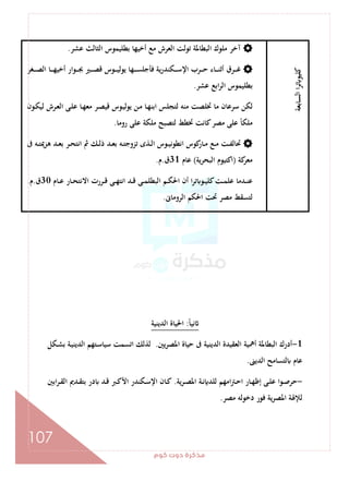 ‫ﻛﻮم‬‫دوت‬‫ﻣﺬﻛﺮة‬
107
‫اﻟﺴﺎﺑﻌﺔ‬‫ا‬‫ﺮ‬‫ﺗ‬‫ﻛﻠﻴﻮ‬
‫ﻋﺸﺮ‬ ‫اﻟﺜﺎﻟﺚ‬ ‫ﺑﻄﻠﻴﻤﻮس‬ ‫أﺧﻴﻬﺎ‬ ‫ﻣﻊ‬ ‫اﻟﻌﺮش‬ ‫ﺗﻮﻟﺖ‬ ‫اﻟﺒﻄﺎﳌﺔ‬ ‫ﻣﻠﻮك‬ ‫آﺧﺮ‬.
‫ـﻐﺮ‬‫ـ‬‫ـ‬‫ـ‬‫ﺼ‬‫اﻟ‬ ‫ـﺎ‬‫ـ‬‫ـ‬‫ـ‬‫ﻬ‬‫أﺧﻴ‬ ‫ـﻮار‬‫ـ‬‫ـ‬‫ـ‬‫ﲜ‬ ‫ـﲑ‬‫ـ‬‫ـ‬‫ـ‬‫ﺼ‬‫ﻗ‬ ‫ـﻮس‬‫ـ‬‫ـ‬‫ـ‬‫ﻴ‬‫ﻳﻮﻟ‬ ‫ـﻬﺎ‬‫ـ‬‫ـ‬‫ـ‬‫ﺴ‬‫ﻓﺄﺟﻠ‬ ‫ﻳﺔ‬‫ر‬‫ـﻜﻨﺪ‬‫ـ‬‫ـ‬‫ـ‬‫ﺳ‬‫اﻹ‬ ‫ـﺮب‬‫ـ‬‫ـ‬‫ـ‬‫ﺣ‬ ‫ـﺎء‬‫ـ‬‫ـ‬‫ـ‬‫ﻨ‬‫أﺛ‬ ‫ـﺮق‬‫ـ‬‫ـ‬‫ـ‬‫ﻏ‬
‫ﻋﺸﺮ‬ ‫اﺑﻊ‬‫ﺮ‬‫اﻟ‬ ‫ﺑﻄﻠﻴﻤﻮس‬.
‫ﺳﺮ‬ ‫ﻟﻜﻦ‬‫ـﻮن‬‫ﻜ‬‫ﻟﻴ‬ ‫ـﺮش‬‫ﻌ‬‫اﻟ‬ ‫ـﻰ‬‫ﻠ‬‫ﻋ‬ ‫ـﺎ‬‫ﻬ‬‫ﻣﻌ‬ ‫ـﺮ‬‫ﺼ‬‫ﻗﻴ‬ ‫ـﻮس‬‫ﻴ‬‫ﻳﻮﻟ‬ ‫ـﻦ‬‫ﻣ‬ ‫ـﺎ‬‫ﻬ‬‫اﺑﻨ‬ ‫ﻟﺘﺠﻠﺲ‬ ‫ﻣﻨﻪ‬ ‫ﲣﻠﺼﺖ‬ ‫ﻣﺎ‬ ‫ﻋﺎن‬
‫روﻣﺎ‬ ‫ﻋﻠﻰ‬ ‫ﻣﻠﻜﺔ‬ ‫ﻟﺘﺼﺒﺢ‬ ‫ﲣﻄﻂ‬ ‫ﻛﺎﻧﺖ‬‫ﻣﺼﺮ‬ ‫ﻋﻠﻰ‬ ً‫ﺎ‬‫ﻣﻠﻜ‬.
‫ﰱ‬ ‫ـﻪ‬‫ـ‬‫ﺘ‬‫ﻫﺰﳝ‬ ‫ـﺪ‬‫ـ‬‫ﻌ‬‫ﺑ‬ ‫ـﺮ‬‫ـ‬‫ﺤ‬‫اﻧﺘ‬ ‫ﰒ‬ ‫ـﻚ‬‫ـ‬‫ﻟ‬‫ذ‬ ‫ـﺪ‬‫ـ‬‫ﻌ‬‫ﺑ‬ ‫ـﻪ‬‫ـ‬‫ﺘ‬‫ﺗﺰوﺟ‬ ‫ـﺬى‬‫ـ‬‫ﻟ‬‫ا‬ ‫ـﻮس‬‫ـ‬‫ﻴ‬‫اﻧﻄﻮﻧ‬ ‫ﻛﻮس‬‫ـﺎر‬‫ـ‬‫ﻣ‬ ‫ـﻊ‬‫ـ‬‫ﻣ‬ ‫ـﺖ‬‫ـ‬‫ﻔ‬‫ﲢﺎﻟ‬
‫ﻛﺔ‬‫ﻣﻌﺮ‬)‫اﻟﺒﺤﺮﻳﺔ‬ ‫اﻛﺘﻴﻮم‬(‫ﻋﺎم‬31‫ق‬.‫م‬.
‫ـﺪ‬‫ـ‬‫ﻗ‬ ‫ـﻰ‬‫ـ‬‫ﻤ‬‫اﻟﺒﻄﻠ‬ ‫ـﻢ‬‫ـ‬‫ﻜ‬‫اﳊ‬ ‫أن‬ ‫ا‬‫ﺮ‬‫ﺗ‬ ‫ـﻮ‬‫ـ‬‫ﻴ‬‫ﻛﻠ‬‫ـﺖ‬‫ـ‬‫ﻤ‬‫ﻋﻠ‬ ‫ـﺪﻣﺎ‬‫ـ‬‫ﻨ‬‫ﻋ‬‫ـﺎم‬‫ـ‬‫ﻋ‬ ‫ـﺎر‬‫ـ‬‫ﺤ‬‫اﻻﻧﺘ‬ ‫ـﺮرت‬‫ـ‬‫ﻗ‬ ‫ـﻰ‬‫ـ‬‫ﻬ‬‫اﻧﺘ‬30‫ق‬.‫م‬.
‫اﻟﺮوﻣﺎﱏ‬ ‫اﳊﻜﻢ‬ ‫ﲢﺖ‬ ‫ﻣﺼﺮ‬ ‫ﻟﺘﺴﻘﻂ‬.
ً‫ﺎ‬‫ﻧﻴ‬:‫اﻟﺪﻳﻨﻴﺔ‬ ‫اﳊﻴﺎة‬
1-‫اﳌﺼﺮﻳﲔ‬ ‫ﺣﻴﺎة‬ ‫ﰱ‬ ‫اﻟﺪﻳﻨﻴﺔ‬ ‫اﻟﻌﻘﻴﺪة‬ ‫أﳘﻴﺔ‬ ‫اﻟﺒﻄﺎﳌﺔ‬ ‫أدرك‬.‫ـﻜﻞ‬‫ﺸ‬‫ﺑ‬ ‫ـﺔ‬‫ﻴ‬‫اﻟﺪﻳﻨ‬ ‫ـﺘﻬﻢ‬‫ﺳ‬‫ﺳﻴﺎ‬ ‫اﺗﺴﻤﺖ‬ ‫ﻟﺬﻟﻚ‬
‫اﻟﺪﻳﲎ‬ ‫ﻟﺘﺴﺎﻣﺢ‬ ‫ﻋﺎم‬.
-‫ـﺮﻳﺔ‬‫ـ‬‫ﺼ‬‫اﳌ‬ ‫ـﺔ‬‫ـ‬‫ﻧ‬ ‫ﻟﻠﺪ‬ ‫اﻣﻬﻢ‬‫ﱰ‬‫ـ‬‫ـ‬‫ﺣ‬‫ا‬ ‫ـﺎر‬‫ـ‬‫ﻬ‬‫إﻇ‬ ‫ـﻰ‬‫ـ‬‫ﻠ‬‫ﻋ‬ ‫ـﻮا‬‫ـ‬‫ﺻ‬‫ﺣﺮ‬.‫ـﻜﻨﺪر‬‫ـ‬‫ﺳ‬‫اﻹ‬ ‫ـﺎن‬‫ـ‬‫ﻛ‬‫اﺑﲔ‬‫ﺮ‬‫ـ‬‫ـ‬‫ﻘ‬‫اﻟ‬ ‫ـﺪﱘ‬‫ـ‬‫ﻘ‬‫ﺑﺘ‬ ‫در‬ ‫ـﺪ‬‫ـ‬‫ﻗ‬ ‫ـﱪ‬‫ـ‬‫ﻛ‬‫اﻷ‬
‫ﻣﺼﺮ‬ ‫دﺧﻮﻟﻪ‬ ‫ﻓﻮر‬ ‫ﻳﺔ‬‫ﺮ‬‫اﳌﺼ‬ ‫ﻟﻺﳍﺔ‬.
 