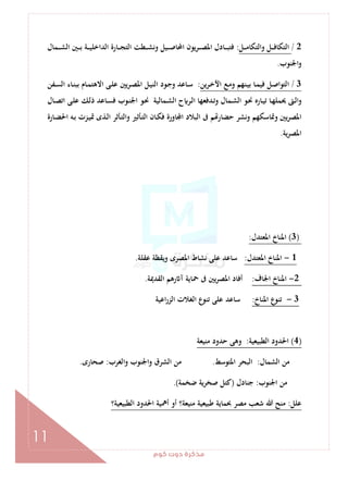 ‫ﻛﻮم‬‫دوت‬‫ﻣﺬﻛﺮة‬
11
2/‫ـﻞ‬‫ـ‬‫ـ‬‫ـ‬‫ﻣ‬‫واﻟﺘﻜﺎ‬ ‫ـﻞ‬‫ـ‬‫ـ‬‫ـ‬‫ﻓ‬‫اﻟﺘﻜﺎ‬:‫ـﻤﺎل‬‫ـ‬‫ـ‬‫ـ‬‫ﺸ‬‫اﻟ‬ ‫ـﲔ‬‫ـ‬‫ـ‬‫ـ‬‫ﺑ‬ ‫ـﺔ‬‫ـ‬‫ـ‬‫ـ‬‫ﻴ‬‫اﻟﺪاﺧﻠ‬ ‫ـﺎرة‬‫ـ‬‫ـ‬‫ـ‬‫ﺠ‬‫اﻟﺘ‬ ‫ـﻄﺖ‬‫ـ‬‫ـ‬‫ـ‬‫ﺸ‬‫وﻧ‬ ‫ـﻴﻞ‬‫ـ‬‫ـ‬‫ـ‬‫ﺻ‬‫اﶈﺎ‬ ‫ـﺮﻳﻮن‬‫ـ‬‫ـ‬‫ـ‬‫ﺼ‬‫اﳌ‬ ‫ـﺎدل‬‫ـ‬‫ـ‬‫ـ‬‫ﺒ‬‫ﻓﺘ‬
‫اﳉﻨﻮب‬‫و‬.
3/‫ـﺮﻳﻦ‬‫ﺧ‬‫اﻵ‬ ‫ـﻊ‬‫ـ‬‫ﻣ‬‫و‬ ‫ـﻨﻬﻢ‬‫ﻴ‬‫ﺑ‬ ‫ـﺎ‬‫ﻤ‬‫ﻓﻴ‬ ‫ـﻞ‬‫ﺻ‬‫اﻟﺘﻮا‬:‫ـﻔﻦ‬‫ـ‬‫ﺴ‬‫اﻟ‬ ‫ـﺎء‬‫ﻨ‬‫ﺑﺒ‬ ‫ـﺎم‬‫ﻤ‬‫اﻻﻫﺘ‬ ‫ـﻰ‬‫ـ‬‫ﻠ‬‫ﻋ‬ ‫ـﺮﻳﲔ‬‫ﺼ‬‫اﳌ‬ ‫ـﻞ‬‫ﻴ‬‫اﻟﻨ‬ ‫ـﻮد‬‫ـ‬‫ﺟ‬‫و‬ ‫ـﺎﻋﺪ‬‫ﺳ‬
‫ـﺎل‬‫ـ‬‫ﺼ‬‫اﺗ‬ ‫ـﻰ‬‫ﻠ‬‫ﻋ‬ ‫ـﻚ‬‫ـ‬‫ﻟ‬‫ذ‬ ‫ـﺎﻋﺪ‬‫ﺴ‬‫ﻓ‬ ‫ـﻮب‬‫ـ‬‫ﻨ‬‫اﳉ‬ ‫ـﻮ‬‫ﳓ‬ ‫ـﻤﺎﻟﻴﺔ‬‫ﺸ‬‫اﻟ‬ ‫ح‬ ‫ـﺮ‬‫ـ‬‫ﻟ‬‫ا‬ ‫ـﺪﻓﻌﻬﺎ‬‫ﺗ‬‫و‬ ‫ـﻤﺎل‬‫ـ‬‫ﺸ‬‫اﻟ‬ ‫ـﻮ‬‫ﳓ‬ ‫ـﺎرﻩ‬‫ـ‬‫ﻴ‬‫ﺗ‬ ‫ـﺎ‬‫ﻬ‬‫ﳛﻤﻠ‬ ‫ـﱴ‬‫ﻟ‬‫ا‬‫و‬
‫ـ‬‫ﻟ‬‫ا‬ ‫ـﺄﺛﺮ‬‫ﺘ‬‫واﻟ‬ ‫ـﺄﺛﲑ‬‫ﺘ‬‫اﻟ‬ ‫ـﺎن‬‫ﻜ‬‫ﻓ‬ ‫ﺎورة‬ ‫ا‬ ‫اﻟﺒﻼد‬ ‫ﰱ‬ ‫ﻢ‬ ‫ﺣﻀﺎر‬ ‫وﻧﺸﺮ‬ ‫وﲤﺎﺳﻜﻬﻢ‬ ‫ﻳﲔ‬‫ﺮ‬‫اﳌﺼ‬‫ـﺎرة‬‫ﻀ‬‫اﳊ‬ ‫ـﻪ‬‫ﺑ‬ ‫ـﺰت‬‫ﻴ‬‫ﲤ‬ ‫ﺬى‬
‫ﻳﺔ‬‫ﺮ‬‫اﳌﺼ‬.
)3(‫اﳌﻌﺘﺪل‬ ‫اﳌﻨﺎخ‬:
1-‫اﳌﻌﺘﺪل‬ ‫اﳌﻨﺎخ‬:‫ﻋﻘﻠﺔ‬ ‫وﻳﻘﻈﺔ‬ ‫اﳌﺼﺮى‬ ‫ﻧﺸﺎط‬ ‫ﻋﻠﻰ‬ ‫ﺳﺎﻋﺪ‬.
2-‫اﳉﺎف‬ ‫اﳌﻨﺎخ‬:‫اﻟﻘﺪﳝﺔ‬ ‫رﻫﻢ‬ ‫آ‬ ‫ﲪﺎﻳﺔ‬ ‫ﰱ‬ ‫ﻳﲔ‬‫ﺮ‬‫اﳌﺼ‬ ‫أﻓﺎد‬.
3-‫اﳌﻨﺎخ‬ ‫ع‬‫ﺗﻨﻮ‬:‫اﻋﻴﺔ‬‫ر‬‫اﻟﺰ‬ ‫اﻟﻐﻼت‬ ‫ﺗﻨﻮع‬ ‫ﻋﻠﻰ‬ ‫ﺳﺎﻋﺪ‬
)4(‫اﻟﻄﺒﻴﻌﻴﺔ‬ ‫اﳊﺪود‬:‫ﺣﺪود‬ ‫وﻫﻰ‬‫ﻣﻨﻴﻌﺔ‬
‫اﻟﺸﻤﺎل‬ ‫ﻣﻦ‬:‫اﳌﺘﻮﺳﻂ‬ ‫اﻟﺒﺤﺮ‬.‫واﻟﻐﺮب‬ ‫واﳉﻨﻮب‬ ‫اﻟﺸﺮق‬ ‫ﻣﻦ‬:‫ﺻﺤﺎرى‬.
‫اﳉﻨﻮب‬ ‫ﻣﻦ‬:‫ﺟﻨﺎدل‬)‫ﺿﺨﻤﺔ‬ ‫ﺻﺨﺮﻳﺔ‬ ‫ﻛﺘﻞ‬.(
‫ﻋﻠﻞ‬:‫اﻟﻄﺒﻴﻌﻴﺔ؟‬ ‫اﳊﺪود‬ ‫أﳘﻴﺔ‬ ‫أو‬ ‫ﻣﻨﻴﻌﺔ؟‬ ‫ﻃﺒﻴﻌﻴﺔ‬ ‫ﲝﻤﺎﻳﺔ‬ ‫ﻣﺼﺮ‬ ‫ﺷﻌﺐ‬ ‫ﷲ‬ ‫ﻣﻨﺢ‬
 