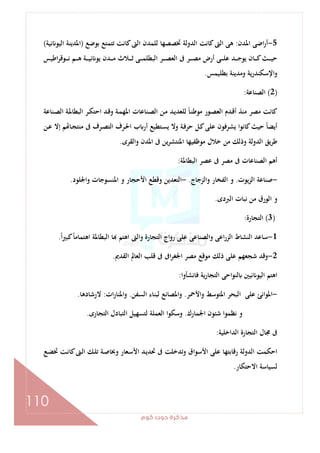 ‫ﻛﻮم‬‫دوت‬‫ﻣﺬﻛﺮة‬
110
5-‫اﳌﺪن‬ ‫اﺿﻰ‬‫ر‬‫أ‬:‫ﺑﻮﺿﻊ‬ ‫ﺗﺘﻤﺘﻊ‬ ‫ﻛﺎﻧﺖ‬‫اﻟﱴ‬ ‫ﻟﻠﻤﺪن‬ ‫ﲣﺼﺼﻬﺎ‬ ‫اﻟﺪوﻟﺔ‬ ‫ﻛﺎﻧﺖ‬‫اﻟﱴ‬ ‫ﻫﻰ‬)‫اﳌ‬‫ﻧﻴﺔ‬ ‫اﻟﻴﻮ‬ ‫ﺪﻳﻨﺔ‬(
‫اﻃﻴﺲ‬‫ﺮ‬‫ـﻮﻗ‬‫ـ‬‫ـ‬‫ـ‬‫ﻧ‬ ‫ـﻢ‬‫ـ‬‫ـ‬‫ـ‬‫ﻫ‬ ‫ـﺔ‬‫ـ‬‫ـ‬‫ـ‬‫ﻴ‬‫ﻧ‬ ‫ﻳﻮ‬ ‫ـﺪن‬‫ـ‬‫ـ‬‫ـ‬‫ﻣ‬ ‫ـﻼث‬‫ـ‬‫ـ‬‫ـ‬‫ﺛ‬ ‫ـﻰ‬‫ـ‬‫ـ‬‫ـ‬‫ﻤ‬‫اﻟﺒﻄﻠ‬ ‫ـﺮ‬‫ـ‬‫ـ‬‫ـ‬‫ﺼ‬‫اﻟﻌ‬ ‫ﰱ‬ ‫ـﺮ‬‫ـ‬‫ـ‬‫ـ‬‫ﺼ‬‫ﻣ‬ ‫أرض‬ ‫ـﻰ‬‫ـ‬‫ـ‬‫ـ‬‫ﻠ‬‫ﻋ‬ ‫ـﺪ‬‫ـ‬‫ـ‬‫ـ‬‫ﺟ‬‫ﻳﻮ‬ ‫ـﺎن‬‫ـ‬‫ـ‬‫ـ‬‫ﻛ‬‫ـﺚ‬‫ـ‬‫ـ‬‫ـ‬‫ﻴ‬‫ﺣ‬
‫ﺑﻄﻠﻴﻤﺲ‬ ‫وﻣﺪﻳﻨﺔ‬ ‫اﻹﺳﻜﻨﺪرﻳﺔ‬‫و‬.
)2(‫اﻟﺼﻨﺎﻋﺔ‬:
‫ـﻨﺎﻋﺔ‬‫ﺼ‬‫اﻟ‬ ‫ـﺔ‬‫ﳌ‬‫اﻟﺒﻄﺎ‬ ‫ـﺮ‬‫ﻜ‬‫اﺣﺘ‬ ‫ـﺪ‬‫ﻗ‬‫و‬ ‫ـﺔ‬‫ﻤ‬‫اﳌﻬ‬ ‫ـﻨﺎﻋﺎت‬‫ﺼ‬‫اﻟ‬ ‫ـﻦ‬‫ﻣ‬ ‫ـﺪ‬‫ﻳ‬‫ﻟﻠﻌﺪ‬ ً‫ﺎ‬‫ـ‬‫ﻨ‬‫ﻣﻮﻃ‬ ‫ـﻮر‬‫ﺼ‬‫اﻟﻌ‬ ‫ـﺪم‬‫ﻗ‬‫أ‬ ‫ﻣﻨﺬ‬ ‫ﻣﺼﺮ‬ ‫ﻛﺎﻧﺖ‬
‫ـﺘﻄ‬‫ﺴ‬‫ﻳ‬ ‫وﻻ‬ ‫ـﺔ‬‫ﻓ‬‫ﺣﺮ‬ ‫ـﻞ‬‫ﻛ‬‫ﻋﻠﻰ‬ ‫ﻳﺸﺮﻓﻮن‬ ‫ﻛﺎﻧﻮا‬‫ﺣﻴﺚ‬ ً‫ﺎ‬‫أﻳﻀ‬‫ـﻦ‬‫ﻋ‬ ‫إﻻ‬ ‫ﻢ‬ ‫ـﺎ‬‫ﺠ‬‫ﻣﻨﺘ‬ ‫ﰱ‬ ‫ـﺮف‬‫ﺼ‬‫اﻟﺘ‬ ‫ـﺮف‬‫ﳊ‬‫ا‬ ‫ب‬ ‫أر‬ ‫ﻴﻊ‬
‫واﻟﻘﺮى‬ ‫اﳌﺪن‬ ‫ﰱ‬ ‫ﻳﻦ‬‫ﺮ‬‫اﳌﻨﺘﺸ‬ ‫ﻣﻮﻇﻔﻴﻬﺎ‬ ‫ﺧﻼل‬ ‫ﻣﻦ‬ ‫وذﻟﻚ‬ ‫اﻟﺪوﻟﺔ‬ ‫ﻃﺮﻳﻖ‬.
‫اﻟﺒﻄﺎﳌﺔ‬ ‫ﻋﺼﺮ‬ ‫ﰱ‬ ‫ﻣﺼﺮ‬ ‫ﰱ‬ ‫اﻟﺼﻨﺎﻋﺎت‬ ‫أﻫﻢ‬:
-‫اﻟﺰﻳﻮت‬ ‫ﺻﻨﺎﻋﺔ‬.‫واﻟﺰﺟﺎج‬ ‫اﻟﻔﺨﺎر‬ ‫و‬.-‫واﳉﻠﻮد‬ ‫اﳌﻨﺴﻮﺟﺎت‬ ‫و‬ ‫اﻷﺣﺠﺎر‬ ‫وﻗﻄﻊ‬ ‫اﻟﺘﻌﺪﻳﻦ‬.
‫اﻟﱪدى‬ ‫ﻧﺒﺎت‬ ‫ﻣﻦ‬ ‫اﻟﻮرق‬ ‫و‬.
)3(‫اﻟﺘﺠﺎرة‬:
1-‫ﺳﺎ‬ً‫ا‬‫ﲑ‬‫ﻛﺒ‬ً‫ﺎ‬‫اﻫﺘﻤﺎﻣ‬ ‫اﻟﺒﻄﺎﳌﺔ‬ ‫ﺎ‬ ‫اﻫﺘﻢ‬ ‫واﻟﱴ‬ ‫اﻟﺘﺠﺎرة‬ ‫رواج‬ ‫ﻋﻠﻰ‬ ‫واﻟﺼﻨﺎﻋﻰ‬ ‫اﻋﻰ‬‫ر‬‫اﻟﺰ‬ ‫اﻟﻨﺸﺎط‬ ‫ﻋﺪ‬.
2-‫اﻟﻘﺪﱘ‬ ‫اﻟﻌﺎﱂ‬ ‫ﻗﻠﺐ‬ ‫ﰱ‬ ‫اﰱ‬‫ﺮ‬‫اﳉﻐ‬ ‫ﻣﺼﺮ‬ ‫ﻣﻮﻗﻊ‬ ‫ذﻟﻚ‬ ‫ﻋﻠﻰ‬ ‫ﺷﺠﻌﻬﻢ‬ ‫وﻗﺪ‬.
‫ﻓﺎﻧﺸﺄوا‬ ‫ﻳﺔ‬‫ر‬‫اﻟﺘﺠﺎ‬ ‫اﺣﻰ‬‫ﻮ‬‫ﻟﻨ‬ ‫ﻧﻴﲔ‬ ‫اﻟﻴﻮ‬ ‫اﻫﺘﻢ‬:
-‫واﻷﲪﺮ‬ ‫اﳌﺘﻮﺳﻂ‬ ‫اﻟﺒﺤﺮ‬ ‫ﻋﻠﻰ‬ ‫اﳌﻮاﻧﺊ‬.‫اﻟﺴﻔﻦ‬ ‫ﻟﺒﻨﺎء‬ ‫واﳌﺼﺎﻧﻊ‬.‫ات‬‫ر‬‫اﳌﻨﺎ‬‫و‬:‫ﻻرﺷﺎدﻫﺎ‬.
‫اﳉﻤﺎرك‬ ‫ﺷﺌﻮن‬ ‫ﻧﻈﻤﻮا‬ ‫و‬.‫اﻟﺘﺠﺎرى‬ ‫اﻟﺘﺒﺎدل‬ ‫ﻟﺘﺴﻬﻴﻞ‬ ‫اﻟﻌﻤﻠﺔ‬ ‫وﺳﻜﻮا‬.
‫اﻟﺪاﺧﻠﻴﺔ‬ ‫اﻟﺘﺠﺎرة‬ ‫ﳎﺎل‬ ‫ﰱ‬:
‫ـﻊ‬‫ﻀ‬‫ﲣ‬ ‫ـﺖ‬‫ﻧ‬‫ﻛﺎ‬‫ـﱴ‬‫ﻟ‬‫ا‬ ‫ـﻚ‬‫ﻠ‬‫ﺗ‬ ‫ـﺔ‬‫ﺻ‬‫وﲞﺎ‬ ‫ـﻌﺎر‬‫ﺳ‬‫اﻷ‬ ‫ـﺪ‬‫ﻳ‬‫ﲢﺪ‬ ‫ﰱ‬ ‫وﺗﺪﺧﻠﺖ‬ ‫اﻷﺳﻮاق‬ ‫ﻋﻠﻰ‬ ‫رﻗﺎﺑﺘﻬﺎ‬ ‫اﻟﺪوﻟﺔ‬ ‫اﺣﻜﻤﺖ‬
‫اﻻﺣﺘﻜﺎر‬ ‫ﻟﺴﻴﺎﺳﺔ‬.
 