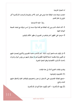 ‫ﻛﻮم‬‫دوت‬‫ﻣﺬﻛﺮة‬
111
‫اﳋﺎرﺟﻴﺔ‬ ‫اﻟﺘﺠﺎرة‬ ‫أﻣﺎ‬:
‫اﻟ‬ ‫إﻧﺸﺎء‬ ‫ﻧﺘﻴﺠﺔ‬ ‫اﻧﺘﻌﺸﺖ‬‫ـﱪ‬‫ﻛ‬‫أ‬ ‫ﻳﺔ‬‫ر‬‫اﻹﺳﻜﻨﺪ‬ ‫وأﺻﺒﺤﺖ‬ ‫واﳌﺘﻮﺳﻂ‬ ‫اﻷﲪﺮ‬ ‫اﻟﺒﺤﺮ‬ ‫ﻋﻠﻰ‬ ‫ﻣﻮاﻧﺊ‬ ‫ﻋﺪة‬ ‫ﺒﻄﺎﳌﺔ‬
‫اﻟﻘﺪﱘ‬ ‫اﻟﻌﺎﱂ‬ ‫ﰱ‬ ‫اﳌﻮاﻧﺊ‬.
ً‫ﺎ‬‫اﺑﻌ‬‫ر‬:‫اﻻﺟﺘﻤﺎﻋﻴﺔ‬ ‫اﳊﻴﺎة‬
1-‫ـﺒﻐﺔ‬‫ﺼ‬‫اﻟ‬ ‫ـﻔﺎء‬‫ﺿ‬‫إ‬ ‫ـﻊ‬‫ﻣ‬ ‫ـﺮﻗﻴﺔ‬‫ﺷ‬ ‫ـﺲ‬‫ﺳ‬‫أ‬ ‫إﱃ‬ ‫ﺗﺴﺘﻨﺪ‬ ‫دوﻟﺔ‬ ‫إﻗﺎﻣﺔ‬ ‫ﻫﻮ‬ ‫اﻟﺒﻄﺎﳌﺔ‬ ‫إﻟﻴﻪ‬ ‫ﻳﺮﻣﻰ‬ ‫اﻟﺬى‬ ‫اﳍﺪف‬ ‫ﻛﺎن‬
‫ﻋﻠﻴﻬﺎ‬ ‫ﻧﻴﺔ‬ ‫اﻟﻴﻮ‬.
2-‫ﻣﻦ‬ ‫ﻫﻢ‬ ‫رﻋﺎ‬ ‫أﻣﺎم‬ ‫اﻟﻈﻬﻮر‬ ‫ﻋﻠﻰ‬ ‫ﺣﺮﺻﻮا‬‫اﻟﻮﻃﻨﻴﲔ‬ ‫اﳊﻜﺎم‬ ‫ﻣﻈﻬﺮ‬ ‫ﰱ‬ ‫ﻳﲔ‬‫ﺮ‬‫اﳌﺼ‬.
3-‫ﻋﻠﻴﻬﻢ‬ ‫ﻟﻴﻌﺘﻤﺪوا‬ ‫واﻷﻏﺮﻳﻖ‬ ‫اﳌﻘﺪوﻧﻴﲔ‬ ‫ﺧﺎﺻﺔ‬ ‫اﻷﺟﺎﻧﺐ‬ ‫أﻣﺎم‬ ‫اﻟﺒﻼد‬ ‫أﺑﻮاب‬ ‫ﻓﺘﺤﻮا‬ ‫ﻧﻔﺴﻪ‬ ‫اﻟﻮﻗﺖ‬ ‫ﰱ‬
‫ات‬‫ﱪ‬‫ـ‬‫ـ‬‫ﺧ‬‫و‬ ‫ـﻮال‬‫ـ‬‫ﻣ‬‫أ‬ ‫رؤوس‬ ‫ـﻦ‬‫ـ‬‫ﻣ‬ ‫ـﺪﻳﻬﻢ‬‫ـ‬‫ﻟ‬ ‫ـﻮاﻓﺮ‬‫ـ‬‫ﺘ‬‫ﻳ‬ ‫ـﺎ‬‫ـ‬‫ﳌ‬ ‫ـﻢ‬‫ـ‬‫ﳍ‬ ‫ـﲔ‬‫ـ‬‫ﺼ‬‫ﳐﻠ‬ ‫ـﺄﻋﻮان‬‫ـ‬‫ﻛ‬‫ـﺔ‬‫ـ‬‫ﺜ‬‫ﺣﺪﻳ‬ ‫ـﺔ‬‫ـ‬‫ﻴ‬‫ﺑﻄﻠﻤ‬ ‫ـﺔ‬‫ـ‬‫ﻟ‬‫دو‬ ‫ـﻮﻳﻦ‬‫ـ‬‫ﻜ‬‫ﺗ‬ ‫ﰱ‬
‫ﻳﺔ‬‫ﺮ‬‫اﳌﺼ‬ ‫اﻟﺘﺠﺎرة‬ ‫وﻧﻈﻢ‬ ‫اﻻﻗﺘﺼﺎدﻳﺔ‬ ‫اﻷﺳﺎﻟﻴﺐ‬ ‫ﺣﺪث‬.
‫ﻃﺒﻘﺎت‬ ‫ﻋﺪة‬ ‫إﱃ‬ ‫أﻧﺬاك‬ ‫ﺘﻤﻊ‬ ‫ا‬ ‫ﻃﺒﻘﺎت‬ ‫وﺗﻨﻘﺴﻢ‬:
)1(‫ﻧﻴﻮن‬ ‫واﻟﻴﻮ‬ ‫اﳌﻘﺪوﻧﻴﻮن‬:
-‫ـﻴﻬﻢ‬‫ـ‬‫ﻠ‬‫ﻋ‬ ‫ـﺪﻗﻮا‬‫ـ‬‫ﻏ‬‫وأ‬ ‫ـﺎ‬‫ـ‬‫ﻴ‬‫اﻟﻌﻠ‬ ‫ـﺎﺋﻒ‬‫ـ‬‫ﻇ‬‫ﻟﻮ‬ ‫ـﻮﻫﻢ‬‫ـ‬‫ﺼ‬‫واﺧﺘ‬ ‫ـﺮ‬‫ـ‬‫ﺼ‬‫ﻣ‬ ‫ﰱ‬ ‫ار‬‫ﺮ‬‫ـﺘﻘ‬‫ـ‬‫ﺳ‬‫اﻻ‬ ‫ـﻰ‬‫ـ‬‫ﻠ‬‫ﻋ‬ ‫ـﺪوﻧﻴﲔ‬‫ـ‬‫ﻘ‬‫اﳌ‬ ‫ـﺔ‬‫ـ‬‫ﳌ‬‫اﻟﺒﻄﺎ‬ ‫ـﺠﻊ‬‫ـ‬‫ﺷ‬
‫اﳌﻨﺢ‬‫و‬ ‫اﳍﺒﺎت‬.
)2(‫اﻹﺳﻜﻨﺪرﻳﺔ‬ ‫ﻳﻬﻮد‬:-‫اﻹﺳﻜﻨﺪرﻳﺔ‬ ‫ﰱ‬ ‫ﻛﺒﲑة‬‫ﺟﺎﻟﻴﺔ‬ ‫ﻳﻜﻮﻧﻮن‬ ‫ﻛﺎﻧﻮا‬.
 